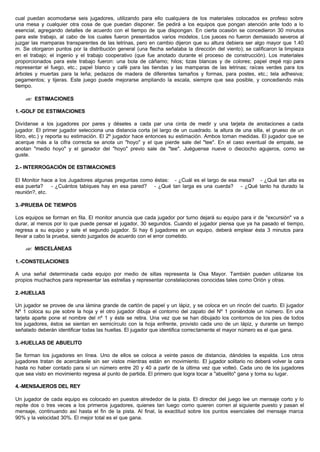 cual puedan acomodarse seis jugadores, utilizando para ello cualquiera de los materiales colocados ex profeso sobre
una mesa y cualquier otra cosa de que puedan disponer. Se pedirá a los equipos que pongan atención ante todo a lo
esencial, agregando detalles de acuerdo con el tiempo de que dispongan. En cierta ocasión se concedieron 30 minutos
para este trabajo, al cabo de los cuales fueron presentados varios modelos. Los jueces no fueron demasiado severos al
juzgar las mamparas transparentes de las letrinas, pero en cambio dijeron que su altura debiera ser algo mayor que 1.40
m. Se otorgaron puntos por la distribución general (una flecha señalaba la dirección del viento); se calificaron la limpieza
en el trabajo; el ingenio y el trabajo cooperativo (que fue anotado durante el proceso de construcción). Los materiales
proporcionados para este trabajo fueron: una bola de cáñamo; hilos; tizas blancas y de colores; papel crepé rojo para
representar el fuego, etc.; papel blanco y café para las tiendas y las mamparas de las letrinas; raíces verdes para los
árboles y muertas para la leña; pedazos de madera de diferentes tamaños y formas, para postes, etc.; tela adhesiva;
pegamentos; y tijeras. Este juego puede mejorarse ampliando la escala, siempre que sea posible, y concediendo más
tiempo.
?? ESTIMACIONES
1.-GOLF DE ESTIMACIONES
Divídanse a los jugadores por pares y déseles a cada par una cinta de medir y una tarjeta de anotaciones a cada
jugador. El primer jugador selecciona una distancia corta (el largo de un cuadrado. la altura de una silla, el grueso de un
libro, etc.) y reporta su estimación. El 2º jugador hace entonces su estimación. Ambos toman medidas. El jugador que se
acerque más a la cifra correcta se anota un "hoyo" y el que pierde sale del "tee". En el caso eventual de empate, se
anotan "medio hoyo" y el ganador del "hoyo" previo sale de "tee". Juéguense nueve o dieciocho agujeros, como se
guste.
2.- INTERROGACIÓN DE ESTIMACIONES
El Monitor hace a los Jugadores algunas preguntas como éstas: - ¿Cuál es el largo de esa mesa? - ¿Qué tan alta es
esa puerta? - ¿Cuántos tabiques hay en esa pared? - ¿Qué tan larga es una cuerda? - ¿Qué tanto ha durado la
reunión?, etc.
3.-PRUEBA DE TIEMPOS
Los equipos se forman en fila. El monitor anuncia que cada jugador por turno dejará su equipo para ir de "excursión" va a
durar, al menos por lo que puede pensar el jugador, 30 segundos. Cuando el jugador piensa que ya ha pasado el tiempo,
regresa a su equipo y sale el segundo jugador. Si hay 6 jugadores en un equipo, deberá emplear ésta 3 minutos para
llevar a cabo la prueba, siendo juzgados de acuerdo con el error cometido.
?? MISCELÁNEAS
1.-CONSTELACIONES
A una señal determinada cada equipo por medio de sillas representa la Osa Mayor. También pueden utilizarse los
propios muchachos para representar las estrellas y representar constelaciones conocidas tales como Orión y otras.
2.-HUELLAS
Un jugador se provee de una lámina grande de cartón de papel y un lápiz, y se coloca en un rincón del cuarto. El jugador
Nº 1 coloca su pie sobre la hoja y el otro jugador dibuja el contorno del zapato del Nº 1 poniéndole un número. En una
tarjeta aparte pone el nombre del nº 1 y éste se retira. Una vez que se han dibujado los contornos de los pies de todos
los jugadores, éstos se sientan en semicírculo con la hoja enfrente, provisto cada uno de un lápiz, y durante un tiempo
señalado deberán identificar todas las huellas. El jugador que identifica correctamente el mayor número es el que gana.
3.-HUELLAS DE ABUELITO
Se forman los jugadores en línea. Uno de ellos se coloca a veinte pasos de distancia, dándoles la espalda. Los otros
jugadores tratan de acercársele sin ser vistos mientras están en movimiento. El jugador solitario no deberá volver la cara
hasta no haber contado para sí un número entre 20 y 40 a partir de la última vez que volteó. Cada uno de los jugadores
que sea visto en movimiento regresa al punto de partida. El primero que logra tocar a "abuelito" gana y toma su lugar.
4.-MENSAJEROS DEL REY
Un jugador de cada equipo es colocado en puestos alrededor de la pista. El director del juego lee un mensaje corto y lo
repite dos o tres veces a los primeros jugadores, quienes tan luego como quieren corren al siguiente puesto y pasan el
mensaje, continuando así hasta el fin de la pista. Al final, la exactitud sobre los puntos esenciales del mensaje marca
90% y la velocidad 30%. El mejor total es el que gana.
 