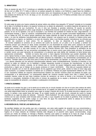5.- MINIATURAS
Para un equipo de seis. El nº 1 construye un caballete de palitos de fósforo e hilo. El nº 2 talla un "tótem" en un pedazo
de tiza con un alfiler. El nº 3 talla un bote en un pedazo pequeño de madera y con fósforos y papel hace los mástiles y
las velas. El nº 4 construye cierto número de animales raros con limpiadores de pipa. El nº 5 construye un silbato con
dos pedazos de lámina de 10 cm. de largo y 2 cm. de ancho y un garbanzo. El nº 6 fabrica animales raros con corchos,
fósforos y alambre.
6.-PAN Y QUESO
En este juego se pone una buena cubierta de azúcar sobre una píldora muy pequeña. El "azúcar" consiste en la novedad
de la idea y la facilidad de atraer a la especie humana por su deseo de adquisición. La píldora depende del ejercicio de la
habilidad ejecutiva de sus muchachos. Ni una ni otra son llevadas a grandes extremos. El asunto es sencillo.
Escena: Una villa pequeña en pleno auge situada en el Mesoriente durante el pináculo de la Fiebre de Oro. El auge ha
pasado. El oro se ha agotado y los que lo buscaban y sus familias han quedado sin medios de vida. Llega Salomón, un
comerciante honesto, y abre su comercio. Inmediatamente reúne a los jefes de aquella comunidad regalándoles a cada
uno un billete de 5.00. Al mismo tiempo distribuye dos clases distintas de listas de precios (una que ofrece útiles en
venta, y la otra de artefactos manufacturados que desea comprar). Les propone que le compren la materia prima para
que, aplicando su ingenio, su habilidad y un poco de industria, ellos y sus familias puedan manufacturar los artículos que
Salomón les comprará a buen precio. Ya en operación. la idea se desarrolla de la siguiente manera:
El monitor establece el comercio en un extremo del cuarto de reunión, en un patio o en la azotea, y exhiben las
"materias primas" que ofrecen en venta. Estas consistirán en una diversidad de cosas tales como: pedazos de cuerda,
henequén, cáñamo, velas, patatas. chinches, papel cartón, ramas, etiquetas engomadas y todo aquello que puede ser
usado para construir lo que está incluido en la Lista de Precios Número Dos. Para simplificar la aritmética de las
transacciones comerciales, tal vez encuentren aconsejable fijar un precio común para todos estos artículos. Al empezar
a vender ocurre una gran demanda de compradores y la persona que está detrás del mostrador no tiene tiempo para
operaciones complicadas. También es buena idea poner a mano algunas herramientas que puedan alquilarlas, tales
como: tijeras hechas a mano, lápices, tizaes (tizas) de colores, etc. Debe explicarse con claridad a los colonos, que para
la manufactura de los artículos acabados sólo podrán utilizarse los materiales y las herramientas suministrados por el
comercio. También habrá una tarifa única para la renta de las herramientas; por ejemplo: un peso por cada diez minutos.
Los precios ofrecidos por los artículos manufacturados deberán variar considerablemente. Aumenta la diversión si los
precios no están en relación con la habilidad y trabajo requeridos durante el proceso de manufacturas. La lista de
artículos deberá ser amplia y variada, de tal manera que un monitor de equipo inteligente pueda seleccionar los más
productivos y lograr que el trabajo de su equipo produzca el mayor rendimiento. Esta lista por supuesto deberá ser
hecha de acuerdo con el nivel de adiestramiento de los jugadores que tomen parte, siendo la meta el incluir algo para
cada muchacho. La cuestión monetaria no deberá ser un problema. Pedazos de papel representarán billetes de a $ 1.00;
si son necesarios billetes de mayores denominaciones bastará con escribir números sobre los pedazos de papel, que
correspondan a la denominación. La compraventa deberá ser continua durante media hora más o menos; pero de
cualquier manera, antes de que haya muestras nocivas de cansancio, se cierra la tienda y los monitores de equipo
sumarán lo recaudado, dividiendo el total entre el número de jugadores de su equipo y declarando al triunfador. Este
juego es susceptible de variación, y se adapta a cualesquiera circunstancias.
7.-PIRATA DORMIDO
Al pirata se le vendan los ojos y se le sienta en el centro de un círculo trazado con tiza en el piso (dos metros de radio).
Se clava una navaja (cuchilla) sobre el piso enfrente de él. Un jugador de cada equipo se acerca a la orilla del centro y a
una señal determinada todos se arrastran para coger la navaja y sacarla del circulo. Si el pirata escucha a alguien que se
acerca, lo señala y ese queda fuera del juego. Si es notado cuando ya sale del círculo, colocará de nuevo la navaja
(cuchilla) en su lugar de antes de retirarse. Variación. "Doña Guillotina". En esta variación sobre un tema tradicional, la
víctima con los ojos vendados está hincada sobre una silla, a cuyo respaldo se ha atado la guillotina. Esta consiste de
bordones Jugadores de los cuales cuelga un cubo lleno de agua fría exactamente sobre la cabeza de la víctima.
Derecho de ésta, una palangana recogerá la sangre.
8.-REVISIÓN EN EL PAÍS DE LAS MARAVILLAS
Se escriben tarjetas con los puntos que van a repararse, uno para cada jugador de acuerdo con sus conocimientos y
eficacia. Estos deberán ser tan variados como sea posible, y un poco aplicados, p.e..: Antonio deberá hacer el nudo del
fugitivo en el brazo derecho de Cristóbal mientras éste dibujara en el pizarrón ocho signos convencionales, Jorge,
enviará por medio de señales un mensaje a Roberto, mientras Juan aplica un vendaje en la mano de Jorge. El juego
deberá practicarse con seriedad, con propósito de llevar al cabo la tarea de revisión, a pesar de las dificultades.
 