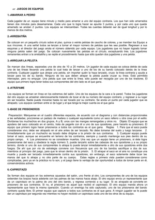 ?? JUEGOS DE EQUIPOS
1.-AMARRAR A PEDRO
Cada jugador de un equipo tiene minuto y medio para amarrar a uno del equipo contraria. Los que han sido amarrados
tienen dos minutos para desamarrarse. Cada uno que lo logra hacer se apunta 3 puntos, y por cada uno que queda
amarrado se anotan 2 puntos. Los equipos se intercambian. Todas las cuerdas deberán ser de igual longitud y por lo
menos de dos metros.
2.-ARREBATIÑA
Se colocan en un pequeño círculo sobre el piso, quince o veinte pelotas de caucho de colores, y se mandan los Equipo a
sus rincones. A una señal todos se lanzan a tomar el mayor número de pelotas que les sea posible. Regresan a sus
esquinas y el director del juego anota el número obtenido por cada equipo. Los jugadores que no hayan logrado tomar
ninguna pelota salen del juego. Se colocan nuevamente las pelotas en el círculo, exceptuando tres. Los jugadores
remanentes entran a la arrebatiña y se repite el procedimiento hasta que sólo quedan dos jugadores y una pelota.
3.-ARROJAR LA PELOTA
Se marcan dos líneas, separadas una de otra de 10 a 20 metros. Un jugador de cada equipo se coloca detrás de cada
una de las líneas llevando una pelota la cual trata de lanzar a uno de los de su bando colocado detrás de la línea
contraria. Cualquier jugador que atrape una pelota, sin importar quién la haya lanzado, cruza la línea contraria y ayuda a
lanzar para los de su bando. Ninguno de los que deben atrapar la pelota puede cruzar su línea. Está permitido
interceptar, pero no empujar. Una pelota que cae entre la línea. sólo puede ser recogida por uno de los tiradores. El
equipo que primero logra tener todos sus componentes del otro lado es el que gana.
4.-ATRÁPAME
Los equipos se forman en línea en los extremos del salón. Uno de los equipos da la cara a la pared. Todos los jugadores
del otro equipo se arrastran silenciosamente tratando de tocar al de su número del equipo contrario, y regresar a su lugar
sin ser tocados. Nadie puede moverse hasta no ser tocado por su contrario. Se anota un punto por cada jugador que es
atrapado. Los equipos cambian entre sí de lugar y el que tenga la mejor cuenta es el que gana
5.-BASE DE PRISIONEROS
Preparación: Márquense en el cuadro diferentes espacios, de acuerdo con el diagrama y con distancias proporcionales
a las señaladas; procúrense un pedazo de madera o cualquier equivalente como un saco relleno u otra cosa por el estilo.
Divídanse los muchachos en dos grupos, A y B, unos con las mangas remangadas y otros no. Objeto: El equipo que se
apodera del saco colocado en el centro, trata de pegarle con él a uno de sus opositores, para hacerlo su prisionero. El
equipo que primero logra hacer prisioneros a todos los contrarios es el que gana. Reglas 1. Para que el saco pueda
considerarse vivo, debe ser atrapado en el aire antes de ser lanzado. No debe tomarse del suelo y luego lanzarse. 2.
Inmediatamente que un muchacho es tocado debe dirigirse a la prisión de sus contrarios. 3. Cualquier equipo puede
tomar el saco, aunque se encuentre en terreno de los contrarios, siempre y cuando mantenga sus pies dentro de su
propio campo. 4. Los prisioneros no se consideran muertos. Una vez que un equipo tiene un prisionero, si éste logra
posesionarse del saco y obedece la regla número 3, puede lanzarlo sobre las cabezas de sus opositores y a su propio
terreno, donde si uno de sus componentes lo atrapa lo puede lanzar inmediatamente a otro de sus opositores entre dos
fuegos. De ahí que por vía de estrategia conviene con frecuencia que uno de los bandos sacrifique a dos de sus
miembros al principio del juego, para que le sirvan dentro de la prisión. 5. El atrapar el saco en el aire no constituye una
muerte y puede ser lanzado inmediatamente contra sus opositores; sin embargo, el saco solamente debe tocar las
manos del que lo atrapa y no otra parte de su cuerpo. Estas reglas a primera vista pueden considerarse como
complicadas, pero ya en la práctica no lo son, y el juego tiene la ventaja de dar oportunidad a todos de tomar parte en él,
conservándolos activos.
6.-CAPIROTAZO
Se forman dos equipos en los extremos opuestos del salón, uno frente al otro. Los componentes de uno de los equipos
extienden los brazos hacia adelante con las palmas de las manos hacia abajo. El otro equipo envía un representante que
da un capirotazo en la palma de uno del otro bando, y regresa corriendo a su lugar. Si es atrapado se convierte en
prisionero de sus contrarios. Si no, el prisionero es aquel que recibió el capirotazo. El otro equipo manda ahora un
representante que hace la misma operación. Cuando un enemigo ha sido capturado, uno de los prisioneros del bando
contrario queda libre. El primer equipo que capture a todos sus contrarios es el que gana. A ningún jugador se le puede
dar un capirotazo por segunda vez mientras no hayan recibido un capirotazo cada uno de los otros de su equipo.
 