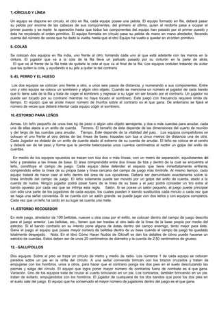 7.-CÍRCULO Y LÍNEA
Un equipo se dispone en círculo, el otro en fila, cada equipo posee una pelota. El equipo formado en fila, deberá pasar
su pelota por encima de las cabezas de sus componentes, del primero al último, quien al recibirla pasa a ocupar el
primer puesto y se repite la operación hasta que todos los componentes del equipo han pasado por el primer puesto y
ésta ha recobrado el orden primitivo. El equipo formada en círculo pasa su pelota de mano en mano alrededor, llevando
cuenta del número de veces que ha dado la vuelta, hasta que el otro Equipo ha vuelto a quedar en el orden primitivo.
8.-COLAS
Se colocan dos equipos en fila india, uno frente al otro, tomando cada uno al que está adelante con las manos en la
cintura. El jugador que va a la cola de la fila lleva un pañuelo pasado por su cinturón en la parte de atrás.
El que va al frente de la fila trata de quitarle la cola al que va al final de la fila. Los equipos ondulan tratando de evitar
que les quiten la cola, y ayudando a su jefe a quitar la del contrario
9.-EL PERRO Y EL HUESO
Los dos equipos se colocan uno frente a otro, a unos seis pasos de distancia, y numerando a sus componentes. Entre
uno y otro equipo se coloca un sombrero y algún otro objeto. Cuando se menciona un número el jugador de cada bando
que lo tiene sale de la fila y trata de coger el sombrero y regresar a su lugar sin ser tocado por el contrario. Un jugador no
puede ser tocado por su contrario mientras no haya tocado el sombrero. Este juego con frecuencia requiere límite de
tiempo. El equipo que se anote mayor número de triunfos sobre el contrario es el que gana. De antemano se fijará el
número de veces que deberá intentar cada equipo coger el sombrero.
10.-ESTORBO PARA LEÑOS
Armas. Un leño pequeño de unos tres kg de peso o algún otro objeto semejante, y dos o más cuerdas para anudar, cada
una de ellas atada a un anillo de cuerda. Terreno. El tamaño de éste depende de las dimensiones del cuarto de reunión
y del largo de las cuerdas para anudar. Tiempo. Este depende de la vitalidad del juez. Los equipos competidores se
colocan el uno frente al otro detrás de las líneas de base, trazadas con tiza a cinco metros de distancia una de otra.
Cada Jugador es dotado de un anillo de cuerda atado al extremo de su cuerda de anudar. El leño se coloca en el centro
y deberá ser de tal peso y forma que le permita balancearse unos cuantos centímetros al recibir un golpe del anillo de
cuerdas.
En medio de los equipos opuestos se trazan con tiza dos o más líneas, con un metro de separación, equidistantes del
leño y paralelas a las líneas de base. El área comprendida entre dos líneas de tiza y dentro de la cual se encuentra el
leño, constituye el campo de juego. Cada equipo debe defender el espacio que tiene inmediatamente enfrente,
comprendido entre la línea de su propia base y línea cercana del campo de juego más limítrofe. Al mismo tiempo, cada
equipo tratará de hacer caer el leño dentro del área de sus opositores. Deberá ser derrumbado exactamente sobre la
línea limítrofe del campo de juego. El leño solamente puede ser movido por un golpe del anillo de cuerda, atado a la
cuerda de nudos. Ningún jugador podrá pasar fuera de la línea de su base y el juez podrá conceder un tiro extra al
bando opuesto por cada vez que se infrinja esta regla. Salón. Si se posee un salón pequeño, el juego puede principiar
con sólo una parte de los jugadores de cada equipo, los cuales pueden ir siendo sustituídos cada minuto o cada vez que
se haga una señal convenida. Si se cuenta con un salón grande. se puede jugar con dos leños y con equipos completos.
Cada vez que un leño ha caído en su lugar se cuenta una meta.
11.-ESTORBO RECOGEDOR
En este juego, alrededor de 100 bellotas, nueces u otra cosa por el estilo, se colocan dentro del campo de juego descrito
para el juego anterior. Las bellotas, etc., tienen que ser traídas al otro lado de la línea de la base propia por medio del
estrobo. Si el bando contrario en su intento pone alguna de éstas dentro del campo enemigo. tanto mejor para éste.
Gana el juego el equipo que posea mayor número de bellotas dentro de su base cuando el campo de juego ha quedado
totalmente despejado. Nota. En el libro Cómo Hacer Nudos de Gilcraft se dan los detalles de cómo puede hacerse un
estrobo de cuerdas. Estos deben ser de unos 20 centímetros de diámetro y la cuerda de 2.50 centímetros de grueso.
12.- GALLIPOLLOS
Dos equipos. Sobre el piso se traza un círculo de metro y medio de radio. Los números 1 de cada equipo se colocan
parados sobre un pie en la orilla del círculo. A una señal convenida brincan con los brazos cruzados y tratan de
empujarse con los hombros, unos a otros, para hacer que el contrario ponga los dos pies en el suelo descruzando las
piernas y salga del círculo. El equipo que logra poner mayor número de contrarios fuera de combate es el que gana.
Variación. Uno de los equipos trata de cruzar el cuarto brincando en un pie. Los contrarios, también brincando en un pie.
tratan de evitarlo, empujándolos con los hombros. El jugador de cualquiera de los dos bandos que pone los dos pies en
el suelo sale del juego. El equipo que ha conservado el mayor número de jugadores dentro del juego es el que gana.
 