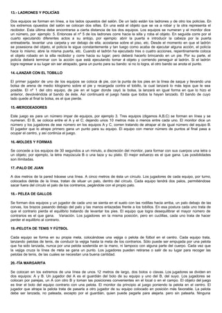 13.- LADRONES Y POLICÍAS
Dos equipos se forman en línea, a los lados opuestos del salón. De un lado están los ladrones y de otro los policías. En
los extremos opuestos del salón se colocan dos sillas. En una está el objeto que se va a robar y la otra representa el
recibidor. Esta última debe encontrarse a cierta distancia de los dos equipos. Los equipos se numeran y el monitor dice
un número, por ejemplo: 5. Entonces el nº 5 de los ladrones corre hacia la silla y roba el objeto. En seguida corre por el
cuarto ejecutando diferentes actos a su antojo, por ejemplo: abrir la puerta e introducir la cabeza por la puerta
entreabierta. levantar una carpeta y ver debajo de ella; acostarse sobre el piso, etc. Desde el momento en que el ladrón
se posesiona del objeto, el policía le sigue constantemente y tan luego como acaba de ejecutar alguna acción, el policía
hace lo mismo; abre la misma puerta, etc. Cuando el ladrón ha ejecutado tres o cuatro acciones, repentinamente coloca
el objeto robado en la silla recibidor y corre hacia su lugar; pero deberá hacerlo brincando en un pie. Por su parte, el
policía deberá terminar con la acción que está ejecutando tomar el objeto y corriendo perseguir al ladrón. Si el ladrón
logra regresar a su lugar sin ser atrapado, gana un punto para su bando: si no lo logra, el otro bando se anota el punto.
14.-LANZAR CON EL TOBILLO
El primer jugador de uno de los equipos se coloca de pie, con la punta de los pies en la línea de saque y llevando una
bolsa de arena de medio kilogramo sobre el pie y recargada contra el tobillo, la cual lanzará lo más lejos que le sea
posible. El nº 1 del otro equipo, de pie en el lugar donde cayó la bolsa, la lanzará en igual forma en que lo hizo el
anterior, devolviéndola al bando de éste. Así continuará el juego hasta que todos la hayan lanzado. El bando de cuyo
lado quede al final la bolsa, es el que pierde.
15.-MERODEADORES
Este juego es para un número impar de equipos, por ejemplo 3. Tres equipos (digamos A,B,C) se forman en línea y se
numeran. El B, se coloca entre el A y el C; dejando unos 10 metros más o menos entre cada uno. El monitor dice un
número y los jugadores de ese número en los equipos A y C, corren tratando de atrapar al de igual número del equipo B.
El jugador que lo atrape primero gana un punto para su equipo. El equipo con menor número de puntos al final pasa a
ocupar el centro, y así continúa el juego.
16.-MOLDES Y FORMAS
Se concede a los equipos de 30 segundos a un minuto, a discreción del monitor, para formar con sus cuerpos una letra o
un objeto; por ejemplo, la letra mayúscula B o una taza y su plato. El mejor esfuerzo es el que gana. Las posibilidades
son ilimitadas.
17.-PALO DE JUAN
A dos metros de la pared trácese una línea. A cinco metros de ésta un círculo. Los jugadores de cada equipo, por turno,
colocados detrás de la línea, tratan de situar un palo, dentro del círculo. Cada equipo tendrá dos palos, permitiéndose
sacar fuera del círculo el palo de los contrarios, pegándole con el propio palo.
18.- PELEA DE GALLOS
Se forman dos equipos y un jugador de cada uno se sienta en el suelo con las rodillas hacia arriba, un palo debajo de las
corvas, los brazos pasando debajo del palo y las manos enlazadas frente a los tobillos. En esa postura cada uno trata de
que el contrario pierda el equilibrio tratando de levantar los pies. El equipo que logra desequilibrar el mayor número de
contrarios es el que gana. Variación. Los jugadores en la misma posición, pero en cuclillas, cada uno trata de hacer
perder el equilibrio al contrario.
19.-PELOTA DE TENIS Y FÚTBOL
Cada equipo se forma en su propia meta, colocándose una vejiga o pelota de fútbol en el centro. Cada equipo trata,
lanzando pelotas de tenis, de conducir la vejiga hasta la meta de los contrarios. Sólo puede ser empujada por una pelota
que ha sido lanzada, nunca por una pelota sostenida en la mano, ni tampoco con alguna parte del cuerpo. Cada vez que
la vejiga cruza la línea de meta se gana un punto. Los jugadores pueden retirarse o salir de su lugar para recoger las
pelotas de tenis, de las cuales se necesitan una buena cantidad.
20.-TÍA MARGARITA
Se colocan en los extremos de una línea de unos 12 metros de largo, dos bolos o clavas. Los jugadores se dividen en
dos equipos: A y B. Un jugador del A es el guardián del bolo de su equipo y uno del B, del suyo. Los jugadores se
colocan por parejas, un A con otro B y toman las posiciones convenientes en el local o en el campo. El objeto del juego
es tirar el bolo del equipo contrario con una pelota. El monitor da principio al juego poniendo la pelota en el centro. El
jugador que atrapa la pelota trata de pasarla a otro jugador de su equipo colocado en posición más favorable. La pelota
debe ser lanzada, no pateada, excepto por el guardián, quien puede pegarle para alejarla. pero sin patearla. Ninguna
 