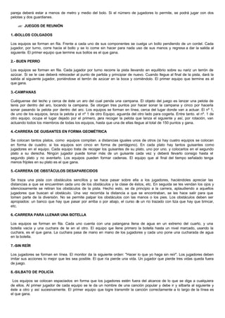 pareja deberá estar a menos de metro y medio del bolo. Si el número de jugadores lo permite, se podrá jugar con dos
pelotas y dos guardianes.
?? JUEGOS DE REUNIÓN
1.-BOLLOS COLGADOS
Los equipos se forman en fila. Frente a cada uno de sus componentes se cuelga un bollo pendiendo de un cordel. Cada
jugador, por turno, corre hacia el bollo y se lo come sin hacer para nada uso de sus manos y regresa a dar la salida al
siguiente. El primer equipo que termine sus bollos es el que gana.
2.- BUEN PERRO
Los equipos se forman en fila. Cada jugador por turno recorre la pista llevando en equilibrio sobre su nariz un terrón de
azúcar. Si se le cae deberá retroceder al punto de partida y principiar de nuevo. Cuando llegue al final de la pista, dará la
salida al siguiente jugador, poniéndose el terrón de azúcar en la boca y comiéndolo. El primer equipo que termine es el
que gana.
3.-CAMPANAS
Cuélguense del techo y cerca de éste un aro del cual penda una campana. El objeto del juego es lanzar una pelota de
tenis por dentro del aro, tocando la campana. Se otorgan tres puntos por hacer sonar la campana y cinco por hacerla
sonar pasando la pelota por dentro del aro. Los equipos se forman en línea, cerca del lugar donde van a actuar. El nº 1,
de uno de los equipos, lanza la pelota y el nº 1 de otro Equipo, aguarda del otro lado para cogerla. Entre tanto. el nº. 1 de
otro equipo. ocupa el lugar dejado por el primero, para recoger la pelota que lanza el siguiente y así, por rotación, van
actuando todos los miembros de todas los equipos, hasta que una de ellas llegue al total de 150 puntos y gana.
4.-CARRERA DE GUISANTES EN FORMA GEOMÉTRICA
Se colocan tantos platos, como equipos compitan. a distancias iguales unos de otros (si hay cuatro equipos se colocan
en forma de cuadro; si los equipos son cinco en forma de pentágono). En cada plato hay tantos guisantes como
jugadores en el equipo. Cada equipo trata de recoger los guisantes de su plato, uno por uno, y colocarlos en el segundo
plato a su derecha. Ningún jugador puede tomar más de un guisante cada vez y deberá llevarlo consigo hasta el
segundo plato y no aventarlo. Los equipos pueden formar cadenas. El equipo que al final del tiempo señalado tenga
menos frijoles en su plato es el que gana.
5.-CARRERA DE OBSTÁCULOS DESAPARECIDOS
Se traza una pista con obstáculos sencillos y se hace pasar sobre ella a los jugadores, haciéndoles apreciar las
distancias a que se encuentren cada uno de los obstáculos y la clase de éstos, etc. En seguida se les vendan los ojos y
silenciosamente se retiran los obstáculos de la pista. Hecho esto, se da principio a la carrera, aplaudiendo a aquellos
jugadores que buscan el obstáculo. Una vez recorrida la distancia a que se encontraban, se les hace salir para que
tomen parte de la diversión. No se permite palpar los obstáculos con las manos o los pies. Los obstáculos deben ser
apropiados: un banco que hay que pasar por arriba o por abajo, el curso de un río trazado con tiza que hay que brincar,
etc.
6.-CARRERA PARA LLENAR UNA BOTELLA
Los equipos se forman en fila. Cada uno cuenta con una palangana llena de agua en un extremo del cuarto, y una
botella vacía y una cuchara de te en el otro. El equipo que llene primero la botella hasta un nivel marcado, usando la
cuchara, es el que gana. La cuchara pasa de mano en mano de los jugadores y cada uno pone una cucharada de agua
en la botella.
7.-SIN REÍR
Los jugadores se forman en línea. El monitor da la siguiente orden: "Hacer lo que yo haga sin reír". Los jugadores deben
imitar sus acciones lo mejor que les sea posible. El que ría pierde una vida. Un jugador que pierde tres vidas queda fuera
de juego.
8.-SILBATO DE POLICÍA
Los equipos se colocan espaciados en forma que los jugadores estén fuera del alcance de lo que se diga a cualquiera
de ellos. Al primer jugador de cada equipo se le da un nombre de una canción popular y debe ir y silbarla al siguiente y
éste a otro y así sucesivamente. El primer equipo que logre transmitir la canción correctamente a lo largo de la línea es
el que gana.
 