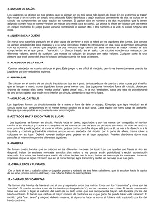 3.-SOCCER DE SALÓN.
Los jugadores se dividen en dos bandos, que se sientan en los dos lados más largos del local. En los extremos se trazan
dos metas y en el centro un círculo una pelota de fútbol desinflada o algún sustituto conveniente de ella. se coloca en el
círculo; los componentes de cada equipo se numeran. El capitan dice un número y los dos muchachos que lo tienen
asignado corren hacia el centro y tratan de marcar una meta para su bando. La pelota no debe ser tocada con las manos
en ningún momento. El juego puede variarse nombrando el capitán dos o tres números a la vez; no existe ninguna otra
regla.
4.-¿QUIÉN SACA A QUIÉN?
Se marca una superficie pequeña en el piso capaz de contener a sólo la mitad de los jugadores bien juntos. Los bandos
se alinean alrededor del área marcada y a la señal convenida tratan de introducirse en ella. Sólo se permiten empujones
con los hombros. El bando que después de dos minutos tenga dentro del área señalada el mayor número de sus
componentes es el que gana. Variación. Un blanco trazado en el suelo, con círculos concéntricos marcados con
diferentes valores, servirá de sustituto. Las marcas se calculan de acuerdo con estos valores. Cualquier parte de una
persona que esté dentro del área del círculo señalado cuenta por toda la persona.
5.-ALREDEDOR DE LA SELVA
Caminar alrededor del cuarto sin tocar el piso. Este juego no es difícil al principio, pero lo es tremendamente cuando los
jugadores ya son verdaderos expertos.
6.-ARREBATAR
Se colocan en el centro de un círculo trazado con tiza en el piso, tantos pedazos de cuerda u otras cosas por el estilo,
que se tengan a mano, como jugadores toman parte menos uno. Los jugadores formados fuera del círculo, obedecen
órdenes de mando tales como "media vuelta". "paso veloz", etc... A la voz "arrebaten", cada uno trata de posesionarse
de uno de los objetos que están en el interior del círculo, perdiendo el que no lo logra.
7.- ASALTO AL CASTILLO
Los jugadores forman un círculo tomados de la mano y fuera de éste un equipo. El equipo que logra introducir en el
círculo todos sus componentes en el menor tiempo posible, es la que gana. Cada equipo por turno juega de asaltante.
Siempre que sea posible es conveniente usar un cronógrafo.
8.-AZOTADOS HASTA ENCONTRAR SU LUGAR
Los jugadores se forman en círculo, viendo hacia el centro, agachados y con las manos por la espalda; el monitor
camina a su alrededor y coloca en cualquiera de las manos de uno de ellos un periódico enrollado, un tubo de cartón o
una pantunfla y este jugador, al sonar el silbato, golpea con la pantufla al que está junto a él, ya sea a la derecha o a la
izquierda y continúa golpeándole mientras ambos corren alrededor del círculo, por la parte de afuera, hasta volver a
colocarse en su lugar. Deberá ponerse cuidado para golpear en el lugar apropiado. Pueden distribuirse dos o más
pantuflas al mismo tiempo entre diferentes jugadores
9.- BARRERA
Se forman cuatro bandos que se colocan en los diferentes rincones del local. Los que quedan uno frente al otro en
diagonal, tratan de enviarse mensajes sencillos (las señas y los gestos están prohibidos) y recibir contestación
adecuada. Los otros dos bandos por medio de ruidos hechos con la boca, tratan de interrumpir los mensajes. haciendo
imposible el que se oigan. El bando que en el menor tiempo logra transmitir y recibir un mensaje es el que gana.
10.-CABALLEROS Y RUFIANES
De un lado el rey, a caballo sobre un jugador grande y rodeado de sus fieles caballeros, que lo escoltan hacia la capital
de su reino (el otro extremo del local). Los rufianes tratan de interceptarlos
11.- CARAMELOS Y CARNITAS
Se forman dos bandos de frente el uno al otro y separados unos dos metros. Unos son los "caramelos" y otros son las
"carnitas". El monitor nombra a uno de los bandos prolongando la "r", así car...amelos o car...nitas. El bando mencionado
tiene que correr y llegar al extremo del salón de su lado antes que sus componentes hayan sido tocados por los del
bando contrario. El bando que captura el mayor número de contrarios es el que gana. Se puede hacer esta variación: El
monitor grita "car...tones" y ninguno deberá moverse, si alguno lo hace es como si hubiera sido capturado por los del
bando contrario.
 