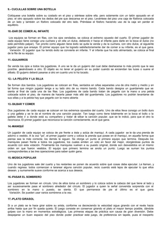 9.- CUCLILLAS SOBRE UNA BOTELLA
Colóquese una botella sobre su costado en el piso y siéntese sobre ella. pero solamente con un talón apoyado en el
piso; el otro apoyado sobre los dedos del pie que descansa en el piso. Levántese del piso una caja de fósforos colocada
de un lado y también un fósforo colocado del otro lado. Préndase el fósforo haciendo uso de la caja sin perder el
equilibrio.
10.-DAR DE COMER AL INFANTE
Los equipos se forman en filas, con los ojos vendados, se coloca al extremo opuesto del cuarto. El primer jugador de
cada equipo tiene consigo una cuchara y en ella un dulce, debiendo ir hacia el infante para darle en la boca el dulce (no
está permitido palpar). Tan pronto como alguien tiene éxito se quita la venda y da la cuchara, con otro dulce, al siguiente
jugador para que ensaye. El primer equipo que ha logrado satisfactoriamente dar de comer a su infante, es el que gana.
Variación. El jugador que ha tenido éxito se convierte en infante. Y el infante que ha sido alimentado, se coloca al final
de la fila de su equipo.
11.-GUIJARROS
Se venda los ojos a todos los jugadores. A uno se le da un guijarro del cual debe deshacerse lo más pronto que le sea
posible. pasándoselo a otro. El objeto es no tener el guijarro en su poder cuando se enciendan las luces o suene el
silbato. El guijarro deberá pasarse a otro en cuanto uno lo ha tocado.
12.- LA PELOTA Y LA SILLA
Se forman dos bandos. Los jugadores se colocan en filas, sentados en sillas separadas una de otra metro y medio y en
tal forma que ningún jugador tenga a su lado otro de su mismo bando. Cada bando designa un guardameta que se
sienta al final de cada una de las filas. Los jugadores de cada bando tratan de pegarle con la mano a una pelota
colocada sobre el piso, de manera de hacerla pasar más allá del guardameta. Los jugadores no podrán levantarse de
sus sillas y a la pelota hay que pegarle con la mano abierta
13.-SILBAR Y COMER
Dos jugadores de cada equipo se colocan en los extremos opuestos del cuarto. Uno de ellos lleva consigo un bollo duro
o una galleta y se le da el nombre de una canción popular. Tan luego como tiene totalmente en la boca el bollo o la
galleta debe ir a donde está su compañero y tratar de silbar la canción popular. que se le indicó, para que el otro la
reconozca. El primer jugador que reconozca la canción correctamente, es el que gana.
14.-MANIQUÍ
Un jugador de cada equipo se coloca de pie frente a ésta y actúa de maniquí. A cada jugador se le da una prenda de
adorno o vestido. A la voz "ya", el primer jugador corre y coloca la prenda que posee en el maniquí, en aquella forma que
piensa sea la más correcta; los demás le siguen. Se otorga un punto al primera equipo que termina. Después los
maniquíes pasan frente a todos los jugadores, los cuales emiten un voto en favor del mejor, otorgándose puntos de
acuerdo con esta votación. Finalmente los maniquíes vuelven a su puesto original, donde son desvestidos en el mismo
orden en que fueron vestidos. El equipo que primero termina se anota un punto. Luego se suman los puntos
correspondientes a las tres operaciones para saber quién gana.
15.-MÚSICA POPULAR
Uno de los jugadores sale del cuarto y los restantes se ponen de acuerdo sobre qué cosas debe ejecutar. Le llaman, y
cuando regresa. todos comienzan a tararear alguna canción popular, recio cuando está lejos de ejecutar lo que ellos
desean. y sumamente suave conforme se acerca a sus deseos.
16.-PASAR EL SOMBRERO
Los jugadores se forman en círculo. Uno de ellos toma un sombrero y lo coloca sobre la cabeza del que tiene al lado y
así sucesivamente pasa el sombrero alrededor del círculo. El jugador a quien la señal convenida sorprenda con el
sombrero en la mano o puesto, se sienta. El que permanece de pie al último es el que gana.
Variación. Se pueden usar varios sombreros a la vez.
17.-PLATO GIRASOL
Si a un plato se le hace girar sobre su arista, conforme va decreciendo la velocidad sigue girando con el revés hacia
arriba hasta que por fin queda quieto. El juego consiste en conservar girando el plato el mayor tiempo posible, dándole
golpes con la mano en momentos estratégicos. Las primeras etapas de práctica son causa de gran diversión. Debe
despejarse un buen espacio del piso donde poder practicar este juego, de preferencia sin tapete, pues el inexperto
 