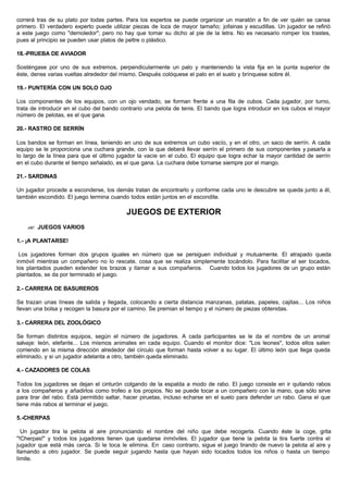 correrá tras de su plato por todas partes. Para los expertos se puede organizar un maratón a fin de ver quién se cansa
primero. El verdadero experto puede utilizar piezas de loza de mayor tamaño; jofainas y escudillas. Un jugador se refirió
a este juego como "demoledor"; pero no hay que tomar su dicho al pie de la letra. No es necesario romper los trastes,
pues al principio se pueden usar platos de peltre o plástico.
18.-PRUEBA DE AVIADOR
Sosténgase por uno de sus extremos, perpendicularmente un palo y manteniendo la vista fija en la punta superior de
éste, dense varias vueltas alrededor del mismo. Después colóquese el palo en el suelo y brínquese sobre él.
19.- PUNTERÍA CON UN SOLO OJO
Los componentes de los equipos, con un ojo vendado, se forman frente a una fila de cubos. Cada jugador, por turno,
trata de introducir en el cubo del bando contrario una pelota de tenis. El bando que logra introducir en los cubos el mayor
número de pelotas, es el que gana.
20.- RASTRO DE SERRÍN
Los bandos se forman en línea, teniendo en uno de sus extremos un cubo vacío, y en el otro, un saco de serrín. A cada
equipo se le proporciona una cuchara grande, con la que deberá llevar serrín el primero de sus componentes y pasarla a
lo largo de la línea para que el último jugador la vacíe en el cubo. El equipo que logra echar la mayor cantidad de serrín
en el cubo durante el tiempo señalado, es el que gana. La cuchara debe tornarse siempre por el mango.
21.- SARDINAS
Un jugador procede a esconderse, los demás tratan de encontrarlo y conforme cada uno le descubre se queda junto a él,
también escondido. El juego termina cuando todos están juntos en el escondite.
JUEGOS DE EXTERIOR
?? JUEGOS VARIOS
1.- ¡A PLANTARSE!
Los jugadores forman dos grupos iguales en número que se persiguen individual y mutuamente. El atrapado queda
inmóvil mientras un compañero no lo rescate, cosa que se realiza simplemente tocándolo. Para facilitar el ser tocados,
los plantados pueden extender los brazos y llamar a sus compañeros. Cuando todos los jugadores de un grupo están
plantados, se da por terminado el juego.
2.- CARRERA DE BASUREROS
Se trazan unas líneas de salida y llegada, colocando a cierta distancia manzanas, patatas, papeles, cajitas... Los niños
llevan una bolsa y recogen la basura por el camino. Se premian el tiempo y el número de piezas obtenidas.
3.- CARRERA DEL ZOOLÓGICO
Se forman distintos equipos, según el número de jugadores. A cada participantes se le da el nombre de un animal
salvaje: león, elefante... Los mismos animales en cada equipo. Cuando el monitor dice: "Los leones", todos ellos salen
corriendo en la misma dirección alrededor del círculo que forman hasta volver a su lugar. El último león que llega queda
eliminado, y si un jugador adelanta a otro, también queda eliminado.
4.- CAZADORES DE COLAS
Todos los jugadores se dejan el cinturón colgando de la espalda a modo de rabo. El juego consiste en ir quitando rabos
a los compañeros y añadirlos como trofeo a los propios. No se puede tocar a un compañero con la mano, que sólo sirve
para tirar del rabo. Está permitido saltar, hacer piruetas, incluso echarse en el suelo para defender un rabo. Gana el que
tiene más rabos al terminar el juego.
5.-CHERPAS
Un jugador tira la pelota al aire pronunciando el nombre del niño que debe recogerla. Cuando éste la coge, grita
"!Cherpas!" y todos los jugadores tienen que quedarse inmóviles. El jugador que tiene la pelota la tira fuerte contra el
jugador que está más cerca. Si le toca le elimina. En caso contrario, sigue el juego tirando de nuevo la pelota al aire y
llamando a otro jugador. Se puede seguir jugando hasta que hayan sido tocados todos los niños o hasta un tiempo
límite.
 