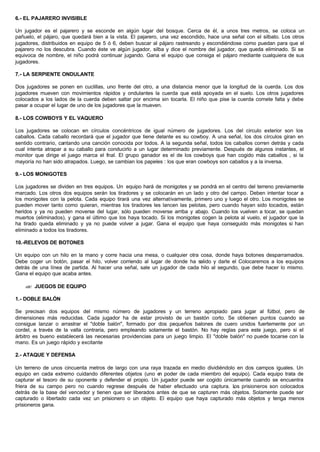 6.- EL PAJARERO INVISIBLE
Un jugador es el pajarero y se esconde en algún lugar del bosque. Cerca de él, a unos tres metros, se coloca un
pañuelo, el pájaro, que quedará bien a la vista. El pajarero, una vez escondido, hace una señal con el silbato. Los otros
jugadores, distribuidos en equipo de 5 ó 6, deben buscar al pájaro rastreando y escondiéndose como puedan para que el
pajarero no los descubra. Cuando éste ve algún jugador, silba y dice el nombre del jugador, que queda eliminado. Si se
equivoca de nombre, el niño podrá continuar jugando. Gana el equipo que consiga el pájaro mediante cualquiera de sus
jugadores.
7.- LA SERPIENTE ONDULANTE
Dos jugadores se ponen en cuclillas, uno frente del otro, a una distancia menor que la longitud de la cuerda. Los dos
jugadores mueven con movimientos rápidos y ondulantes la cuerda que está apoyada en el suelo. Los otros jugadores
colocados a los lados de la cuerda deben saltar por encima sin tocarla. El niño que pise la cuerda comete falta y debe
pasar a ocupar el lugar de uno de los jugadores que la mueven.
8.- LOS COWBOYS Y EL VAQUERO
Los jugadores se colocan en círculos concéntricos de igual número de jugadores. Los del circulo exterior son los
caballos. Cada caballo recordará que el jugador que tiene delante es su cowboy. A una señal, los dos círculos giran en
sentido contrario, cantando una canción conocida por todos. A la segunda señal, todos los caballos corren detrás y cada
cual intenta atrapar a su caballo para conducirlo a un lugar determinado previamente. Después de algunos instantes, el
monitor que dirige el juego marca el final. El grupo ganador es el de los cowboys que han cogido más caballos , si la
mayoría no han sido atrapados. Luego, se cambian los papeles : los que eran cowboys son caballos y a la inversa.
9.- LOS MONIGOTES
Los jugadores se dividen en tres equipos. Un equipo hará de monigotes y se pondrá en el centro del terreno previamente
marcado. Los otros dos equipos serán los tiradores y se colocarán en un lado y otro del campo. Deben intentar tocar a
los monigotes con la pelota. Cada equipo tirará una vez alternativamente, primero uno y luego el otro. Los monigotes se
pueden mover tanto como quieran, mientras los tiradores les lancen las pelotas, pero cuando hayan sido tocados, están
heridos y ya no pueden moverse del lugar, sólo pueden moverse arriba y abajo. Cuando los vuelven a tocar, se quedan
muertos (eliminados), y gana el último que los haya tocado. Si los monigotes cogen la pelota al vuelo, el jugador que la
ha tirado queda eliminado y ya no puede volver a jugar. Gana el equipo que haya conseguido más monigotes si han
eliminado a todos los tiradores.
10.-RELEVOS DE BOTONES
Un equipo con un hilo en la mano y corre hacia una mesa, o cualquier otra cosa, donde haya botones desparramados.
Debe coger un botón, pasar el hilo, volver corriendo al lugar de donde ha salido y darle el Colocaremos a los equipos
detrás de una línea de partida. Al hacer una señal, sale un jugador de cada hilo al segundo, que debe hacer lo mismo.
Gana el equipo que acaba antes.
?? JUEGOS DE EQUIPO
1.- DOBLE BALÓN
Se precisan dos equipos del mismo número de jugadores y un terreno apropiado para jugar al fútbol, pero de
dimensiones más reducidas. Cada jugador ha de estar provisto de un bastón corto. Se obtienen puntos cuando se
consigue lanzar o arrastrar el "doble balón", formado por dos pequeños balones de cuero unidos fuertemente por un
cordel, a través de la valla contraria, pero empleando solamente el bastón. No hay reglas para este juego, pero si el
árbitro es bueno establecerá las necesarias providencias para un juego limpio. El "doble balón" no puede tocarse con la
mano. Es un juego rápido y excitante
2.- ATAQUE Y DEFENSA
Un terreno de unos cincuenta metros de largo con una raya trazada en medio dividiéndolo en dos campos iguales. Un
equipo en cada extremo cuidando diferentes objetos (uno en poder de cada miembro del equipo). Cada equipo trata de
capturar el tesoro de su oponente y defender el propio. Un jugador puede ser cogido únicamente cuando se encuentra
friera de su campo pero no cuando regrese después de haber efectuado una captura. Los prisioneros son colocados
detrás de la base del vencedor y tienen que ser liberados antes de que se capturen más objetos. Solamente puede ser
capturado o libertado cada vez un prisionero o un objeto. El equipo que haya capturado más objetos y tenga menos
prisioneros gana.
 
