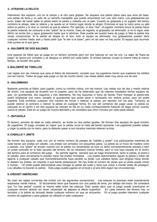 3.- ATRAPAR LA PELOTA
Intervienen dos equipos; uno en el campo y el otro para golpear. Se requiere una piedra plana para que sirva de base,
una pelota de tenis y un palo de un tamaño manejable que pueda empuñarse con una sola mano. Los golpeadores por
turno, tratan de hacer saltar la pelota sobre la piedra y volearla con el palo. Cuando es golpeada y un jugador del bando
contrario la atrapa, éste la retiene y se queda en el mismo lugar donde la atrapó. Entonces el que la volcó pone su palo
sobre la piedra y le dice un número al que la retiene. Por ejemplo. si dice "dos", el jugador contrario lanza la pelota hacia
la piedra tratando de colocarla a dos "palos" de la misma, Caso de lograrlo, el golpeador es eliminado; si no lo logra, este
último se anota dos y sigue golpeando hasta que lo eliminan. Éste puede ser puesto fuera de juego si falla la pelota dos
veces consecutivas. Si la pelota se atrapa en el aire, todo el equipo es eliminado. Los golpeadores pueden decir
cualquier número hasta seis y hasta pedir que "le den a la base", pero en tal caso no hay punto. El equipo que acumule
más puntos es el que gana.
4.- BALOMPIÉ DE DOS BALONES
Una especie de fútbol que se juega en un terreno corriente pero con dos balones en vez de uno. La regla de "fuera de
juego" se ignora por completo y se designa un árbitro por cada balón. Si ambos balones cruzan la misma meta al mismo
tiempo, se anotan dos goles.
5.-BALOMPIÉ DE TOBILLOS
Las reglas son las mismas que para el fútbol de Asociación, excepto que los jugadores tienen que sujetarse los tobillos
con las manos. Traten de jugar este juego un día de mucho viento. Las metas deben estar muy cerca una de otra
6.- BALONMANO
Bastante parecido al fútbol, pero jugado, como su nombre indica, con las manos. Las metas son de dos y medio metros
de ancho. Los equipos de acuerdo con la ocasión, pero se ha observado que da mejores resultados formar equipos de
seis. Un guardameta, dos zagueros y tres delanteros. No hay esquinas ni fuera de banda. Para manejar la pelota sólo
podrá emplearse una mano, excepto el guardameta que podrá parar o rechazarla con ambos puños. pero sin poder
sujetarla. Está prohibido cualquier otra manera de mover o detener la pelota, por ejemplo con los pies. Tampoco se
puede obstruir al contrario o retener la pelota en cualquier forma. En vez del comienzo del juego usual, la pelota es
colocada en el centro y los dos equipos se colocan en fila en su meta correspondiente tratando de llegar primer cuando
suena el silbato. Éste es un juego de mucha actividad y se considera que cinco minutos por cada parte bastan.
7.- BATAHOLA
El terreno, provisto de latas en cada extremo, se divide en dos partes iguales. Se forman dos equipos de igual número
de jugadores. El juego consiste en lograr que la pelota cruce la meta del bando oponente. Los jugadores pueden patear
y coger la pelota con la mano, pero la deberán pasar si son tocados mientras retienen la bola.
8.-CABALLO Y JINETE
Se forman dos equipos, cada uno con el mismo número de parejas de "caballo y jinete". Los participantes restantes de
cada bando son jinetes sin caballo. Los jinetes van armados con pequeños palos. La pelota es un trozo de madera corto
y pesado. Los "goles" se anotan cuando con la pelota (no lanzándola) se toca un árbol convenientemente ubicado o bien
un poste colocado en el lado opuesto del terreno. No es necesario marcar límites, pero sí una raya trazada en el centro
del terreno para el comienzo del juego. Se permite agarrar. siempre que se haga limpiamente, tanto la pelota, el jinete o
el caballo, pero únicamente lo pueden hacer los jinetes montados. Los jinetes desmontados siguen la pelota y tratan de
agarrar a cualquier caballo que momentáneamente haya perdido su jinete. Los caballos tienen que dirigirse hacia donde
lo deseen los jinetes, sin importar a qué bando pertenezcan. No hay limite al número de veces que un jinete puede volver
a montar, Un jinete puede desmontarse para recoger la pelota del suelo y tiene que volver a montar antes de proseguir.
Los caballos no tocarán la pelota. Este juego puede jugarse en el local o al aire libre según las circunstancias.
9.-CRICKET AMERICANO
Se usan las reglas corrientes del cricket con las siguientes excepciones: Las estacas no precisan estar exactamente
separadas veinte metros. El lanzamiento tiene que hacerse con una pelota de tenis, por debajo del brazo. Se considera
que "no hay pelota" cuando la misma salta entre las estacas. Esto quiete decir que el juego puede practicarse en
cualquier terreno abierto sin tener necesidad de preparar al efecto superficie. En cada extremo del terreno hay un
lanzador y la pelota es lanzada desde cualquier extremo en que se encuentre. En el juego pueden intervenir cualquier
número de jugadores y para golpear se utilizará un palo cualquiera.
 