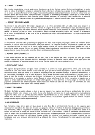 10.- CRICKET CONTINUO
Dos círculos concéntricos. Uno de seis metros de diámetro y el otro de tres metros. Un tronco colocado en el centro
como la estaca de cricket. Se emplea un palo como el de béisbol o un palo de cricker; pelota de tenis. El equipo que está
en el campo se coloca fuera del círculo mayor. Todos son lanzadores desde el perímetro del círculo. La pelota tiene que
lanzarse dentro del circulo interior. Tan pronto corno un jugador es eliminado (sorprendido o tocado por la pelota) entra el
siguiente jugador y si es tocado antes de entrar queda también eliminado. Se puntúa por cada carrera hasta el borde del
círculo y de regreso. Cualquier número de jugadores en cada equipo. Es esencial un buen juez, firme e inconmovible.
11.- CRICKET DE CUBO O VALDE
El primero de los golpeadores del bando o equipo que va a volear, se coloca sobre un cubo puesto boca abajo en el
centro de un circulo de cinco metros de radio, provisto de un palo de cuarenta centímetros de largo. Los otros equipos o
Grupos, lanzan la pelota por debajo del brazo desde la parte exterior del círculo, tratando de pegarle al golpeador con la
pelota. Los equipos golpean por turno. Si el golpeador asesta un golpe a la pelota, cuenta dos carreras. Si la pelota da
en el cubo, es atrapada en el aire o se le cae al golpeador del cubo, éste queda eliminado. Los que consiguen más
carreras ganan.
12.- FÚTBOL DE CARRETILLAS
Se requiere un balón de fútbol y estacas para preparar una meta. Los equipos por parejas, forman las carretillas. Estas
carretillas se colocan en la posición corriente para jugar al fútbol y el juego da comienzo. Solamente el jugador que hace
de carretilla (cajón de la misma, no la rueda) puede, usando una de sus manos, pegarle al balón, pasarlo etc., con la
intención de anotar puntos. (Un gol, un punto). El balón deberá mantenerse rodando por el suelo. Este juego no debe
jugarse durante mucho tiempo y las carrerillas deben cambiarse con frecuencia.
13.-FÚTBOL DE CUATRO METAS
Cuatro metas situadas en los extremos de una cruz, dos o más balones de fútbol. Un punto por cada gol. Cuatro
equipos. Usando las reglas normales del fútbol Asociación (excepto el "fuera de juego"), anotar tantos goles vomo sea
posible en cualquiera de las metas excepto en la propia. Gana el equipo con menos goles en contra.
14.-GOLPEAR LA TABLA
Dos equipos de igual número. Uno para volear y el otro en el campo. El equipo golpeador se coloca junto a una tabla
cuadrada de unos 0.50 metros de lado y uno cada vez, igual que en la "ronda al polígono", volea la pelota con la mano
enviándola lo más lejos que pueda. Si la pelota es atrapada por los que están en el campo, el golpeador es eliminado. Si
es interceptada después de tocar el suelo, el jugador que la atrapó se queda quieto y tiene derecho a lanzarla contra la
tabla; si logra dar en ella, el golpeador es eliminado y el equipo en el campo se anota dos puntos. Si falla al hacer el
lanzamiento, el otro equipo se anota un punto. Cuando la pelota sale fuera de los límites marcados, el jugador que la
recoge la lanza desde el mismo lugar por donde salió la pelota. La línea de límite se marca según la habilidad de los
jugadores y el tamaño del terreno disponible. Los turnos duran hasta que todos los del equipo son eliminados. La tabla
puede colocarse en un poste o bien plana sobre el terreno.
15.-HOKEY DE CAMBIO
Un balón de fútbol y cuatro estacas es todo lo que se requiere. Los equipos se alinean a ambos lados del terreno.
situándose el balón y las estacas en el centro A una señal dada, los primeros dos de cada equipo corren hacia adelante,
cogen una estaca cada uno y tratan de darle al balón impulsándolo hacia la línea contraria, o hacia una meta si así se
desea, a fin de anotar un punto. Cuando el juez ordena "cambio", los que están jugando sueltan sus estacas y nuevas
parejas de cada equipo vienen a reemplazarlos.
16.-LA HERRADURA
Las herraduras viejas sirven para un buen juego al aire libre. Es el entretenimiento favorito de los vaqueros para
descansar en los rodeos. Se clava en el suelo una pequeña estaca a 6 metros de distancia. Cada jugador, provisto de
tres herraduras, trata de "enganchar" la estaca. Se anota un punto por las herraduras que quedan más cerca de la
estaca una vez que se miden las tiradas al final de cada turno o lanzamiento. Cuando la herradura queda recostada
sobre la estaca pero sin quedar enganchada, gana tres puntos y si logra engancharla, cinco. El primer jugador que anota
cien puntos gana el juego, el cual puede jugarse también por equipos, dos jugadores contrarios provistos de tres
herraduras cada uno, lanzando alternativamente y utilizando las mismas herraduras por los dos jugadores contrarios
siguientes.
 
