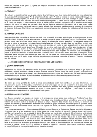 tiempo en juego es el que gana. El jugador que haga un lanzamiento fuera de los límites de terreno señalado para el
juego, queda eliminado.
24.-TÍA SALLY
Se colocan en posición vertical uno a cada extremo de una línea de unos doce metros de longitud dos varas o bastones.
El grupo se divide en dos equipos: A y B. Un participante del equipo A cuida la vara de su bando y otro del B la suya. Los
participantes son emparejados, un A con un B y se colocan convenientemente en el local o campo de juego. La finalidad
del juego consiste en darle a la vara del bando contrario con la pelota. El Arbitro inicia el juego haciendo saltar la pelota
en el centro del terreno. El participante que atrapa la pelota trata de pasarla a otro jugador de su equipo que esté mejor
colocado. La pelota no puede ser golpeada, tiene que ser lanzada, excepto por el cuidador de la vara, quien puede
pegarle con la mano para rechazarla, pero no puede patearla. Las parejas no podrán colocarse a menos de dos metros
de distancia de la vara. Si el número de jugadores lo permite, el uso de dos pelotas y dos cuidadores añade diversión al
juego.
25.-TIRANDO LA PELOTA
Márquese con yeso o cuerdas un espacio de unos 10 a 15 metros en cuadro. Los equipos de ocho jugadores a cada
lado del cuadro provistos de una pelota de tenis, el equipo que ha de volear irá entrando uno por uno dentro del cuadro,
provisto de un palo de cricket, de un mazo o un pedazo de madera de tamaño adecuado. Los servidores tienen que
lanzarle la pelota al que volea y continuar lanzándosela hasta que lo toquen con ella. Cada vez que fallen, es decir, que
la pelota entre en el cuadro sin tocar al que volea, éste consigue un punto; si logra golpearla con su palo, gana dos
puntos; si logra sacarla con el golpe fuera del cuadro por la misma parte que entró la pelota, gana tres puntos y si logra
un fuerte golpe gana cuatro. El "que volea" queda eliminado si es "tocado" por la pelota. Los servidores no pueden
penetrar en el cuadro y si lo hacen, se le anota un punto al que volea. Éste no podrá ser eliminado si es alcanzado por la
pelota, si el lanzador traspasó la marca del cuadro. Cuando la pelota cae "muerta" dentro del cuadro, cualesquiera de los
servidores puede recogerla pero tendrá que salir fuera de los limites del cuadro para poder lanzarla de nuevo. Cada
equipo sirve dos. tres o cuatro turnos y el que acumula mayor número de puntos es el ganador. Variación: Jugándose
con dos pelotas.
?? JUEGOS DE OBSERVACIÓN Y ADIESTRAMIENTO DE LOS SENTIDOS
1.- ¿DÓNDE ESPERARÍA?
Prepárense una docena de diferentes clases de plantas corrientes, procurando que no tengan flores, v. gr. hojas de
crisantemo, espigas de maleza, raíces de haya, de roble, tallos de cardos, ramas de zarzas y rosas. Se supone que
estas plantas son fáciles de reconocer, pero la experiencia demuestra no ser así. Úsense para que sean identificadas en
competencia o como un Juego de Kim, empleando la siguiente pregunta: ¿Dónde esperaría encontrar esto?.
2.-¿TIENE USTED EL CUERPO?
Se sabe que cierta pandilla de cuatro o cinco secuestradores están merodeando por un área determinada. Los
secuestradores pueden ir disfrazados, pero tienen que llevar una espiga (de las que se adhieren a la ropa), una pluma
de ave en la oreja izquierda o los cordones de los zapatos de diferente color. Los jugadores òr equipos saldrán en su
búsqueda. Los secuestradores anotarán un punto a cada jugador que les pregunta: ¿Tiene usted el cuerpo?,
probablemente ellos se reunirán en los alrededores de la Iglesia.
3.- ACTORES Y ESPECTADORES
Los Grupos compiten por parejas. Al monitor se le entrega una tarjeta postal que contiene un "incidente" que debe
maniobrar con sus muchachos mientras la Grupo rival circula a su alrededor, dentro de un radio de unos veinte metros,
tratando de observar cuál es el asunto que discute la Grupo. Pasados diez minutos más o menos, se invierten los
papeles de "actores" y "espectadores". Entonces cada monitor de grupo escribe en otra tarjeta postal lo que cree haber
observado de las instrucciones dadas a su rival. Las tarjetas son leídas y el monitor observador las computa y concede
puntos.
Los incidentes pueden ser: "Encontrándose el Monitor con su Grupo en el Desierto del Sahara, uno de los Jóvenes es
víctima del calor y la sed y después de un breve ataque de locura, debido a la insolación durante el cual hiere con un
cuchillo a un campañero, cae en estado de coma. Se prepara una manta para protegerlo del sol mientras se improvisa
una camilla. Hay que proporcionarle sombra mientras la pareja de camilleros avanza hacia el lejano oasis". "Explorando
el Amazonas, usted ha llegado a una extensa zona pantanosa cubierta de maleza a través de la cual deberá abrirse
camino. La maleza alcanza una altura de dos a tres metros, por lo que finalmente decide retroceder. !Pero se ha
perdido!, lamentablemente ha perdido el sentido de orientación. Decide permanecer donde se encuentra y enviar una
reñal al grupo principal acampado a la orilla del pantano. Para enviar la señal tendrá que izar un mástil de señales por
arriba de la maleza y lanzar un S.O.S. subiendo y bajando la bandera". (Material: palos, cuerda de cáñamo, bandera,
un pequeño bloque de hierro galvanizado, pernos o estacas y mazo).
 