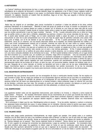 4.-AGITADORES
La "policía" distribuye descripciones de tres o cuatro agitadores bien conocidos. Los jugadores se colocarán en lugares
estratégicos de la estación de ferrocarril, a donde deberán llegar los agitadores a las X más X horas; vigilarán todas las
salidas y los seguirán hasta que lleguen a sus casas. La información deberá entregarse en el "retén local de la policía".
Variación: Un agitador, llevando un maletín fácil de identificar, llega en el tren. Hay que seguirle e informar del lugar
donde el mismo cambió de mano.
5.- CAMUFLAJE
Nada hay de original en el camuflaje, pero pocos muchachos lo practican o tratan de adivinar el de otros; ambas
prácticas intervienen en la observación Mientras el resto del grupo se queda en el local, el monitor va colocando uno a
uno a los muchachos en lugares desde los cuales lo puedan ver al situarse en una línea de base más allá de cuyos
limites no habrá de moverse y desde donde el monitor pueda verlos a pesar de estar protegidos por escondites naturales
que los oculten parcialmente o que los haga invisibles Ejemplo: El No. 1 puede colocarse arriba de un árbol sin hojas
que se perfile contra un cielo claro y brillante, adaptando sus piernas y brazos a las curvas naturales de las ramas. El
No. 2 podrá estar tendido junto al follaje, con el rostro claramente visible a pesar de estar a la sombra, pero algo
obscurecido el color de la piel comparándolo con el de una hoja de papel viejo de periódico colocado unos pasos más
lejos junto al follaje, con el fin de distraer el ojo del observador. El No. 3 podrá permanecer de pie y casi visible
totalmente, cerca de un matorral. con los brazos desnudos detrás de la espalda, las medias tapándole las rodillas y el
rostro casi oculto completamente cubierto por el pañuelo, mientras los rayos del sol caen sobre su cuerpo, siempre,
filtrados a través de los matorrales. El No, 4 podrá echarse sobre unos cuantos troncos que se hallen en el suelo,
dejando ver el pelo, la frente y los ojos por un extremo de un tronco y quizás, un zapato por el otro, a la vez que parte de
la camisa deberá verse por encima, todo acorde con el color y las normas generales. El No. 5 estará acostado a lo
largo del alero del techo de un edificio de poca altura situado a cierta distancia, con la cabeza visible (y posiblemente)
con una mano colocada alrededor de la chimenea de la casa. El No 6 podrá tenderse entre la hierba, en un lugar donde
sea fácil encontrar luz y colorido que, sin ocultarlo por completo, haga difícil el localizarlo. Una vez colocados de esta
forma, los seis muchachos (no será difícil encontrar un escenario semejante al sugerido) son informados de que deben
permanecer inmóviles y atentos a la línea de base (previamente se indicará que enlacen sus brazos y cierren los ojos) y
allí se les dice que están siendo vigilados por seis muchachos. quienes son parcialmente visibles. Los observadores
permanecerán dentro de los limites de la línea y al abrir los ojos, sin pronunciar palabra, tratarán de localizar cada uno a
los seis. Después de un corto intervalo, el monitor va llamando por turno a cada uno de los seis, ordenándoles que
hagan movimientos ligeros y anotará cuántos de los observadores han podido reconocerlo. Si se les ha colocado
hábilmente. habrá que ser un jugador muy bueno para reconocer a todos y cada uno de los seis en la primera prueba.
6.-EL ESCAPARATE EXTRAVAGANTE
Previamente hay que ponerse de acuerdo con los encargados de doce a veinticuatro tiendas locales. Se les explica en
qué consiste el juego. Se les ruega que exhiban en sus escaparates algunos artículos de los que ellos no acostumbran a
vender. v. gr. un paquete de semillas de plantas en el escaparate de una tabaquería. Se indican a los jugadores los
sectores donde han de hacer sus observaciones en un tiempo limitado y éstos presentan luego un informe con una lista
de las tiendas y artículos que han visto. Se concede un punto por cada artículo correcto y se deduce un punto por los
incorrectos. Muchas veces se escapa a la observación del más adiestrado, un articulo muy notable.
7.-EL SOSPECHOSO
Los jugadores reciben cada una las siguientes instrucciones, pero escritas a la inversa, a máquina y como copias de
papel carbón. Pesquisa Se necesita información acerca de los movimientos de un joven que durante las horas de la
noche recorre las calles de la ciudad de manera sospechosa. Suele llevar sombrero especial y espera hasta saber si lo
están siguiendo. Los jugadores por equipos deberá seguirlo y vigilarlo mientras observan todos sus movimientos
sospechosos.
No lo provoquen ni dejen que los vea. Manténganse juntos en grupos. Si se les pierde. regresen y vuelvan a comenzar
las pesquisas hasta encontrarlo de nuevo. A veces trabaja con un cómplice. Informen sobre el camino que sigue y sobre
sus actos sospechosos. Serán suministrados detalles sobre su punto de partida llamando al teléfono xxxxxx y dando el
nombre de del equipo. Buena Caza.
8.-EL VIAJERO CIEGO
Aunque este juego puede practicarse individualmente, es mejor jugarlo por parejas. Una pareja sube a un autobus
mientras uno de ellos cierra los ojos y los mantiene cerrados todo el tiempo. La idea es. que el que hace de ciego, pueda
percibir en todo momento del recorrido, dónde se encuentra el autobus y comente los lugares por donde va pasando, v.
gr. "Hemos doblado por el parque", "Nos hemos detenido frente al ministerio". "Ahora vamos por la avenida principal",
etc. El otro jugador se encarga de comprobar las observaciones. Luego se cambian los papeles. Es innecesario decir,
que para practicar este juego, los jugadores no deben viajar en horas en que los autobuses vayan llenos de gente.
Quizás sea más oportuno aprovechar la hora en que van o regresan de la escuela o cuando salen de excursión. El
mérito de este juego es que prepara al jugador para ser útil a la comunidad en un día de niebla o cuando viaja de noche,
 