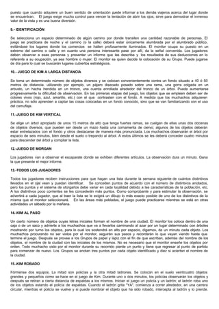 puesto que cuando adquiere un buen sentido de orientación puede informar a los demás viajeros acerca del lugar donde
se encuentran. El juego exige mucho control para vencer la tentación de abrir los ojos; sirve para demostrar el inmenso
valor de la vista y es una buena diversión.
9.- IDENTIFICACIÓN
Se selecciona un espacio determinado de algún camino por donde transiten una cantidad razonable de personas. El
juego se practicara de noche y el camino (o la calle) deberá estar únicamente alumbrada por el alumbrado público,
evitándose los lugares donde los comercios se hallen profusamente iluminados. El monitor ocupa su puesto en un
extremo del camino o calle y en cuanto una persona interesante pase por allí, da la señal convenida. Los jugadores
deben observar a esas personas y presentar un informe que las describa y los resultados de sus deducciones en lo
referente a su ocupación, ya sea hombre o mujer. El monitor es quien decide la colocación de su Grupo. Puede jugarse
de día para lo cual se buscarán lugares cubiertos estratégicos.
10.- JUEGO DE KIM A LARGA DISTANCIA
Se toma un determinado número de objetos diversos y se colocan convenientemente contra un fondo situado a 40 ó 50
metros de distancia. utilizando por ejemplo, un pájaro disecado posado sobre una rama, una gorra colgada en un
arbusto, un hacha hendida en un tronco, una cuerda enrollada alrededor del tronco de un árbol. Puede aumentarse
progresivamente la dificultad de observación. En las primeras etapas del juego, los objetos que se empleen deben ser de
colores vivos (rojo, azul, amarillo, etc.) con el que contrasten con el fondo. A medida que los muchachos adquieren
práctica, no sólo aprenden a captar las cosas colocadas en un fondo conocido, sino que se van familiarizando con el uso
del camuflaje.
11.-JUEGO DE KIM VERTICAL
Se elige un árbol apropiado de unos 15 metros de alto que tenga fuertes ramas, se cuelgan de ellas unas dos docenas
de objetos diversos, que pueden ser desde un mazo hasta una cornamenta de ciervo; algunos de los objetos deberán
estar entrelazados con el fondo y otros destacarse de manera más pronunciada. Los muchachos observarán el árbol por
espacio de seis minutos, bien desde el suelo o trepando al árbol. A estos últimos se les deberá conceder cuatro minutos
para descender del árbol y compilar la lista.
12.-JUEGO DE MORGAN
Los jugadores van a observar el escaparate donde se exhiben diferentes artículos. La observación dura un minuto. Gana
la que presente el mejor informe.
13.-TODOS LOS JUGADORES
Todos los jugadores reciben instrucciones para que hagan una lista durante la semana siguiente de cuántos distintivos
llevados en el ojal vean y puedan identificar. Se conceden puntos de acuerdo con el número de distintivos anotados,
pero los puntos y el sistema de otorgarlos debe variar en cada localidad debido a las características de la población, etc.
A los distintivos poco corrientes se les concederán más puntos. Como comprobante y para estimular la observación. se
advertirá a cada jugador, que al traer la lista se le exigirá un dibujo lo más exacto posible de uno de los distintivos de la
misma que el monitor seleccionará. En las áreas más pobladas, el juego puede practicarse mientras se está en otras
actividades un sábado por la mañana.
14.-KIM AL PASO
Un cierto número de objetos cuyas letras iniciales forman el nombre de una ciudad. El monitor los coloca dentro de una
caja o de un saco y advierte a los muchachos que va a llevarlos caminando al azar por un lugar determinado con árboles
mostrando por turno los objetos, para lo cual los sostendrá en alto por espacio, digamos, de un minuto cada objeto. Los
muchachos procurando no ser vistos por el monitor, seguirán sus pasos y recordarán lo que vayan viendo hasta que
termine el juego. Después se provee a los Grupos de papel y lápiz con el fin de que escriban, además del nombre de los
objetos, el nombre de la ciudad con las iniciales de los mismos. No es necesario que el monitor enseñe los objetos por
orden. Todo muchacho visto por el monitor durante su recorrido pierde un punto y tiene que regresar al punto de partida
para comenzar de nuevo. Los Grupos se anotan tres puntos por cada objeto identificado y diez si aciertan el nombre de
la ciudad.
15.-KIM ROBADO
Fórmense dos equipos. La mitad son policías y la otra mitad ladrones. Se colocan en el suelo veinticuatro objetos
grandes y pequeños como se hace en el juego de Kim. Durante uno o dos minutos, los policías observarán los objetos y
después se retiran a cierta distancia de espaldas a los mismos. Inician el juego un policía y un ladrón; el ladrón roba uno
de los objetos estando el policía de espaldas. Cuando el ladrón grita "YA", comienza a correr alrededor, en una carrera
circular, mientras el policía se vuelve y si puede nombrar el objeto que ha sido robado, intercepta al ladrón y lo prende.
 