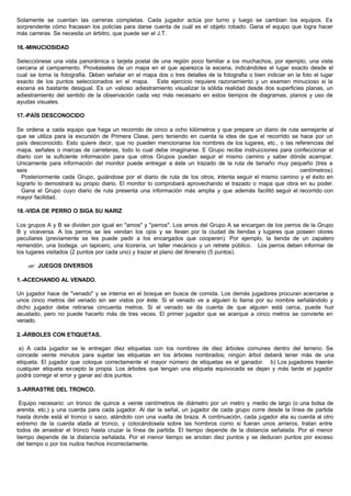 Solamente se cuentan las carreras completas. Cada jugador actúa por turno y luego se cambian los equipos. Es
sorprendente cómo fracasan los policías para darse cuenta de cuál es el objeto robado. Gana el equipo que logra hacer
más carreras. Se necesita un árbitro, que puede ser el J.T.
16.-MINUCIOSIDAD
Selecciónese una vista panorámica o tarjeta postal de una región poco familiar a los muchachos, por ejemplo, una vista
cercana al campamento. Provéaseles de un mapa en el que aparezca la escena, indicándoles el lugar exacto desde el
cual se toma la fotografia. Deben señalar en el mapa dos o tres detalles de la fotografia o bien indiciar en la foto el lugar
exacto de los puntos seleccionados en el mapa. Este ejercicio requiere razonamiento y un examen minucioso si la
escena es bastante desigual. Es un valioso adiestramiento visualizar la sólida realidad desde dos superficies planas, un
adiestramiento del sentido de la observación cada vez más necesario en estos tiempos de diagramas, planos y uso de
ayudas visuales.
17.-PAÍS DESCONOCIDO
Se ordena a cada equipo que haga un recorrido de cinco a ocho kilómetros y que prepare un diario de ruta semejante al
que se utiliza para la excursión de Primera Clase, pero teniendo en cuenta la idea de que el recorrido se hace por un
país desconocido. Esto quiere decir, que no pueden mencionarse los nombres de los lugares, etc., o las referencias del
mapa. señales o marcas de carreteras, todo lo cual debe imaginarse. E Grupo recibe instrucciones para confeccionar el
diario con la suficiente información para que otros Grupos puedan seguir el mismo camino y saber dónde acampar.
Unicamente para información del monitor puede entregar a éste un trazado de la ruta de tamaño muy pequeño (tres a
seis centímetros).
Posteriormente cada Grupo, guiándose por el diario de ruta de los otros, intenta seguir el mismo camino y el éxito en
lograrlo lo demostrará su propio diario. El monitor lo comprobará aprovechando el trazado o mapa que obra en su poder.
Gana el Grupo cuyo diario de ruta presenta una información más amplia y que además facilitó seguir el recorrido con
mayor facilidad.
18.-VIDA DE PERRO O SIGA SU NARIZ
Los grupos A y B se dividen por igual en "amos" y "perros". Los amos del Grupo A se encargan de los perros de la Grupo
B y viceversa. A los perros se les vendan los ojos y se llevan por la ciudad de tiendas y lugares que poseen olores
peculiares (previamente se les puede pedir a los encargados que cooperen). Por ejemplo, la tienda de un zapatero
remendón, una bodega. un tapicero, una licorería, un taller mecánico y un retrete público. Los perros deben informar de
los lugares visitados (2 puntos por cada uno) y trazar el plano del itinerario (5 puntos).
?? JUEGOS DIVERSOS
1.-ACECHANDO AL VENADO.
Un jugador hace de "venado" y se interna en el bosque en busca de comida. Los demás jugadores procuran acercarse a
unos cinco metros del venado sin ser vistos por éste. Si el venado ve a alguien lo llama por su nombre señalándolo y
dicho jugador debe retirarse cincuenta metros. Si el venado se da cuenta de que alguien está cerca, puede huir
asustado, pero no puede hacerlo más de tres veces. El primer jugador que se acerque a cinco metros se convierte en
venado.
2.-ÁRBOLES CON ETIQUETAS.
a) A cada jugador se le entregan diez etiquetas con los nombres de diez árboles comunes dentro del terreno. Se
concede veinte minutos para sujetar las etiquetas en los árboles nombrados; ningún árbol deberá tener más de una
etiqueta. El jugador que coloque correctamente el mayor número de etiquetas es el ganador. b) Los jugadores traerán
cualquier etiqueta excepto la propia. Los árboles que tengan una etiqueta equivocada se dejan y más tarde el jugador
podrá corregir el error y ganar así dos puntos.
3.-ARRASTRE DEL TRONCO.
Equipo necesario: un tronco de quince a veinte centímetros de diámetro por un metro y medio de largo (o una bolsa de
arenita, etc.) y una cuerda para cada jugador. Al dar la señal, un jugador de cada grupo corre desde la línea de partida
hasta donde está el tronco o saco, atándolo con una vuelta de braza. A continuación, cada jugador ata su cuerda al otro
extremo de la cuerda atada al tronco, y colocándosela sobre las hombros como si fueran unos arrieros, tratan entre
todos de arrastrar el tronco hasta cruzar la línea de partida. El tiempo depende de la distancia señalada. Por el menor
tiempo depende de la distancia señalada. Por el menor tiempo se anotan diez puntos y se deducen puntos por exceso
del tiempo o por los nudos hechos incorrectamente.
 