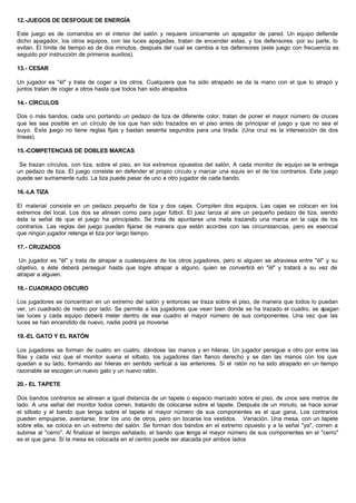 12.-JUEGOS DE DESFOGUE DE ENERGÍA
Este juego es de comandos en el interior del salón y requiere únicamente un apagador de pared. Un equipo defiende
dicho apagador, los otros equipos, con las luces apagadas, tratan de encender estas, y los defensores. por su parte, lo
evitan. El límite de tiempo es de dos minutos, después del cual se cambia a los defensores (este juego con frecuencia es
seguido por instrucción de primeros auxilios).
13.- CESAR
Un jugador es "él" y trata de coger a los otros. Cualquiera que ha sido atrapado se da la mano con el que lo atrapó y
juntos tratan de coger a otros hasta que todos han sido atrapados
14.- CÍRCULOS
Dos o más bandos, cada uno portando un pedazo de tiza de diferente color, tratan de poner el mayor número de cruces
que les sea posible en un círculo de los que han sido trazados en el piso antes de principiar el juego y que no sea el
suyo. Este juego no tiene reglas fijas y bastan sesenta segundos para una tirada. (Una cruz es la intersección de dos
líneas).
15.-COMPETENCIAS DE DOBLES MARCAS
Se trazan círculos, con tiza, sobre el piso, en los extremos opuestos del salón. A cada monitor de equipo se le entrega
un pedazo de tiza. El juego consiste en defender el propio círculo y marcar una equis en el de los contrarios. Este juego
puede ser sumamente rudo. La tiza puede pasar de uno a otro jugador de cada bando.
16.-LA TIZA
El material consiste en un pedazo pequeño de tiza y dos cajas. Compiten dos equipos. Las cajas se colocan en los
extremos del local. Los dos se alinean como para jugar fútbol. El juez lanza al aire un pequeño pedazo de tiza, siendo
ésta la señal de que el juego ha principiado. Se trata de apuntarse una meta trazando una marca en la caja de los
contrarios. Las reglas del juego pueden fijarse de manera que estén acordes con las circunstancias, pero es esencial
que ningún jugador retenga el tiza por largo tiempo.
17.- CRUZADOS
Un jugador es "él" y trata de atrapar a cualesquiera de los otros jugadores, pero si alguien se atraviesa entre "él" y su
objetivo, a éste deberá perseguir hasta que logre atrapar a alguno, quien se convertirá en "él" y tratará a su vez de
atrapar a alguien.
18.- CUADRADO OSCURO
Los jugadores se concentran en un extremo del salón y entonces se traza sobre el piso, de manera que todos lo puedan
ver, un cuadrado de metro por lado. Se permite a los jugadores que vean bien donde se ha trazado el cuadro, se apagan
las luces y cada equipo deberá meter dentro de ese cuadro el mayor número de sus componentes. Una vez que las
luces se han encendido de nuevo, nadie podrá ya moverse
19.-EL GATO Y EL RATÓN
Los jugadores se forman de cuatro en cuatro, dándose las manos y en hileras. Un jugador persigue a otro por entre las
filas y cada vez que el monitor suena el silbato, los jugadores dan flanco derecho y se dan las manos con los que
quedan a su lado, formando así hileras en sentido vertical a las anteriores. Si el ratón no ha sido atrapado en un tiempo
razonable se escogen un nuevo gato y un nuevo ratón.
20.- EL TAPETE
Dos bandos contrarios se alinean a igual distancia de un tapete o espacio marcado sobre el piso, de unos seis metros de
lado. A una señal del monitor todos corren, tratando de colocarse sobre el tapete. Después de un minuto, se hace sonar
el silbato y el bando que tenga sobre el tapete el mayor número de sus componentes es el que gana, Los contrarios
pueden empujarse, aventarse, tirar los uno de otros, pero sin tocarse los vestidos. Variación. Una mesa, con un tapete
sobre ella, se coloca en un extremo del salón. Se forman dos bandos en el extremo opuesto y a la señal "ya", corren a
subirse al "cerro". Al finalizar el tiempo señalado, el bando que tenga el mayor número de sus componentes en el "cerro"
es el que gana. Si la mesa es colocada en el centro puede ser atacada por ambos lados
 
