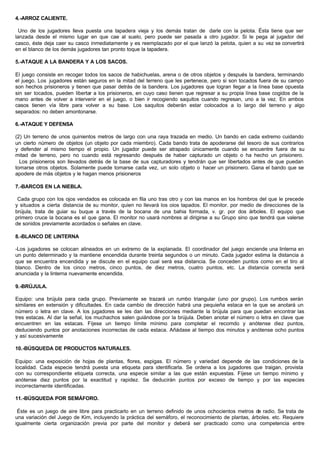 4.-ARROZ CALIENTE.
Uno de los jugadores lleva puesta una tapadera vieja y los demás tratan de darle con la pelota. Ésta tiene que ser
lanzada desde el mismo lugar en que cae al suelo, pero puede ser pasada a otro jugador. Si le pega al jugador del
casco, éste deja caer su casco inmediatamente y es reemplazado por el que lanzó la pelota, quien a su vez se convertirá
en el blanco de los demás jugadores tan pronto toque la tapadera.
5.-ATAQUE A LA BANDERA Y A LOS SACOS.
El juego consiste en recoger todos los sacos de habichuelas, arena o de otros objetos y después la bandera, terminando
el juego. Los jugadores están seguros en la mitad del terreno que les pertenece, pero si son tocados fuera de su campo
son hechos prisioneros y tienen que pasar detrás de la bandera. Los jugadores que logran llegar a la línea base opuesta
sin ser tocados, pueden libertar a los prisioneros, en cuyo caso tienen que regresar a su propia línea base cogidos de la
mano antes de volver a intervenir en el juego, o bien ir recogiendo saquitos cuando regresan, uno a la vez. En ambos
casos tienen vía libre para volver a su base. Los saquitos deberán estar colocados a lo largo del terreno y algo
separados: no deben amontonarse.
6.-ATAQUE Y DEFENSA
(2) Un terreno de unos quinientos metros de largo con una raya trazada en medio. Un bando en cada extremo cuidando
un cierto número de objetos (un objeto por cada miembro). Cada bando trata de apoderarse del tesoro de sus contrarios
y defender al mismo tiempo el propio. Un jugador puede ser atrapado únicamente cuando se encuentre fuera de su
mitad de terreno, pero no cuando está regresando después de haber capturado un objeto o ha hecho un prisionero.
Los prisioneros son llevados detrás de la base de sus capturadores y tendrán que ser libertados antes de que puedan
tomarse otros objetos. Solamente puede tomarse cada vez, un solo objeto o hacer un prisionero. Gana el bando que se
apodere de más objetos y le hagan menos prisioneros
7.-BARCOS EN LA NIEBLA.
Cada grupo con los ojos vendados es colocada en fila uno tras otro y con las manos en los hombros del que le precede
y situados a cierta distancia de su monitor, quien no llevará los oios tapados. El monitor. por medio de direcciones de la
brújula, trata de guiar su buque a través de la bocana de una bahia formada, v. gr. por dos árboles. El equipo que
primero cruce la bocana es el que gana. El monitor no usará nombres al dirigirse a su Grupo sino que tendrá que valerse
de sonidos previamente acordados o señales en clave.
8.-BLANCO DE LINTERNA
-Los jugadores se colocan alineados en un extremo de la explanada. El coordinador del juego enciende una linterna en
un punto determinado y la mantiene encendida durante treinta segundos o un minuto. Cada jugador estima la distancia a
que se encuentra encendida y se discute en el equipo cual será esa distancia. Se conceden puntos como en el tiro al
blanco. Dentro de los cinco metros, cinco puntos, de diez metros, cuatro puntos, etc. La distancia correcta será
anunciada y la linterna nuevamente encendida.
9.-BRÚJULA.
Equipo: una brújula para cada grupo. Previamente se trazará un rumbo triangular (uno por grupo). Los rumbos serán
similares en extensión y dificultades. En cada cambio de dirección habrá una pequieña estaca en la que se anotará un
número o letra en clave. A los jugadores se les dan las direcciones mediante la brújula para que puedan encontrar las
tres estacas. Al dar la señal, los muchachos salen guiándose por la brújula. Deben anotar el número o letra en clave que
encuentren en las estacas. Fíjese un tiempo límite mínimo para completar el recomdo y anótense diez puntos,
deduciendo puntos por anotaciones incorrectas de cada estaca. Añádase al tiempo dos minutos y anótense ocho puntos
y así sucesivamente
10.-BÚSQUEDA DE PRODUCTOS NATURALES.
Equipo: una exposición de hojas de plantas, flores, espigas. El número y variedad depende de las condiciones de la
localidad. Cada especie tendrá puesta una etiqueta para identificarla. Se ordena a los jugadores que traigan, provista
con su correspondiente etiqueta correcta, una especie similar a las que están expuestas. Fíjese un tiempo mínimo y
anótense diez puntos por la exactitud y rapidez. Se deducirán puntos por exceso de tiempo y por las especies
incorrectamente identificadas.
11.-BÚSQUEDA POR SEMÁFORO.
Éste es un juego de aire libre para practicarlo en un terreno definido de unos ochocientos metros de radio. Se trata de
una variación del Juego de Kim, incluyendo la práctica del semáforo, el reconocimiento de plantas, árboles. etc. Requiere
igualmente cierta organización previa por parte del monitor y deberá ser practicado como una competencia entre
 
