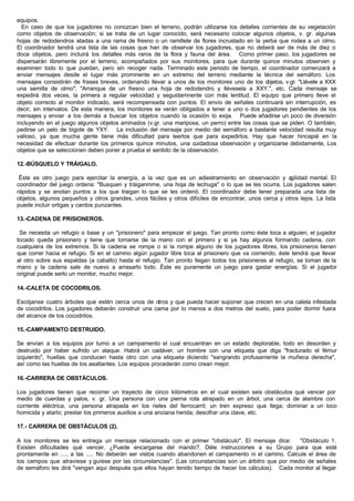 equipos.
En caso de que los jugadores no conozcan bien el terreno, podrán utilizarse los detalles corrientes de su vegetación
como objetos de observación; si se trata de un lugar conocido, será necesario colocar algunos objetos, v. gr. algunas
hojas de redodendros atadas a una rama de fresno o un ramillete de flores incrustado en la yerba que rodea a un olmo.
El coordinador tendrá una lista de las cosas que han de observar los jugadores, que no deberá ser de más de diez o
doce objetos, pero incluirá los detalles más raros de la flora y fauna del área. Como primer paso, los jugadores se
dispersarán libremente por el terreno, acompañados por sus monitores, para que durante quince minutos observen y
examinen todo lo que puedan, pero sin recoger nada. Terminado este periodo de tiempo, el coordinador comenzará a
enviar mensajes desde el lugar más prominente en un extremo del terreno mediante la técnica del semáforo. Los
mensajes consistirán de frases breves, ordenando llevar a unos de los monitores uno de los objetos, v.gr. "Llévele a XXX
una semilla de olmo"; "Arranque de un fresno una hoja de redodendro y llévesela a XXY.", etc. Cada mensaje se
expedirá dos veces, la primera a regular velocidad y seguidamnente con más lentitud. El equipo que primero lleve el
objeto correcto al monitor indicado, será recompensada con puntos. El envío de señales continuará sin interrupción, es
decir, sin intervalos. De esta manera, los monitores se verán obligados a tener a uno o dos jugadores pendientes de los
mensajes y enviar a los demás a buscar los objetos cuando la ocasión lo exija. Puede añadirse un poco de diversión
incluyendo en el juego algunos objetos aminados (v.gr. una mariposa, un perro) entre las cosas que se piden. O también,
pedirse un pelo de bigote de YXY. La inclusión del mensaje por medio del semáforo a bastante velocidad resulta muy
valioso, ya que mucha gente tiene más dificultad para leerlos que para expedirlos. Hay que hacer hincapié en la
necesidad de efectuar durante los primeros quince minutos, una cuidadosa observación y organizarse debidamente, Los
objetos que se seleccionen deben poner a prueba el sentido de la observación.
12.-BÚSQUELO Y TRÁIGALO.
Éste es otro juego para ejercitar la energía, a la vez que es un adiestramiento en observación y agilidad mental. El
coordinador del juego ordena: "Busquen y tráiganmme, una hoja de lechuga" o lo que se les ocurra. Los jugadores salen
rápidos y se anotan puntos a los que traigan lo que se les ordenó. El coordinador debe tener preparada una lista de
objetos, algunos pequeños y otros grandes, unos fáciles y otros difíciles de encontrar, unos cerca y otros lejos. La lista
puede incluir ortigas y cardos punzantes.
13.-CADENA DE PRISIONEROS.
Se necesita un refugio o base y un "prisionero" para empezar el juego. Tan pronto como éste toca a alguien, el jugador
tocado queda prisionero y tiene que tomarse de la mano con el primero y si ya hay algunos formando cadena, con
cualquiera de los extremos. Si la cadena se rompe o si la rompe alguno de los jugadores libres, los prisioneros tienen
que correr hacia el refugio. Si en el camino algún jugador libre toca al prisionero que va corriendo, éste tendrá que llevar
al otro sobre sus espaldas (a caballo) hasta el refugio. Tan pronto llegan todos los prisioneras al refugio, se toman de la
mano y la cadena sale de nuevo a arrasarlo todo. Éste es puramente un juego para gastar energías. Si el jugador
original puede serlo un monitor, mucho mejor.
14.-CALETA DE COCODRILOS.
Escójanse cuatro árboles que estén cerca unos de otros y que pueda hacer suponer que crecen en una caleta infestada
de cocodrilos. Los jugadores deberán construir una cama por lo menos a dos metros del suelo, para poder dormir fuera
del alcance de los cocodrilos.
15.-CAMPAMENTO DESTRUIDO.
Se envían a los equipos por turno a un campamento el cual encuentran en un estado deplorable, todo en desorden y
destruido por haber sufrido un ataque. Habrá un cadáver, un hombre con una etiqueta que diga "fracturado el fémur
izquierdo", huellas que conducen hasta otro con una etiqueta diciendo "sangrando profusamente la muñeca derecha",
así como las huellas de los asaltantes. Los equipos procederán como crean mejor.
16.-CARRERA DE OBSTÁCULOS.
Los jugadores tienen que recorrer un trayecto de cinco kilómetros en el cual existen seis obstáculos qué vencer por
medio de cuerdas y palos, v. gr. Una persona con una pierna rota atrapado en un árbol, una cerca de alambre con
corriente eléctrica, una persona atrapada en los rieles del ferrocarril; un tren expreso que llega; dominar a un loco
homicida y atarlo; prestar los primeros auxilios a una anciana herida; descifrar una clave, etc.
17.- CARRERA DE OBSTÁCULOS (2).
A los monitores se les entrega un mensaje relacionado con el primer "obstáculo". El mensaje dice: "Obstáculo 1.
Existen dificultades qué vencer. ¿Puede encargarse del mando?. Déle instrucciones a su Grupo para que esté
prontamente en ..... a las ..... No deberán ser vistos cuando abandonen el campamento ni el camino. Calcule el área de
los campos que atraviese y guíese por las circunstancias". (Las circunstancias son un árbitro que por medio de señales
de semáforo les dirá "vengan aqui después que ellos hayan tenido tiempo de hacer los cálculos). Cada monitor al llegar
 