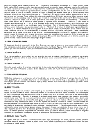 recibe un mensaje verbal, repetido una sola vez: "Obstáculo 2. Siga la senda en dirección a ..... Tenga cuidado, puede
haber espías. Obsérvelos pero no los siga. Apártese de la senda si encuentra alguna razón para hacerlo". (La razón será
un letrero o aviso que los enviará hacia un lugar conocido situado en las márgenes del rio). Mientras recorren la senda
son observados para comprobar si guardan silencio, el orden y comportamiento, etc. En caso de que no vean el aviso,
seguirán hasta el final de la senda, perderán su turno y tendrán que esperar hasta que la Grupo siguiente halla
terminado A la orilla del río un árbitro le entrega el: "Obstáculo 3. En la orilla opuesta verá un pedazo de papel que es
para uno de sus hombres. Tenga cuidado. él, únicamente, puede leerlo. El hombre que envíe deberá conservar un pie
con la media puesta, calzado y seco. El material que necesita lo podrá obtener del coordinador ". (El mensaje es para el
número 2 y no para el propio Guía de Grupo quien en tal caso tendría que abandonar a sus hombres). Un muchacho
fuerte puede saltarlo. En el pedazo de papel aparece lo siguiente escrito en Morse: "Obstáculo 4. Vaya ahora en
silencio, pero rápidamente, a .....". En el lugar señalado se encuentra un árbitro cuidando un profundo barranco, una
rama de árbol aprovechable y una cuerda para cruzar el precipicio. Para el viaje de regreso (la ruta es circular) pueden
utilizarse varios obstáculos o dos que se adapten entre sí: "Obstáculo 5. a) lectura de brújula para regresar; b) señales
de humo; c) el pabellón nacional al revés: d) gritos de auxilio de un herido". El primer grupo puede sustituir el (b) por
todos los demás. Hacer un croquis del recorrido, ocupará en el local a los primeros contingentes. Nota: Este recorrido
demora de una y media a dos horas si los árbitros y monitores demuestran comprensión y armonía. Se concederán
quince minutos de intervalo entre grupos. Los árbitros deben ser cuidadosamente preparado. Si los grupos que van
delante marchan despacio habrá que retardar a las grupos. El recorrido debe hacerse por un terreno quebrardo que
permita hacerlo. No debe e.stimularse el despliegue de gran rapidez.
18.-CAZA DE PLANTAS RARAS.
Un juego que ejercita la observación al aire libre. Se envía a un grupo a recorrer un terreno determinado en busca de
tres plantas (o árboles) raros, previamente preparadas por los monitores. Algunas de las plantas raras pueden ser un
plátano que crece en un naranjo o peral, mazorcas de maíz en una mata de fresno, etc
19.-CENSO AGRÍCOLA.
Si se ha acampado en una granja o en sus cercanías, se envía a equipos a que hagan un croquis de los campos,
señalando la clase de cultivo de cada uno de ellos. El censo puede comprender también los animales que hay en la
granja. etc.
20.-CENSO DE ÁRBOLES.
El monitor señala un área de terreno y hace una lista de los árboles que se han de encontrar dentro de su perímetro. Los
grupos salen para confeccionar un censo de los árboles que existen allí. Puede hacerse igualmente con flores, plantas,
etc.
21.-COMPARACIÓN DE HOJAS.
Hallándose los jugadores en el campo, sale el coordinador con tantos grupos de hojas de plantas diferentes (o flores)
como grupo haya. Las variedades de grupos son colocados en el suelo en una fila y se concede a los equipos cinco
minutos para que las examinen y estudien las hojas (o flores). Pasado dicho tiempo los equipos tienen que salir a buscar
las hojas o flores semejantes
22.-COMPETENCIAS.
Pídase a cada grupo que construya una horquilla y una escalera de cuerdas de diez peldaños, con la cual deberá
escalar un árbol sin tocar el tronco. La horquilla consiste en una rama a la que se ata en el extremo, una cuerda ligera.
Lo único que hay que vigilar es la construcción de la escalera, con el fin de que los pasadores de los peldaños estén
colocados hacia arriba. También el "arranque de anclajes", puede servir, para mantener a los jugadores entretenidos
durante media hora. Para esto se requiere un terreno blando o sembrado de césped alrededor de un árbol o de un poste
convenientemente situado. Al dar la señal, cada grupo va clavando estacas de madera o hierro, en la dirección de las
manecillas del reloj, alrededor del árbol, al cual las sujetan por medio de un cabo de cuerda. Una vez clavadas las
estacas (operación que no requiere prisa), todas las manos, excepto las de la grupo que las colocó, intervienen por turno
para tratar de arrancarlas, mientras el monitor observa y cuenta el tiempo. También puede resultar emocionante y
satisfactorio, colocar como anclajes. gruesas estacas clavadas en el suelo a una distancia de unos treinta metros una de
otra y sujetarlas con toda clase de aparejos. garruchas o motones y cuerdas disponibles con el fin de que se tenga que
hacer un esfuerzo parecido. Disponiendo de suficientes poleas y fuerza de tracción, puede conseguirse un magnifico
ambiente, sin correr riesgos innecesarios, aunque se deban tomar precauciones razonables.
23.-CONEJOS EN LA TRAMPA.
Un jugador atado por una mano a un árbol con una cuerda larga, es el conejo. Dos o tres jugadores, con los ojos bien
vendados, tratan de acostar y capturar al conejo lo más pronto posible. Compiten equipo contra Paequipo para ver quién
lo consigue en menos tiempo.
 