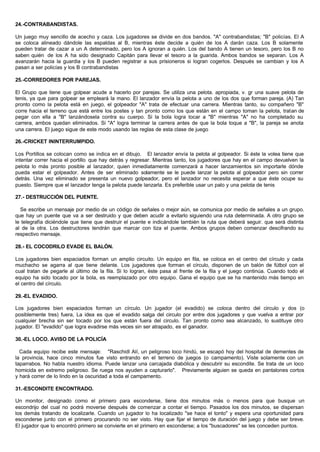 24.-CONTRABANDISTAS.
Un juego muy sencillo de acecho y caza. Los jugadores se divide en dos bandos. "A" contrabandistas; "B" policías. El A
se coloca alineado dándole las espaldas al B, mientras éste decide a quién de los A darán caza. Los B solamente
pueden tratar de cazar a un A determinado, pero los A ignoran a quién. Los del bando A tienen un tesoro, pero los B no
saben quién de los A ha sido designado Capitán para llevar el tesoro a la guarida. Ambos bandos se separan. Los A
avanzarán hacia la guardia y los B pueden registrar a sus prisioneros si logran cogerlos. Después se cambian y los A
pasan a ser policías y los B contrabandistas
25.-CORREDORES POR PAREJAS.
El Grupo que tiene que golpear acude a hacerlo por parejas. Se utiliza una pelota. apropiada, v. gr una suave pelota de
tenis, ya que para golpear se empleará la mano. El lanzador envía la pelota a uno de los dos que forman pareja. (A) Tan
pronto como la pelota está en juego, el golpeador "A" trata de efectuar una carrera. Mientras tanto, su compañero "B"
corre hacia el terreno que está entre los postes y tan pronto como los que están en el campo toman la pelota, tratan de
pegar con ella a "B" lanzándosela contra su cuerpo. Si la bola logra tocar a "B" mientras "A" no ha completado su
carrera, ambos quedan eliminados. Si "A" logra terminar la carrera antes de que la bola toque a "B", la pareja se anota
una carrera. El juego sigue de este modo usando las reglas de esta clase de juego
26.-CRICKET ININTERRUMPIDO.
Los Portillos se colocan como se indica en el dibujo. El lanzador envía la pelota al golpeador. Si éste la volea tiene que
intentar correr hacia el portillo que hay detrás y regresar. Mientras tanto, los jugadores que hay en el campo devuelven la
pelota lo más pronto posible al lanzador, quien inmediatamente comenzará a hacer lanzamientos sin importarle dónde
pueda estar el golpeador. Antes de ser eliminado solamente se le puede lanzar la pelota al golpeador pero sin correr
detrás. Una vez eliminado se presenta un nuevo golpeador, pero el lanzador no necesita esperar a que éste ocupe su
puesto. Siempre que el lanzador tenga la pelota puede lanzarla. Es preferible usar un palo y una pelota de tenis
27.- DESTRUCCIÓN DEL PUENTE.
Se escribe un mensaje por medio de un código de señales o mejor aún, se comunica por medio de señales a un grupo.
que hay un puente que va a ser destruido y que deben acudir a evitarlo siguiendo una ruta determinada. A otro grupo se
le telegrafía diciéndole que tiene que destruir el puente e indicándole también la ruta que deberá seguir. que será distinta
al de la otra. Los destructores tendrán que marcar con tiza el puente. Ambos grupos deben comenzar descifrando su
respectivo mensaje.
28.- EL COCODRILO EVADE EL BALÓN.
Los jugadores bien espaciados forman un amplio circuito. Un equipo en fila, se coloca en el centro del círculo y cada
muchacho se agarra al que tiene delante. Los jugadores que forman el círculo, disponen de un balón de fútbol con el
cual tratan de pegarle al último de la fila. Si lo logran, éste pasa al frente de la fila y el juego continúa. Cuando todo el
equipo ha sido tocado por la bola, es reemplazado por otro equipo. Gana el equipo que se ha mantenido más tiempo en
el centro del círculo.
29.-EL EVADIDO.
Los jugadores bien espaciados forman un círculo. Un jugador (el evadido) se coloca dentro del circulo y dos (o
posiblemente tres) fuera, La idea es que el evadido salga del circulo por entre dos jugadores y que vuelva a entrar por
cualquier brecha sin ser tocado por los que están fuera del circulo. Tan pronto como sea alcanzado, lo sustituye otro
jugador. El "evadido" que logra evadirse más veces sin ser atrapado, es el ganador.
30.-EL LOCO. AVISO DE LA POLICÍA
Cada equipo recibe este mensaje: "Raschidl Alí, un peligroso loco hindú, se escapó hoy del hospital de dementes de
la provincia, hace cinco minutos fue visto entrando en el terreno de juegos (o campamento). Viste solamente con un
taparrabos. No habla nuestro idioma. Puede lanzar una carcajada diabólica y descubrir su escondite. Se trata de un loco
homicida en extremo peligroso. Se ruega nos ayuden a capturarlo". Previamente alguien se queda en pantalones cortos
y hará correr de lo lindo en la oscuridad a toda el campamento.
31.-ESCONDITE ENCONTRADO.
Un monitor, designado como el primero para esconderse, tiene dos minutos más o menos para que busque un
escondrijo del cual no podrá moverse después de comenzar a contar el tiempo. Pasados los dos minutos, se dispersan
los demás tratando de localizarle. Cuando un jugador lo ha localizado "se hace el tonto" y espera una oportunidad para
esconderse junto con el primero procurando no ser visto. Hay que fijar el tiempo de duración del juego y debe ser breve.
El jugador que lo encontró primero se convierte en el primero en esconderse; a los "buscadores" se les conceden puntos.
 