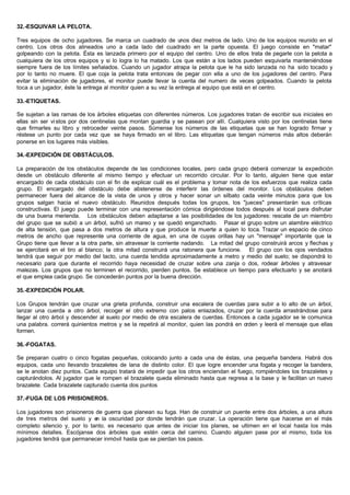 32.-ESQUIVAR LA PELOTA.
Tres equipos de ocho jugadores. Se marca un cuadrado de unos diez metros de lado. Uno de los equipos reunido en el
centro. Los otros dos alineados uno a cada lado del cuadrado en la parte opuesta. El juego consiste en "matar"
golpeando con la pelota. Ésta es lanzada primero por el equipo del centro. Uno de ellos trata de pegarle con la pelota a
cualquiera de los otros equipos y si lo logra lo ha matado. Los que están a los lados pueden esquivarla manteniéndose
siempre fuera de los límites señalados. Cuando un jugador atrapa la pelota que le ha sido lanzada no ha sido tocado y
por lo tanto no muere. El que coja la pelota trata entonces de pegar con ella a uno de los jugadores del centro. Para
evitar la eliminación de jugadores, el monitor puede llevar la cuenta del numero de veces golpeados. Cuando la pelota
toca a un jugador, éste la entrega al monitor quien a su vez la entrega al equipo que está en el centro.
33.-ETIQUETAS.
Se sujetan a las ramas de los árboles etiquetas con diferentes números. Los jugadores tratan de escribir sus iniciales en
ellas sin ser vistos por dos centinelas que montan guardia y se pasean por allí. Cualquiera visto por los centinelas tiene
que firmarles su libro y retroceder veinte pasos. Súmense los números de las etiquetas que se han logrado firmar y
réstese un punto por cada vez que se haya firmado en el libro. Las etiquetas que tengan números más altos deberán
ponerse en los lugares más visibles.
34.-EXPEDICIÓN DE OBSTÁCULOS.
La preparación de los obstáculos depende de las condiciones locales, pero cada grupo deberá comenzar la expedición
desde un obstáculo diferente al mismo tiempo y efectuar un recorrido circular. Por lo tanto, alguien tiene que estar
encargado de cada obstáculo con el fin de explicar cuál es el problema y tomar nota de los esfuerzos que realiza cada
grupo. El encargado del obstáculo debe abstenerse de interferir las órdenes del monitor. Los obstáculos deben
permanecer fuera del alcance de la vista de unos y otros y hacer sonar un silbato cada veinte minutos para que los
grupos salgan hacia el nuevo obstáculo. Reunidos después todas los grupos, los "jueces" presentarán sus críticas
constructivas. El juego puede terminar con una representación cómica dirigiéndose todos después al local para disfrutar
de una buena merienda. Los obstáculos deben adaptarse a las posibilidades de los jugadores: rescate de un miembro
del grupo que se subió a un árbol, sufrió un mareo y se quedó enganchado. Pasar el grupo sobre un alambre eléctrico
de alta tensión, que pasa a dos metros de altura y que produce la muerte a quien lo toca. Trazar un espacio de cinco
metros de ancho que represente una corriente de agua, en una de cuyas orillas hay un "mensaje" importante que la
Grupo tiene que llevar a la otra parte, sin atravesar la corriente nadando. La mitad del grupo construirá arcos y flechas y
se ejercitará en el tiro al blanco; la otra mitad construirá una ratonera que funcione. El grupo con los ojos vendados
tendrá que seguir por medio del tacto, una cuerda tendida aproximadamente a metro y medio del suelo; se dispondrá lo
necesario para que durante el recorrido haya necesidad de cruzar sobre una zanja o dos, rodear árboles y atravesar
malezas. Los grupos que no terminen el recorrido, pierden puntos. Se establece un tiempo para efectuarlo y se anotará
el que emplea cada grupo. Se concederán puntos por la buena dirección.
35.-EXPEDICIÓN POLAR.
Los Grupos tendrán que cruzar una grieta profunda, construir una escalera de cuerdas para subir a lo alto de un árbol,
lanzar una cuerda a otro árbol, recoger el otro extremo con palos enlazados, cruzar por la cuerda arrastrándose para
llegar al otro árbol y descender al suelo por medio de otra escalera de cuerdas. Entonces a cada jugador se le comunica
una palabra. correrá quinientos metros y se la repetirá al monitor, quien las pondrá en orden y leerá el mensaje que ellas
formen.
36.-FOGATAS.
Se preparan cuatro o cinco fogatas pequeñas, colocando junto a cada una de éstas, una pequeña bandera. Habrá dos
equipos, cada uno llevando brazaletes de lana de distinto color. El que logre encender una fogata y recoger la bandera,
se le anotan diez puntos. Cada equipo tratará de impedir que los otros enciendan el fuego, rompiéndoles los brazaletes y
capturándolos. Al jugador que le rompen el brazalete queda eliminado hasta que regresa a la base y le facilitan un nuevo
brazalete. Cada brazalete capturado cuenta dos puntos
37.-FUGA DE LOS PRISIONEROS.
Los jugadores son prisioneros de guerra que planean su fuga. Han de construir un puente entre dos árboles, a una altura
de tres metros del suelo y en la oscuridad por donde tendrán que cruzar. La operación tiene que hacerse en el más
completo silencio y, por lo tanto. es necesario que antes de iniciar los planes, se ultimen en el local hasta los más
mínimos detalles. Escójanse dos árboles que estén cerca del camino. Cuando alguien pase por el mismo, toda los
jugadores tendrá que permanecer inmóvil hasta que se pierdan los pasos.
 