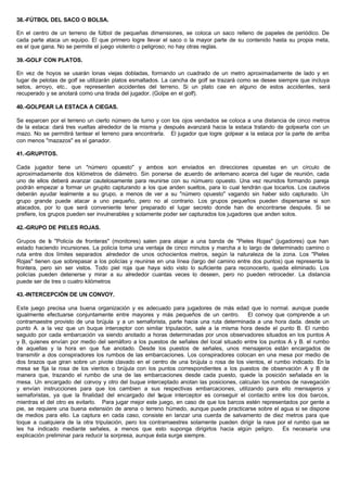 38.-FÚTBOL DEL SACO O BOLSA.
En el centro de un terreno de fútbol de pequeñas dimensiones, se coloca un saco relleno de papeles de periódico. De
cada parte ataca un equipo. El que primero logre llevar el saco o la mayor parte de su contenido hasta su propia meta,
es el que gana. No se permite el juego violento o peligroso; no hay otras reglas.
39.-GOLF CON PLATOS.
En vez de hoyos se usarán lonas viejas dobladas, formando un cuadrado de un metro aproximadamente de lado y en
lugar de pelotas de golf se utilizarán platos esmaltados. La cancha de golf se trazará como se desee siempre que incluya
setos, arroyo, etc.. que representen accidentes del terreno. Si un plato cae en alguno de estos accidentes, será
recuperado y se anotará como una tirada del jugador. (Golpe en el golf).
40.-GOLPEAR LA ESTACA A CIEGAS.
Se esparcen por el terreno un cierto número de turno y con los ojos vendados se coloca a una distancia de cinco metros
de la estaca: dará tres vueltas alrededor de la misma y después avanzará hacia la estaca tratando de golpearla con un
mazo. No se permitirá tantear el terreno para encontrarla. El jugador que logre golpear a la estaca por la parte de arriba
con menos "mazazos" es el ganador.
41.-GRUPITOS.
Cada jugador tiene un "número opuesto" y ambos son enviados en direcciones opuestas en un círculo de
aproximadamente dos kilómetros de diámetro. Sin ponerse de acuerdo de antemano acerca del lugar de reunión, cada
uno de ellos deberá avanzar cautelosamente para reunirse con su númuero opuesto. Una vez reunidos formando pareja
podrán empezar a formar un grupito capturando a los que anden sueltos, para lo cual tendrán que tocarlos. Los cautivos
deberán ayudar lealmente a su grupo, a menos de ver a su "número opuesto" vagando sin haber sido capturado. Un
grupo grande puede atacar a uno pequeño, pero no al contrario. Los grupos pequeños pueden dispersarse si son
atacados, por lo que será conveniente tener preparado el lugar secreto donde han de encontrarse después. Si se
prefiere, los grupos pueden ser invulnerables y solamente poder ser capturados los jugadores que anden solos.
42.-GRUPO DE PIELES ROJAS.
Grupos de la "Policía de fronteras" (monitores) salen para atajar a una banda de "Pieles Rojas" (jugadores) que han
estado haciendo incursiones. La policía toma una ventaja de cinco minutos y marcha a lo largo de determinado camino o
ruta entre dos límites separados alrededor de unos ochocientos metros, según la naturaleza de la zona. Los "Pieles
Rojas" tienen que sobrepasar a los policías y reunirse en una línea (largo del camino entre dos puntos) que representa la
frontera, pero sin ser vistos. Todo piel roja que haya sido visto lo suficiente para reconocerlo, queda eliminado. Los
policías pueden detenerse y mirar a su alrededor cuantas veces lo deseen, pero no pueden retroceder. La distancia
puede ser de tres o cuatro kilómetros
43.-INTERCEPCIÓN DE UN CONVOY.
Este juego precisa una buena organización y es adecuado para jugadores de más edad que lo normal. aunque puede
igualmente efectuarse conjuntamente entre mayores y más pequeños de un centro. El convoy que comprende a un
contramaestre provisto de una brújula y a un semaforista, parte hacia una ruta determinada a una hora dada. desde un
punto A. a la vez que un buque interceptor con similar tripulación, sale a la misma hora desde el punto B. El rumbo
seguido por cada embarcación va siendo anotado a horas determinadas por unos observadores situados en los puntos A
y B, quienes envían por medio del semáforo a los puestos de señales del local situado entre los puntos A y B. el rumbo
de aquellas y la hora en que fue anotado. Desde los puestos de señales, unos mensajeros están encargados de
transmitir a dos conspiradores los rumbos de las embarcaciones. Los conspiradores colocan en una mesa por medio de
dos brazos que giran sobre un pivote clavado en el centro de una brújula o rosa de los vientos, el rumbo indicado. En la
mesa se fija la rosa de los vientos o brújula con los puntos correspondientes a los puestos de observación A y B de
manera que, trazando el rumbo de una de las embarcaciones desde cada puesto, quede la posición señalada en la
mesa. Un encargado del convoy y otro del buque interceptado anotan las posiciones, calculan los rumbos de navegación
y envían instrucciones para que los cambien a sus respectivas embarcaciones, utilizando para ello mensajeros y
semaforistas, ya que la finalidad del encargado del buque interceptor es conseguir el contacto entre los dos barcos,
mientras el del otro es evitarlo. Para jugar mejor este juego, en caso de que los barcos estén representados por gente a
pie, se requiere una buena extensión de arena o terreno húmedo, aunque puede practicarse sobre el agua si se dispone
de medios para ello. La captura en cada caso, consiste en lanzar una cuerda de salvamento de diez metros para que
toque a cualquiera de la otra tripulación, pero los contramaestres solamente pueden dirigir la nave por el rumbo que se
les ha indicado mediante señales, a menos que esto suponga dirigirlos hacia algún peligro. Es necesaria una
explicación preliminar para reducir la sorpresa, aunque ésta surge siempre.
 