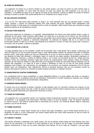 68.-ROBO DE BORDONES.
Los jugadores se colocan en un terreno dividido en dos partes iguales. Los palos se ponen en cada extremo bajo la
vigilancia de un "guardián". En cada mitad del terreno se traza una prisión que está guardada a su vez por un
"carcelero". La finalidad del juego es la de capturar los palos de los contrarios. Cuando un jugador es tocado en territorio
enemigo es puesto en prisión, pero puede quedar libre si un compañero de su equipo lo toca.
69.-SALCHICHAS CALIENTES.
A la voz de "YA" cada grupo debe encender un fuego y sin otros utensilios mas que una pequeña sartén y ramitas
verdes, preparar y cocinar una salchicha caliente para cada miembro del grupo, después harán desaparecer todo
vestigio de fuego. A cada grupo se le entregará harina y carne de embutido. Cada cocinero tiene que cocinarse su propia
salchicha después de ser aprobada por el juez.
70.-SALIDA PARA RESCATE.
Cada grupo selecciona un prisionero y un guardián. intercambiándolos de manera que cada guardián tenga a cargo un
prisionero de otra grupo. Cada prisionero estará atado, por medio de un as de guía, por la cintura, con una cuerda de
unos diez metros de largo cuyo extremo está sujeto por el guardián. Éste marcha hacia un lugar determinado escogiendo
el camino que mejor le parezca y caminando lentamente. El prisionero irá dejando tras de sí un rastro lo más
pronunciado posible. Al cabo de un tiempo, que depende de la distancia a recorrer, el resto de la grupo sale a rescatar a
su hombre y de ser posible, a capturar al guardián.
71.-SALVÁNDOSE EN LA SELVA.
Un juego apropiado para un día completo o medio día de excursión, Dos o más grupos. Se le asigna a cada grupo una
zona de bosque en el cual se pueda encender fuego y cortar determinadas malezas. Se obtendrá para esto el necesario
permiso previo. Cada grupo recibe una hoja con instrucciones en la que se narra la historia de un aviador o un marino
que después de haber sido derribado o naufragado, llega a la costa de una región selvática. Necesitarán prepararse un
refugio, calefacción, alimentos y medios de defensa propia y, por lo tanto, se concederán puntos por: refugio para dos
hombres, hecho con materiales naturales, fuego para cocinar (se proporcionarán varios dibujos), rastros de animales,
colección de seis hojas de árboles (a cada árbol local se le asignará el nombre de una planta tropical medicinal), pan de
cazador bien preparado y un mapa de la zona a escala y señalando el norte. En el caso de más grupos pueden
agregarse otros trabajos. Las instrucciones son entregadas a los monitores con bastante anticipación con el fin de que
puedan hacer sus preparativos. Esto, lógicamente, elimina el elemento sorpresa, pero es muy necesario cuando se
practica este juego por primera vez. Siempre se pueden preparar sorpresas en cualquier momento.
72.-SEMAFORISTAS CONTRA CORREDORES.
Una competencia entre un grupo semaforista, un grupo telegrafista (Morse) y un grupo atlético que lleven un mensaje a
un lugar determinado. La distancia será de dos kilómetros. Previamente el monitor estudiará la extensión del mensaje,
de acuerdo con la capacidad de las semaforistas o telegrafistas.
73.-SENDERO INEXPLORADO.-
El monitor que ya ha recorrido el sendero, describe el viaje realizado, pero sin mencionar nombres que indiquen la ruta
que siguió. Los grupos tienen que salir y tratar de seguir el mismo recorrido hasta el segundo punto, que ignoran dónde
se halla, guiándose solamente por la descripción hecha por el monitor.
74.-TARDE DE AVENTURAS.
Los jugadores van a una pequeña marcha. Los monitores reciben instrucciones sencillas: "Su Grupo va a salir en busca
de aventuras". Y se agregará a las instrucciones: "Rendirán cuenta a la hora de llegada" o bien "Al regresar redactarán
un informe conciso", cuyo informe versará sobre lo encontrado por el camino. Los monitores deberán llega un mapa para
localizar lo que él vea de interés.
75.-TUMBA ACUÁTICA.
Se juega igual que el "pirata ciego" excepto que el tesoro será algo comestible y que el Pirata estará provisto de un
recipiente con agua y un tarro quienquiera que resulte mojado tendrá que contar hasta doscientos en alta voz antes de
poder entrar nuevamente en juego.
76.-TURCOS Y RUSOS.
Dos bandos alineados y separados unos veinte metros. Uno de los bandos avanza hasta una línea distante unos cinco
metros de sus oponentes y se tienden en el suelo dándoles la cara. Al darse la voz de "Fuego", los que están tendidos
golpean violentamente el suelo con los puños extendidos hacia delante. Se da la orden de "Carguen" y los que están
 