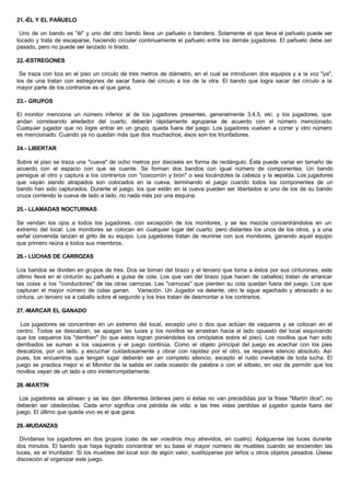 21.-ÉL Y EL PAÑUELO
Uno de un bando es "él" y uno del otro bando lleva un pañuelo o bandera. Solamente el que lleva el pañuelo puede ser
tocado y trata de escaparse, haciendo circular continuamente el pañuelo entre los demás jugadores. El pañuelo debe ser
pasado, pero no puede ser lanzado ni tirado.
22.-ESTREGONES
Se traza con tiza en el piso un círculo de tres metros de diámetro, en el cual se introducen dos equipos y a la voz "ya",
los de una tratan con estregones de sacar fuera del círculo a los de la otra. El bando que logra sacar del círculo a la
mayor parte de los contrarios es el que gana.
23.- GRUPOS
El monitor menciona un número inferior al de los jugadores presentes, generalmente 3,4,5, etc. y los jugadores, que
andan correteando alrededor del cuarto, deberán rápidamente agruparse de acuerdo con el número mencionado.
Cualquier jugador que no logre entrar en un grupo, queda fuera del juego. Los jugadores vuelven a correr y otro número
es mencionado. Cuando ya no quedan más que dos muchachos, ésos son los triunfadores.
24.- LIBERTAR
Sobre el piso se traza una "cueva" de ocho metros por dieciséis en forma de rectángulo. Ésta puede variar en tamaño de
acuerdo con el espacio con que se cuente. Se forman dos bandos con igual número de componentes. Un bando
persigue al otro y captura a los contrarios con "coscorrón y tirón" o sea tocándoles la cabeza y la espalda. Los jugadores
que vayan siendo atrapados son colocados en la cueva, terminando el juego cuando todos los componentes de un
bando han sido capturados. Durante el juego, los que están en la cueva pueden ser libertados si uno de los de su bando
cruza corriendo la cueva de lado a lado, no nada más por una esquina.
25.- LLAMADAS NOCTURNAS
Se vendan los ojos a todos los jugadores, con excepción de los monitores, y se les mezcla concentrándolos en un
extremo del local. Los monitores se colocan en cualquier lugar del cuarto, pero distantes los unos de los otros, y a una
señal convenida lanzan el grito de su equipo. Los jugadores tratan de reunirse con sus monitores, ganando aquel equipo
que primero reúna a todos sus miembros.
26.- LUCHAS DE CARROZAS
Los bandos se dividen en grupos de tres. Dos se toman del brazo y el tercero que toma a éstos por sus cinturones, este
último lleva en el cinturón su pañuelo a guisa de cola. Los que van del brazo (que hacen de caballos) tratan de arrancar
las colas a los "conductores" de las otras carrozas. Las "carrozas" que pierden su cola quedan fuera del juego. Los que
capturan el mayor número de colas ganan. Variación. Un Jugador va delante, otro le sigue agachado y abrazado a su
cintura, un tercero va a caballo sobre el segundo y los tres tratan de desmontar a los contrarios.
27.-MARCAR EL GANADO
Los jugadores se concentran en un extremo del local, excepto uno o dos que actúan de vaqueros y se colocan en el
centro. Todos se descalzan, se apagan las luces y los novillos se arrastran hacia el lado opuesto del local esquivando
que los vaqueros los "derriben" (lo que estos logran poniéndoles los omóplatos sobre el piso). Los novillos que han sido
derribados se suman a los vaqueros y el juego continúa. Como el objeto principal del juego es acechar con los pies
descalzos, por un lado, y escuchar cuidadosamente y obrar con rapidez por el otro, se requiere silencio absoluto. Así
pues, los encuentros que tengan lugar deberán ser en completo silencio, excepto el ruido inevitable de toda lucha. El
juego se practica mejor si el Monitor da la salida en cada ocasión de palabra o con el silbato, en vez de permitir que los
novillos vayan de un lado a otro ininterrumpidamente.
28.-MARTÍN
Los jugadores se alinean y se les dan diferentes órdenes pero si éstas no van precedidas por la frase "Martín dice", no
deberán ser obedecidas. Cada error significa una pérdida de vida; a las tres vidas perdidas el jugador queda fuera del
juego. El último que queda vivo es el que gana.
29.-MUDANZAS
Divídanse los jugadores en dos grupos (caso de ser vosotros muy atrevidos, en cuatro). Apáguense las luces durante
dos minutos. El bando que haya logrado concentrar en su base el mayor número de muebles cuando se encienden las
luces, es el triunfador. Si los muebles del local son de algún valor, sustitúyanse por leños u otros objetos pesados. Úsese
discreción al organizar este juego.
 