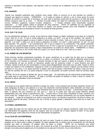 variando la velocidad ("más despacio, más deprisa"), tanto en moverse por la habitación como en dictar y trasmitir los
mensajes.
9.-EL ANUNCIO
Diseña una campaña publicitaria para venderte como amigo. Utiliza un anuncio en el que escribes tus virtudes y
consigue que alguien te compre. VARIANTES: a. El juego se realiza en silencio y con la única ayuda de pocas
palabras (el número lo puede fijar el animador). En este caso el animador puede leer los anuncios y el resto del grupo
intentan averiguar quién es su autor. b. También se puede realizar con todos los materiales que el anunciante se le
ocurran: disfraces, pegatinas, cuadros murales, eslóganes... c. Puedes venderte como responsable, equipista,
catequista... d. Cada jugador realiza la campaña de otras personas NOTA: Es preferible que los jugadores se
conozcan previamente. No es buen para introducir un equipo, una reunión general, pues crea ansiedad en algunas
personas. Es bueno para ya avanzada la reunión o la amistad de esas personas.
10.-EL CLIC Y EL CLAC
Con los participantes sentados en círculo, el que hace de madre entrega un objeto cualquiera al que tiene en la derecha
y dice: "esto es un clic". El que lo recibe pregunta a la madre: ¿un qué?", a lo que el otro contesta: "!ah, gracias!". A
continuación el segundo jugador le pasa el objeto al tercero diciendo lo mismo: "esto es un clic", el tercero pregunta al
segundo: "¿un que?", y éste a su vez le pasa la pregunta a la madre: "¿un que?", y ésta responde: "un clic", a lo que
éste responde: "!ah, gracias!". Y así sucesivamente, con lo que la cadena se va complicando. Tras haberlo practicado
varias veces se puede empezar primero por la derecha (con el "clic") y luego por la izquierda con el "clac"), por lo que las
preguntas van avanzando hasta cruzarse y llega continuamente a la madre por ambos lados. VARIANTES: Lo mismo,
pero en vez de "ésto es un clic" se dice "ésto es un gato" y en vez de "ésto es un clac", "ésto es un perro".
11.-EL SOBRE DE LOS SECRETOS
Todos tenemos secretos celosamente guardados. En grupo, escribimos en un papel tres de ellos que no hayamos
revelado a nadie. Luego introducimos el papel en un sobre y lo cerramos. Tras ello, podemos reflexionar sobre el tema
de los secretos y los nuestros en particular. Guardar secretos es algo que supone un gasto de energías, al tener que
estar pendientes de que los demás no descubran aquello que les queremos ocultar. A veces tenemos que decir
mentiras, desviar el tema de una conversación o incluso pasar desapercibidos para evitar que nos pillen. Existe un temor
a saber que pasaría si los revelásemos. Después se invita a los participantes a buscar a alguien que les ofrezca mucha
confianza (o muy poca, si se desea aumentar el riesgo), para salir de paseo e intercambiar los sobres. Cada uno lee en
voz alta los secretos del otro y le puede preguntar lo que no comprende. Se puede comentar hasta los secretos dejen
serlo.
NOTAS: Se ha de respetar la libertad del que no quiere jugar. Es importante dar las instrucciones escalonadas para
que nadie sepa lo que ocurrirá después. El lugar y momento del paseo es también un factor a tener en cuenta. Un
atardecer en plena naturaleza invita a la intimidad.
12.-EL OBVIO
Si el grupo es muy grande habrá que dividirlo en grupos de cuatro o cinco personas que formarán pequeños círculos. En
estos subgrupos se elige a una persona a la que, tras observarla concienzudamente, todos dedicarán una frase cuyo
comienzo es: "es obvio que tú...". Debe ser algo realmente obvio que se sepa ver de lejos. Cuando todos hayan dicho la
frase, le dedican otra que comienza por "veo que tú...". Aquí se le puede decir algo que puede habernos pasado
desapercibido pero que vemos al aproximarnos más. Cuando todo el círculo haya completado la frase, iniciamos una
nueva ronda con: "imagino que tú...". En esta última frase se admite cualquier pensamiento que nos pueda despertar la
otra persona. Luego se le pregunta si es cierto lo que hemos dicho y se discute la experiencia. Se hace lo mismo con
las demás personas del grupo. Volvemos otra vez a formar el grupo general y efectuamos una ronda con la frase "he
descubierto...".
13.-FÚTBOL COOPERATIVO
Las reglas del juego son las mismas que las del fútbol normal solo que con algunas variaciones. Cada cinco minutos
hay intercambios de jugadores entre los dos equipos. Solo se le puede dar un toque seguido al balón. Si hay gente
esperando jugar, entra cada cinco minutos en los intercambios de jugadores.
14.-LA CAJA DE LAS SORPRESAS
Mientras suena la música, la caja va pasando de mano en mano. Cuando la música se detiene, la persona que se ha
quedado con la caja la abre y extrae un papelito. En estos papelitos hay un número que se corresponde con una lista de
pruebas que tiene el animador. El jugador debe de pasar la prueba. NOTA: No es necesario que exista
correspondencia entre los números de la caja y los números de la lista. Si nos dejamos llevar por la intuición podemos
escoger una prueba para el jugador que se ha quedado con la caja (por la intuición, no por mala intención).
 