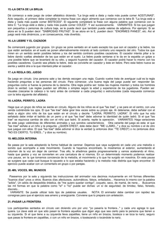 15.-LA DIETA DE LA BRUJA
Dé comienzo a este juego de orden alfabético diciendo: "La bruja está a dieta y nada más puede comer ACEITUNAS".
Acto seguido, el primero debe completar la misma frase con algún alimento que comience con la letra B: "La bruja está a
dieta y nada más puede comer BISTECES". El siguiente completará la frase con alguna palabra que comience con la
letra C: "La bruja está a dieta y nada más puede comer COLES". Y así sucesivamente. VARIANTES: Si los que juegan
son pequeños o personas de cultura baja, se le puede decir que también puede valerse de adjetivos. Por ejemplo: Si se
atora en la S pueden decir: "SABROSAS FRUTAS". Si se atora en la E, pueden decir: "ENORMES PANES", etc. Así el
juego será más dinámicos, y en consecuencia, más divertido.
16.-LA LIEBRE Y EL CAZADOR
Se comenzará jugando por grupos. Un grupo se pone sentado en el suelo excepto los que son el cazador y la liebre, los
que están sentados en el suelo se ponen alternativamente mirando al lado contrario uno respecto del otro. Todos los que
miren en un sentido serán posibles liebres y los del sentido contrario posibles cazadores. El cazador intenta pillar a la
liebre dando vueltas alrededor de las que están en el suelo. La liebre puede sentarse si le da en la espalda un golpe a
una posible liebre que se levantará de su sitio, y seguirá huyendo del cazador. El cazador podrá hacer lo mismo con los
posibles cazadores. Cuando sea pillada la liebre, ésta se convierte en cazador y éste en liebre. Pero esta liebre nueva se
sienta y saldrá otra a la que intentará pillar el cazador.
17.-LA REGLA DEL JUEGO
Se juega en círculo. Una persona sale y las demás escogen una regla. Cuando vuelve trata de averiguar cuál es la regla
haciendo preguntas a las personas del círculo. Para comenzar, una buena regla del juego puede ser: responder las
preguntas como si fueras la persona de tu derecha. Otra regla podría ser: todas las mujeres mienten y todos los hombres
dicen la verdad. Las reglas pueden ser difíciles o simples según la edad y experiencia de los jugadores. Pueden ser
visuales (rascarse la cabeza o la nariz antes de contestar a cada pregunta) o estructurales (cada respuesta comienza
con la letra siguiente del alfabeto).
18.-LADRA, PERRITO, LADRA
Haga que un grupo de niños se siente en círculo. Alguno de los niños es el que "las trae", y se para en el centro, con una
venda cubriéndole los ojos. El que "las trae" debe girar tres veces sobre su propio eje. Al detenerse, debe señalar con el
dedo a algún otro niño de los que están en el círculo y decirle: "LADRA, PERRITO, LADRA". El niño que ha sido
señalado debe imitar el ladrido de un perro y el que "las trae" debe adivinar la identidad de quién ladró. Si el que "las
trae" se equivoca cambia de sitio con el niño que ladró. Si acierta, repite la operación. VARIANTES: Haga variaciones
de este juego valiéndose de diferentes animales y sus sonidos característicos. Otra variante del juego es esta: el que
"las trae" señala a un niño y le pregunta: ¿QUIEN ERES?, éste debe decir: "ME LLAMO..." y dice su nombre o el de otro
que juegue con ellos. El que "las trae" debe adivinar si dice la verdad (y entonces dice: "TE CREO") o no (entonces dice:
"NO ES CIERTO, TU ERES..." y dice su nombre).
19.-MELODÍA INTERNA
Se pasea por la sala adoptando la forma habitual de caminar. Dejamos que vaya surgiendo en cada uno una melodía o
sonido que acompañe a este movimiento. Cuando la hayamos encontrado, la mostramos al exterior, aumentando el
volumen de la voz sin dejar de caminar. Tras ello, le añadimos gestos progresivamente y vamos acelerando el ritmo,
hasta que gestos y voz se convierten en una caricatura de sí mismos. En un determinado momento podemos realizar
una pausa, en la que tomamos conciencia de la melodía, el movimiento y lo que ha surgido en nosotros. En esta pausa
se surgiere que cada cual busque lo opuesto a lo que estaba haciendo y la melodía más distinta que logre encontrar. El
ejercicio puede acabar con un comentario en grupo o por parejas.
20.-MIL VOCES, MIL MUNDOS
Paseamos por la sala y siguiendo las instrucciones del animador nos decimos mutuamente en mil formas diferentes
"buenos días" unos a otros. Buenos días afectuosos, automáticos, falsos, enfadados... Hacemos lo mismo con la palabra
"adiós". Un adiós de despedida drástica, de "me quiero quedar contigo", coqueto, seco, de mamá, de nene... Buscamos
las mil formas en que la palabra como "sí" o "no" puede ser dichas: un sí de seguridad, de timidez, falso, honesto,
discreto...
VARIANTE: Se puede utilizar todo tipo de palabras usuales. NOTA: El animador debe cambiar con rapidez las
consignas para que el ejercicio sea ameno y energizante. Conviene que lo prepara con antelación.
21.-PASAR LA FRONTERA
Los participantes sentados en círculo van diciendo uno por uno: "yo pasaría la frontera..." y cada uno agrega lo que
quiera. La clave está en que sólo pasan la frontera aquellos que digan algo que sea cierto para la persona que tienen a
su izquierda. Si el que tiene a su izquierda lleva zapatillas, tiene un niño en brazos, bosteza o se toca la nariz, seguro
que pasas la frontera en zapatillas, o con un niño en brazos, o bostezando o tocándote la nariz.
 