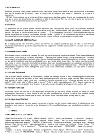 22.-PIDE UN DESEO
Se forman grupos de cuatro o cinco personas. Cada participante sale al centro y dice al resto del grupo cuál es su deseo,
algo que le gustaría que le hicieran. Luego el grupo trata de satisfacer ese deseo y, finalmente, se comparte la
experiencia.
NOTAS: Es conveniente que al presentar el juego comentemos que hay muchos deseos que nos pasan por la mente,
pero que a veces los desechamos por vergüenza o falta de atrevimiento. Por una vez vale la pena que corramos el
riesgo de pedir exactamente lo que queremos que nos den.
23.-REGALOS
*Si disponemos de una pizarra grande, hacemos secciones para cada persona donde, junto a sus nombres, anotamos
frases o dibujos alusivos a ellas y que nos parezcan de su agrado. También alguna cosa que creemos que le falta. Por
ejemplo: "Te regalo el que te aprecies más a ti mismo". *Si no disponemos de pizarra: los participantes escriben su
nombre en varias hojas de papel que reparten entre los demás. VARIANTE: Si los jugadores se reúnen a menudo es
útil repetir el ejercicio para observar si hay cambios en los regalos conforme el grupo se va conociendo mejor.
24.-SILLAS MUSICALES COOPERATIVAS
Es el típico juego de sillas musicales, pero no se elimina a las personas cuando se quita las sillas. Al final como es
natural nos encontraremos que todos los participantes del juego están sentados como pueden en una sola silla. Es súper
divertidísimo.
25.-SUBASTA DE PALABRAS
El animador muestra una serie de cartones. En cada uno de ellos aparece escrita una palabra. Todas estas palabras se
leen primero y más tarde se procede a subastarlas. Cada persona dispone de cien puntos para gastarlos y no puede
seguir pujando una vez halla consumidos éstos. Cuando finaliza la subasta, los participantes forman un círculo y explican
por qué es tan importante para ellos aquella palabra y en qué medida afecta a sus vidas. La hoja de papel se reservará
para anotar el número de puntos que hallamos gastados. Las listas de palabras pueden ser cualidades, sentimientos o
incluso personajes. En el caso de que sean personajes se puede organizar con ellos una fiesta. VARIANTES: Aún es
más completo si cada uno de los participantes aporta uno o varios sentimientos, cualidades, etc. para formar la lista con
la que se va a jugar.
26.-TRATA DE RECORDAR
Elija un póster grande. Muéstrelo a los jugadores. Dígales que después de que lo vean cuidadosamente durante unos
minutos, lo va a retirar de su vista y le va a hacer preguntas para saber qué tanto puede recordar. Deles tres minutos
para estudiar el póster. Luego retira éste y empieza a hacerles preguntas como: "¿Cuantos animales se ven en el
póster?", "¿Hay algún pato?", "¿Cómo está el tiempo?", "¿Se ve algún espantapájaros en él?"... Cuando veáis que los
niños se están aburriendo, podéis darle la opción de que ellos escojan otro póster y te hagan el interrogatorio a ti.
27.-TRONCOS HUMANOS
Se colocan a todos los niños en el suelo boca abajo excepto uno que se coloca encima de estos, los niños que están
abajo empieza rodar como si fueran troncos, el niño que esta arriba tiene que pasar de un lado a otros de estos troncos
humanos. Cuando llegue al final se pone de tronco y el primero de los troncos se coloca arriba y sigue el juego.
28.-VOLEIBOL COOPERATIVO
Juegan seis participantes por cada equipo. Los puntos se anotan con las mismas reglas que en el voleibol normal pero
después de cada punto se intercambia un par de jugadores. Otra modalidad es jugar a ver cuanto tarda la pelota en caer
al suelo.
?? TRAMAS
1.-RIÑA FAMILIAR O EL ASCENSOR
CARACTERÍSTICAS DE LOS ROLES APACIGUADOR Pacifica. Suaviza las diferencias. Es simpático. Protector.
Defiende tiernamente a los demás. Encubre y disimula. Frases Típicas: "!Oh... no es tan malo realmente!" "!Pero...,
básicamente estamos de acuerdo!" EVASOR Está tranquilo. Simula que no entiende. Cambia de tema. Aparenta
debilidad y falta de información. Aparenta desamparo. Aparenta estar ocupado con otro tema. Frases Típicas: "!No
puedo remediarlo!" "!No lo escuche...!" "!Tengo otras cosas que hacer!" INCULPADOR Juzga a los demás.
Intimida.
Compara. Se queja y echa culpas. Protesta enérgicamente. Frases Típicas: "!Siempre es tu culpa!" "!Vos nunca...
!" "!Si no lo haces...!" PREDICADOR Instruye. Predica. Recurre a datos externos y estadísticas. Demuestra que
 