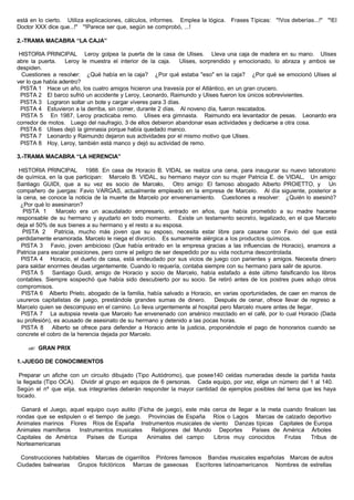 está en lo cierto. Utiliza explicaciones, cálculos, informes. Emplea la lógica. Frases Típicas: "!Vos deberías...!" "!El
Doctor XXX dice que...!" "!Parece ser que, según se comprobó, ...!
2.-TRAMA MACABRA “LA CAJA”
HISTORIA PRINCIPAL Leroy golpea la puerta de la casa de Ulises. Lleva una caja de madera en su mano. Ulises
abre la puerta. Leroy le muestra el interior de la caja. Ulises, sorprendido y emocionado, lo abraza y ambos se
despiden.
Cuestiones a resolver: ¿Qué había en la caja? ¿Por qué estaba "eso" en la caja? ¿Por qué se emocionó Ulises al
ver lo que había adentro?
PISTA 1 Hace un año, los cuatro amigos hicieron una travesía por el Atlántico, en un gran crucero.
PISTA 2 El barco sufrió un accidente y Leroy, Leonardo, Raimundo y Ulises fueron los únicos sobrevivientes.
PISTA 3 Lograron soltar un bote y cargar víveres para 3 días.
PISTA 4 Estuvieron a la derriba, sin comer, durante 2 días. Al noveno día, fueron rescatados.
PISTA 5 En 1987, Leroy practicaba remo. Ulises era gimnasta. Raimundo era levantador de pesas. Leonardo era
corredor de motos. Luego del naufragio, 3 de ellos debieron abandonar esas actividades y dedicarse a otra cosa.
PISTA 6 Ulises dejó la gimnasia porque había quedado manco.
PISTA 7 Leonardo y Raimundo dejaron sus actividades por el mismo motivo que Ulises.
PISTA 8 Hoy, Leroy, también está manco y dejó su actividad de remo.
3.-TRAMA MACABRA “LA HERENCIA”
HISTORIA PRINCIPAL 1988. En casa de Horacio B. VIDAL se realiza una cena, para inaugurar su nuevo laboratorio
de química, en la que participan: Marcelo B. VIDAL, su hermano mayor con su mujer Patricia E. de VIDAL, Un amigo:
Santiago GUIDI, que a su vez es socio de Marcelo, Otro amigo: El famoso abogado Alberto PROIETTO, y Un
compañero de juergas: Favio VARGAS, actualmente empleado en la empresa de Marcelo. Al día siguiente, posterior a
la cena, se conoce la noticia de la muerte de Marcelo por envenenamiento. Cuestiones a resolver: ¿Quién lo asesinó?
¿Por qué lo asesinaron?
PISTA 1 Marcelo era un acaudalado empresario, entrado en años, que había prometido a su madre hacerse
responsable de su hermano y ayudarlo en todo momento. Existe un testamento secreto, legalizado, en el que Marcelo
deja el 50% de sus bienes a su hermano y el resto a su esposa.
PISTA 2 Patricia, mucho más joven que su esposo, necesita estar libre para casarse con Favio del que está
perdidamente enamorada. Marcelo le niega el divorcio. Es sumamente alérgica a los productos químicos.
PISTA 3 Favio, joven ambicioso (Que había entrado en la empresa gracias a las influencias de Horacio), enamora a
Patricia para escalar posiciones, pero corre el peligro de ser despedido por su vida nocturna descontrolada.
PISTA 4 Horacio, el dueño de casa, está endeudado por sus vicios de juego con parientes y amigos. Necesita dinero
para saldar enormes deudas urgentemente. Cuando lo requería, contaba siempre con su hermano para salir de apuros.
PISTA 5 Santiago Guidi, amigo de Horacio y socio de Marcelo, había estafado a éste último falsificando los libros
contables. Siempre sospechó que había sido descubierto por su socio. Se retiró antes de los postres pues adujo otros
compromisos.
PISTA 6 Alberto Prieto, abogado de la familia, había salvado a Horacio, en varias oportunidades, de caer en manos de
usureros capitalistas de juego, prestándole grandes sumas de dinero. Después de cenar, ofrece llevar de regreso a
Marcelo quien se descompuso en el camino. Lo lleva urgentemente al hospital pero Marcelo muere antes de llegar.
PISTA 7 La autopsia revela que Marcelo fue envenenado con arsénico mezclado en el café, por lo cual Horacio (Dada
su profesión), es acusado de asesinato de su hermano y detenido a las pocas horas.
PISTA 8 Alberto se ofrece para defender a Horacio ante la justicia, proponiéndole el pago de honorarios cuando se
concrete el cobro de la herencia dejada por Marcelo.
?? GRAN PRIX
1.-JUEGO DE CONOCIMIENTOS
Preparar un afiche con un circuito dibujado (Tipo Autódromo), que posee140 celdas numeradas desde la partida hasta
la llegada (Tipo OCA). Dividir al grupo en equipos de 6 personas. Cada equipo, por vez, elige un número del 1 al 140.
Según el nº que elija, sus integrantes deberán responder la mayor cantidad de ejemplos posibles del tema que les haya
tocado.
Ganará el Juego, aquel equipo cuyo autito (Ficha de juego), este más cerca de llegar a la meta cuando finalicen las
rondas que se estipulen o el tiempo de juego. Provincias de España Ríos o Lagos Marcas de calzado deportivo
Animales marinos Flores Ríos de España Instrumentos musicales de viento Danzas típicas Capitales de Europa
Animales mamíferos Instrumentos musicales Religiones del Mundo Deportes Países de América Árboles
Capitales de América Países de Europa Animales del campo Libros muy conocidos Frutas Tribus de
Norteamericanas
Construcciones habitables Marcas de cigarrillos Pintores famosos Bandas musicales españolas Marcas de autos
Ciudades balnearias Grupos folclóricos Marcas de gaseosas Escritores latinoamericanos Nombres de estrellas
 