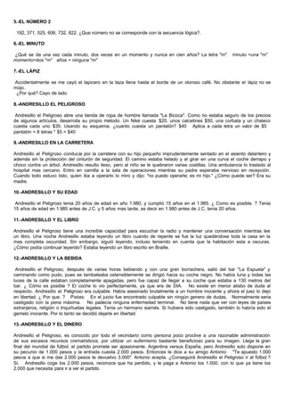 5.-EL NÚMERO 2
192, 371, 525, 606, 732, 822. ¿Que número no se corresponde con la secuencia lógica?.
6.-EL MINUTO
¿Qué se da una vez cada minuto, dos veces en un momento y nunca en cien años? La letra "m" minuto =una "m"
momento=dos "m" años = ninguna "m"
7.-EL LÁPIZ
Accidentalmente se me cayó el lapicero en la taza llena hasta el borde de un oloroso café. No obstante el lápiz no se
mojo.
¿Por qué? Cayo de lado
8.-ANDRESILLO EL PELIGROSO
Andresillo el Peligroso abre una tienda de ropa de hombre llamada "La Bicoca". Como no estaba seguro de los precios
de algunos artículos, desarrolla su propio método. Un Niké cuesta $20, unos calcetines $50, una corbata y un chaleco
cuesta cada uno $35. Usando su esquema, ¿cuanto cuesta un pantalón? $40 Aplica a cada letra un valor de $5
pantalón = 8 letras * $5 = $40
9.-ANDRESILLO EN LA CARRETERA
Andresillo el Peligroso conducía por la carretera con su hijo pequeño imprudentemente sentado en el asiento delantero y
además sin la protección del cinturón de seguridad. El camino estaba helado y al girar en una curva el coche derrapo y
choco contra un árbol. Andresillo resulto ileso, pero al niño se le quebraron varias costillas. Una ambulancia lo traslado al
hospital mas cercano. Entro en camilla a la sala de operaciones mientras su padre esperaba nervioso en recepción.
Cuando todo estuvo listo, quien iba a operarlo lo miro y dijo: "no puedo operarle; es mi hijo." ¿Cómo puede ser? Era su
madre.
10.-ANDRESILLO Y SU EDAD
Andresillo el Peligroso tenia 20 años de edad en año 1.980, y cumplió 15 años en el 1.985. ¿ Como es posible. ? Tenia
15 años de edad en 1.985 antes de J.C. y 5 años mas tarde, es decir en 1.980 antes de J.C. tenia 20 años.
11.-ANDRESILLO Y EL LIBRO
Andresillo el Peligroso tiene una increíble capacidad para escuchar la radio y mantener una conversación mientras lee
un libro. Una noche Andresillo estaba leyendo un libro cuando de repente se fue la luz quedándose toda la casa en la
mas completa oscuridad. Sin embargo, siguió leyendo, incluso teniendo en cuenta que la habitación esta a oscuras.
¿Cómo podía continuar leyendo? Estaba leyendo un libro escrito en Braille.
12.-ANDRESILLO Y LA BEBIDA
Andresillo el Peligroso, después de varias horas bebiendo y con una gran borrachera, salió del bar "La Espuela" y
caminando como pudo, pues se tambaleaba ostensiblemente se dirigió hacia su coche negro. No había luna y todas las
luces de la calle estaban completamente apagadas, pero fue capaz de llegar a su coche que estaba a 130 metros del
bar. ¿ Cómo es posible ? El coche lo vio perfectamente, ya que era de DIA. No existe en menor atisbo de duda al
respecto. Andresillo el Peligroso era culpable. Había asesinado brutalmente a un hombre inocente y ahora el juez lo dejo
en libertad. ¿ Por que. ? Pistas: En el juicio fue encontrado culpable sin ningún genero de dudas. Normalmente seria
castigado con la pena máxima. No padecía ninguna enfermedad terminal. No tiene nada que ver con leyes de países
extranjeros, religión o triquiñuelas legales. Tenia un hermano siamés. Si hubiera sido castigado, también lo habría sido el
gemelo inocente. Por lo tanto se decidió dejarle en libertad.
13.-ANDRESILLO Y EL DINERO
Andresillo el Peligroso, es conocido por todo el vecindario como persona poco proclive a una razonable administración
de sus escasos recursos crematísticos, por utilizar un eufemismo bastante beneficioso para su imagen. Llega la gran
final del mundial de fútbol, el partido promete ser apasionante, Argentina versus España, pero Andresillo solo dispone en
su pecunio de 1.000 pesos y la entrada cuesta 2.000 pesos. Entonces le dice a su amigo Antonio: "Te apuesto 1.000
pesos a que si me das 2.000 pesos te devuelvo 3.000". Antonio acepta. ¿Conseguirá Andresillo el Peligroso ir al fútbol.?
Si. Andresillo coge los 2.000 pesos, reconoce que ha perdido, y le paga a Antonio los 1.000, con lo que ya tiene los
2.000 que necesita para ir a ver el partido.
 