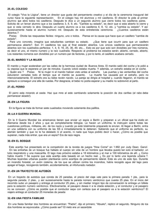 25.-EL COLEGIO
El colegio "Viva la Lógica", tiene un director que gusta del pensamiento creativo y el día de la ceremonia inaugural del
curso hace la siguiente representación: En el colegio hay mil alumnos y mil casilleros. El director le pide al primer
alumno que abra todos los casilleros. Después le dice a un segundo alumno que cierre todos los casilleros pares.
Solicita de un tercer alumno que a los casilleros 3, 6, 9, etc. "Cambie su estado", es decir que si esta abierto lo cierre y
que si esta cerrado lo abra. Después un cuarto alumno va a los casilleros 4, 8, 12, etc. y "cambia su estado". Y así
sucesivamente hasta el alumno numero mil. Después de esta entretenida ceremonia. ¿Cuantos casilleros están
abiertos.?
Pistas: Olvida las respuestas fáciles: ninguno, uno o todos. Piensa en la causa que hace que un casillero "cambie de
estado".
Para uno concreto, imagina que estudiantes cambian su estado. ¿Que tiene que ocurrir para que un casillero
permanezca abierto?. Son 31 casilleros los que al final estarán abiertos. Los únicos casilleros que permanecerán
abiertos son los cuadrados perfectos: 1, 4, 9, 16, 25, 36, 49, etc,... Esto es por que solo son divisibles por tres números,
es decir el uno, el mismo numero y la raíz cuadrada. Respecto al problema los estados serán; abierto, cerrado, abierto.
Los restantes números son divisibles por un numero par de factores, y por lo tanto, el casillero acabara cerrado.
26.-EL MARIDO Y LA MUJER
El marido y mujer aceleraban por las calles de la hermosa ciudad de Buenos Aires. El marido salió del coche y le pidió a
su esposa que le esperara un par de minutos. Cuando volvió estaba muerta. Y además, un extraño estaba en el coche.
¿ Quién era ? Pistas: Ni la mujer ni el marido habían visto antes al extraño. Las puertas y las ventanillas del coche
estuvieron cerradas todo el tiempo que el marido se ausento. La muerte fue causada por el extraño, pero no
intencionadamente. El extraño era su bebe recién nacido. La pareja se dirigía al hospital y, cuando llegaron, el marido se
apresuro a conseguir una silla de ruedas. Por desgracia, el bebe no podía esperar y su madre no sobrevivió al parto.
27.-EL PERRO
El perro esta mirando al oeste. Haz que mire al este cambiando solamente la posición de dos cerillas (el rabo debe
permanecer alzado!).
28.-EN LA FIGURA
En la figura se trata de formar siete cuadrados moviendo solamente dos palillos.
29.-LA II GUERRA MUNDIAL
En la II Guerra Mundial los americanos tienen que enviar un espía a Berlín y preparan a un oficial que ha vivido en
Alemania desde los 2 años y que es completamente bilingüe. Le hacen un uniforme, le instruyen sobre todas las
cuestiones políticas, militares, etc. de los nazis y cuando ya está totalmente preparado le envían. Al llegar a Berlín, entra
en una cafetería con su uniforme de las SS e inmediatamente le detienen. Sabiendo que el uniforme es perfecto, su
alemán también y que no le ha delatado ni el acento, ni nada que haya podido decir o hacer, ¿Cómo es posible que
supieran, nada más entrar, que era un espía? Era de raza negra.
30.-EN EL BOSQUE
Este acertijo fue presentado en la competición de la revista de juegos "How Come" en 1.992 por Judy Dean. Gano!.
En las entrañas de un bosque fue hallado el cuerpo sin vida de un hombre que llevaba puesto tan solo el bañador, un
tubo respiratorio y una mascarilla. El lago mas próximo estaba a 18 kilómetros y el mar a 100 kilómetros de allí. ¿ Como
había muerto ? Se supone que este acertijo esta basado en un hecho real. ¿ Es por lo tanto una leyenda urbana ?.
Muchas leyendas urbanas pueden plantearse como acertijos de pensamiento lateral. Este es uno de este tipo. Durante
un incendio forestal, un avión cisterna, de los que se utilizan contra los incendios, había recogido agua del lago para
apagar el fuego, recogiendo también, accidentalmente, al infortunado nadador.
31.-EN UN TRAYECTO DE AUTOBÚS
En un trayecto de autobús que consta de 25 paradas, el precio del viaje vale para la primera parada 1 pta., para la
segunda parada, 2 ptas., y así sucesivamente hasta la parada número veinticinco que cuesta 25 ptas. En el inicio del
recorrido sube un pasajero y entrega al conductor 25 ptas., y sin mediar ningún tipo de conversación le entrega un billete
para la estación numero veinticinco. Efectivamente, el pasajero desea ir a la citada estación, y el conductor y el pasajero
no se conocen: ¿Cómo es posible que el conductor sepa con certeza que el pasajero va a la estación veinticinco? El
viajero entrego al conductor 25 monedas de peseta
32.-EN UNA FIESTA FAMILIAR
En una fiesta familiar dos hombres se encuentran: "Padre", dijo el primero; "Abuelo", replico el segundo. Ninguno de los
dos hombres se equivocaba. ¿Cómo puede ser? El nieto era un sacerdote
 