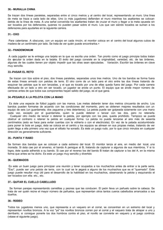 30.- MURALLA CHINA
Se trazan dos líneas paralelas, separadas entre sí cinco metros y al centro del local, representando un muro. Una línea
de meta se traza a cada lado de ellas. Uno (o más jugadores) defienden el muro mientras los asaltantes se colocan
detrás de la línea de meta. A una señal convenida los asaltantes tratan de cruzar el muro y llegar a la meta opuesta sin
ser tocados por los defensores, quienes no pueden pasar sobre el muro. Los que van siendo tocados se suman a los
defensores para ayudarles en la siguiente carrera.
31.- OXO
Para calentarse. A obscuras, con un equipo en cada rincón, el monitor coloca en el centro del local algunos cubos de
madera de un centímetro por lado. Se trata de ver quién puede encontrarlos.+
32.- PANDEMONIUM
A cada jugador se le entrega una tarjeta en la que va escrita una orden. Tan pronto como el juego principia todos tratan
de ejecutar la orden dada en la tarjeta. El éxito del juego consiste en la originalidad, variedad, etc. de las órdenes,
algunas de las cuales tienen por objeto impedir que las otras sean ejecutadas. Variación. Escribir las órdenes en clave
muy sencilla.
33.-PASAR EL RETO
Se trazan con tiza sobre el piso, dos líneas paralelas, separadas unos tres metros. Uno de los bandos se forma fuera
de estas líneas armado con pelotas de tenis. El otro corre de un lado para el otro entre las dos líneas tratando de
esquivar las pelotas que le son lanzadas, y el que es tocado por una de ellas queda fuera del juego. Por cada carrera
efectuada de un lado a otro sin ser tocado, un jugador se anota un punto. El equipo que se anote mayor número de
carreras antes de que todos sus componentes hayan salido del juego, es el que gana.
34.-PEGARLE A LA PELOTA CON LA MANO
Es éste una especie de fútbol jugado con las manos. Las metas deberán tener dos metros cincuenta de ancho. Los
bandos pueden formarse de acuerdo con las condiciones del momento, pero se obtienen mejores resultados con un
equipo de seis (un guardameta, dos zagueros y tres delanteros). La pelota puede ser golpeada solamente con una mano
cada vez, excepto por el guardameta, quien la puede detener o lanzar con las dos, pero no retenerla.
Cualquier otro medio de lanzar o detener la pelota, por ejemplo con los pies, queda prohibido. Tampoco se puede
obstruir al contrario o retener la pelota en cualquier forma. La pelota no puede lanzarse al aire más de sesenta
centímetros (esto se hace para evitar cuentas con la vidriería o con el electricista). En vez de la patada acostumbrada
para poner la bola en juego, ésta se coloca en el centro y los equipos se alinean en sus propias metas, tratando de ver
quién llega a ella primero una vez que el silbato ha sonado. Es éste un juego rudo, por lo que cinco minutos en cualquier
dirección es generalmente suficiente.
35.- PUNTA Y RABO
Se forman dos bandos que se colocan a cada extremo del local. El monitor lanza al aire, en medio del local, una
moneda. Si ésta cae por el anverso, el bando A persigue al B, tratando de capturar a algunos de sus miembros, Y si lo
logra, éste queda adherido a su bando. Si cae por el reverso los del bando B tratan de capturar a los del A, en la misma
forma que antes se ha dicho. Es este un juego muy sencillo y divertido
36.- QUEMADOS
Es este un buen juego para principiar una reunión y tener ocupados a los muchachos antes de entrar a la parte seria.
"Eso", puede ser una pelota de tenis, con la cual se le pegará a alguno de los muchachos que es el "quemado". Este
juego puede resultar muy útil para el desarrollo de la habilidad en los muchachos, observando la pelota y esquivando el
ser tocados con ella. etc., etc.
37.- QUITAR EL CUELLO CABELLUDO
Se forman parejas representando carretillas y peones que las conducen. El peón lleva un pañuelo sobre la cabeza. Se
trata de ver quién reúne el mayor número de pañuelos, que representan otros tantos cueros cabelludos arrancados a sus
dueños.
38.- RODEO
Todos los jugadores menos uno, que representa a un vaquero en el corral, se concentran en un extremo del local y
representan novillos broncos. A la voz "ya" los novillos broncos corren por el corral y el vaquero trata de atrapar a uno y
derribarlo; si consigue ponerle los dos hombros contra el piso, el novillo se convierte en vaquero y el juego continúa
(véase el siguiente juego).
 