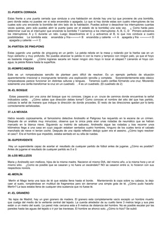 33.-PUERTA CERRADA
Estas frente a una puerta cerrada que conduce a una habitación en donde hay una luz que proviene de una bombilla,
pero donde estas no puedes ver si esta encendida o apagada. Lo que si hay donde estas son cuatro interruptores de los
cuales solo uno enciende la bombilla del otro lado de la habitación. Puedes activar o desactivar los interruptores cuantas
veces quieras, pero solo puedes abrir la puerta (para ver el estado de la bombilla) una sola vez. ¿ Como harás para
determinar cual es el interruptor que enciende la bombilla ? Llamemos a los interruptores: A, B, C, D Primero activamos
los interruptores A y C durante un rato. Luego desactivamos el C y activamos el B, lo que nos conduce a cuatro
posibilidades: La bombilla esta: encendida y fría-----------> B encendida y caliente ---> A apagada y fría ------------> D
apagada y caliente -----> C
34.-PARTIDA DE PING-PONG
Estas jugando una partida de ping-pong en un jardín. La pelota rebota en la mesa y rodando por la hierba cae en un
hoyo estrecho y muy profundo. No puedes alcanzar la pelota ni con la mano y tampoco con ningún palo, ya que el hoyo
es bastante irregular. ¿Cómo lograras sacarla sin hacer ningún otro hoyo ni tocar el césped.? Llenando el hoyo con
agua, la pelota flotara hasta la superficie.
35.-ROMPECABEZAS
Este es un rompecabezas sencillo de plantear pero difícil de resolver. Es un ejemplo perfecto de situación
aparentemente irracional e incongruente teniendo una explicación sencilla y completa. Sorprendentemente este clásico
rompecabezas parece funcionar en distintas culturas y lenguas. Tenemos cuatro cerillas formando una cruz. Moviendo
solamente una cerilla transformar la cruz en un cuadrado . 4 es un cuadrado. (El cuadrado de 2)
36.-EL BOSQUE
Estas paseando por una zona del bosque que no conoces. Llegas a un cruce de caminos donde encuentras la señal
indicadora caída. ¿Cómo sabes que dirección debes tomar? Como conoces el nombre del sitio del que has partido,
colocas la señal de manera que indique la dirección de donde procedes. El resto de las direcciones quedan por lo tanto
correctamente señalizadas.
37.-LA NEVADA
Había nevado copiosamente, el famosísimo detective Andresillo el Peligroso fue requerido en la escena de un crimen.
Después de un análisis muy minucioso, observa que la única pista eran unas rodadas de neumático que se habían
marcado en la blanca nieve. Siguiendo su instinto de sabueso, Andresillo sigue las rodadas y tras recorrer unos
kilómetros llega a una casa en cuyo zaguán estaban sentados cuatro hombres, ninguno de los cuales tenía el calzado
manchado de nieve ni tenían coche. Después de una rápida reflexión dedujo quien era el asesino. ¿Cómo logro resolver
el caso?. Era el hombre que impedido, estaba sentado en su silla de ruedas.
38.-SUPERVIDENTE
Hay un supervidente capaz de acertar el resultado de cualquier partido de fútbol antes de jugarse. ¿Cómo es posible?
Antes de jugarse el resultado de cualquier partido es 0 a 0.
39.-LOS MELLIZOS
Maria y Andresillo son mellizos, hijos de la misma madre. Nacieron el mismo DIA, del mismo año, a la misma hora y en el
mismo sitio. ¿Como es posible que se casaran y no fuera un escándalo? NO se casaron entre si, lo hicieron con sus
respectivos novio/a.
40.-MERLÍN
Merlín el Mago tenia una taza de té que estaba llena hasta el borde. Manteniendo la copa sobre su cabeza, la dejo
caer al suelo, rompiéndose en multitud de fragmentos pero sin derramar una simple gota de té. ¿Cómo pudo hacerlo
Merlín? La taza estaba llena de cualquier otra sustancia que no fuese té.
41.-EL GRANERO
No lejos de Madrid, hay un gran granero de madera. El granero esta completamente vacío excepto un hombre muerto
que cuelga del medio de la vertiente central del tejado. La cuerda alrededor de su cuello tiene 3 metros larga y sus pies
están a un metro del suelo. La pared más cercana esta a 9 metros de distancia del hombre. No es posible escalar por las
paredes hasta las aguas del tejado o ir por las traviesas. El hombre se ahorco solo. ¿Cómo lo hizo? Se subió
 