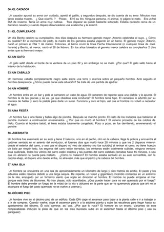 50.-EL CAZADOR
Un cazador apuntó su arma con cuidado, apretó el gatillo, y segundos después, se dio cuenta de su error. Minutos mas
tarde estaba muerto. ¿ Que ocurrió. ? Pistas: Erró su tiro. Ninguna persona, ni animal, ni pájaro le mato. Era un frió
DIA de invierno. Tenia un arma muy ruidosa. Tras disparar se quedo bastante sofocado. Estaba cazando cerca de un
barranco nevado y cuando disparo desencadeno una avalancha y le enterró.
51.-EL CUMPLEAÑOS
Un día Benito celebro su cumpleaños, dos días después su hermano gemelo mayor, Antonio celebraba el suyo. ¿ Cómo
es posible? En el momento del parto, la madre de los gemelos estaba viajando en un barco. El gemelo mayor, Antonio,
nació el primero el DIA 1 de marzo. Entonces, el barco cruzó la línea Fecha Internacional (o cualquier línea de zona
horaria) y Benito, el menor, nació el 28 de febrero. En los años bisiestos el gemelo menor celebra su cumpleaños 2 días
antes que su hermano mayor.
52.-UN GATO
Un gato saltó desde el borde de la ventana de un piso 32 y sin embargo no se mato. ¿Por que? El gato salto hacia el
interior de la habitación.
53.-UN CABALLO
Un hermoso caballo completamente negro salta sobre una torre y aterriza sobre un pequeño hombre. Acto seguido el
hombre desaparece. ¿Cómo puede darse esta situación? Se trata de una partida de ajedrez.
54.-UN HOMBRE
Un hombre entra en un bar y pide al camarero un vaso de agua. El camarero de repente saca una pistola y le apunta. El
hombre le da las gracias y se va. ¿A que obedece esta conducta? El hombre tenia hipo. El camarero lo advirtió por su
manera de hablar y saco la pistola para darle un susto. Funciono y curo el hipo, así que el hombre no volvió a necesitar
el agua.
55.-UNA FIESTA
Un hombre fue a una fiesta y bebió algo de ponche. Después se marcho pronto. El resto de los invitados que bebieron el
ponche murieron a continuación envenenados. ¿ Por que no murió el hombre.? El veneno procedía de los cubitos de
hielo. Cuando el hombre bebió, el hielo estaba totalmente congelado. Poco a poco, se fue derritiendo, envenenando el
ponche
56.-ASESINATO
Un hombre fue asesinado en su auto y tiene 2 balazos, uno en el pecho, otro en la cabeza, llega la policía y encuentra el
cadáver sentado en el asiento del conductor, el forense dice que murió hace 20 minutos y que los 2 disparos vinieron
desde el exterior del carro, o sea que el disparo no vino de adentro (no fue suicidio) al revisar el carro, no tiene huecos
de bala por ningún lado, los seguros del carro están cerrados, las ventanas están totalmente subidas, ninguna ventana
está quebrada, todos los vidrios del carro están intactos y las puertas del carro estaban cerradas hace 45 minutos, o sea
que no abrieron la puerta para matarlo. ¿Cómo lo mataron? El hombre estaba sentado en su auto convertible, con la
capota abajo, el disparo vino desde arriba, no atravesó, más que el pecho y la cabeza del hombre.
57.-UNA ISLA
Un hombre se encuentra en una isla de aproximadamente un kilómetro de largo y cien metros de ancho. El pasto y los
arbustos están resecos debido a una larga sequía. De repente, un voraz y gigantesco incendio comienza en un extremo
de la isla, empujado por un fortísimo viento que sopla en dirección al hombre. El hombre no puede arrojarse al mar
porque esta lleno de tiburones. No hay playas, solo acantilados. ¿Que puede hacer para no ser quemado por el fuego?
El hombre debe prender un fuego en la mitad de la isla y ubicarse en la parte que se va quemando puesto que ahí no lo
alcanzara el fuego (el pasto quemado no se vuelve a quemar.).
58.-DÉCIMO PISO
Un hombre vive en el décimo piso de un edificio. Cada DIA coge el ascensor para bajar a la planta calle e ir a trabajar o
a ir de compras. Cuando vuelve, coge el ascensor para ir a la séptima planta y sube las escaleras para llegar hasta su
apartamento del décimo. Él odia caminar, así que. ¿Por que lo hace? El hombre es un enano. Variantes de este
rompecabezas incluyen la pista de que en los días lluviosos sube en el ascensor hasta el décimo piso ( usa su
paraguas!)
 
