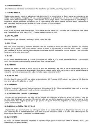 12.-CUADRADO MÁGICO
En un tablero de 3x3 colocar los números del 1 al 9 de forma que cada fila, columna y diagonal sume 15.
13.-CUATRO AMIGOS
Cuatro amigos querían cruzar un lago con un bote de remos. En el primer intento se dieron cuenta, sin embargo, de que
el bote solamente podía transportar 100 kgs., justo lo que pesaba el gordo Carlos. Los otros tres pesaban, sin embargo
mucho menos; Francisco pesaba 52 kgrs., Pablo pesaba incluso 3 kgs. menos ; los cuatro pesaban en total 247 kgs. La
travesía no solo se presentaba problemática por la capacidad del bote: Pablo además, no sabia remar. Tras cavilar un
rato, los amigos dieron con una posibilidad de cruzar los cuatro. ¿Como lo hicieron?
14.-CURRO DICE
Curro dice lo siguiente:"Hice muchos viajes. Todos fueron a Paris, menos dos. Todos los que hice fueron a Italia, menos
dos. Y todos fueron a Tahiti, menos dos". ¿Cuantos viajes hizo Curro en total?
15.-UNA PALABRA
Dar una palabra que comience y termine por "DAD" , ídem, por "ION"
16.-DOS VELAS
Dos velas tienen longitudes y diámetros diferentes. Por ello, no tardan lo mismo en arder hasta derretirse por completo.
Mientras que la primera tarda como máximo 5 horas en arder, la segunda vela se consume en 5,5 horas. La primera
vela, después de 4 horas, tiene la misma longitud que la vela segunda después de 3 horas ardiendo, ¿Que proporción
tenían entre si las velas al principio?
17.-EL 70%
El 70% de los hombres son feos, el 70% de los hombres son malos, el 70 % de los hombres son listos. Como mínimo,
sobre cien hombres ¿cuantos de ellos seran a la vez feos, malos y listos?
18.-EL TERRÓN
Durante una velada, A pasa un terrón de azúcar entre los asistentes y les invita a que lo hagan arder. Muchos lo
intentaran, pero no conseguirán su propósito. Sin embargo, cuando vuelve a las manos de A, este le aplica la llama de
una cerilla y el terrón empezara a arder. ¿Que ha hecho A para encender el terrón?
19.-EL ÍNDICE IBEX
El índice Ibex-35, marco un DIA una subida en su cotización del 1% sobre el DIA anterior, que estaba a 100. Dos días
mas tarde bajo un 1%. ¿Cambio su valor?
20.-EL LECHERO
El lechero ingenioso: Un lechero dispone únicamente de dos jarras de 3 y 5 litros de capacidad para medir la leche que
vende a sus clientes. ¿Cómo podrá medir un litro sin desperdiciar la leche?
21.-EL PRISIONERO Y LOS DOS GUARDIANES
Un prisionero esta encerrado en una celda con dos puertas: una conduce a la salvación, la otra a la muerte, y cada una
de ellas esta vigilada por un guardián. El prisionero sabe que uno de los guardianes siempre dice la verdad, y el otro
siempre miente. Para elegir la puerta por la que pasara, solo puede hacer una pregunta a uno solo de los guardianes.
¿Como puede salvarse?
22.-EL ZORRO, LA CABRA Y EL REPOLLO
Un pastor tiene que pasar un zorro, una cabra y un repollo de una a otra orilla de un río. Dispone de una barca en la que
solo caben el y una de las tres otras cosas. Si el zorro se queda solo con la cabra, se la come. Si la cabra se queda sola
con el repollo, se lo come. ¿Como debe proceder el pastor?
23.-EL COCINERO
En 1.490, un cocinero castellano preparaba el siguiente manjar: pavo al cacao con sofrito de tomate y maíz. ¿Que
ingrediente no encaja en la receta?
 