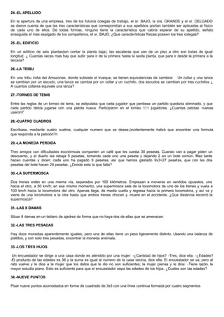 24.-EL APELLIDO
En la apertura de una empresa, tres de los futuros colegas de trabajo, el sr. BAJO, la sra. GRANDE y el sr. DELGADO
se dieron cuenta de que las tres características que correspondían a sus apellidos podían también ser aplicadas al físico
de cada uno de ellos. De todas formas, ninguno tiene la característica que cabria esperar de su apellido, señalo
enseguida el mas espigado de los compañeros, el sr. BAJO. ¿Que características físicas poseen los tres colegas?
25.-EL EDIFICIO
En un edificio de seis plantas(sin contar la planta baja), las escaleras que van de un piso a otro son todas de igual
longitud. ¿ Cuantas veces mas hay que subir para ir de la primera hasta la sexta planta, que para ir desde la primera a la
tercera?
26.-LA TRIBU
En una tribu india del Amazonas, donde subsiste el trueque, se tienen equivalencias de cambios: Un collar y una lanza
se cambian por un escudo, una lanza se cambia por un collar y un cuchillo, dos escudos se cambian por tres cuchillos ¿
A cuantos collares equivale una lanza?
27.-TORNEO DE TENIS
Entre las reglas de un torneo de tenis, se estipulaba que cada jugador que perdiese un partido quedaría eliminado, y que
cada partido debía jugarse con una pelota nueva. Participaron en el torneo 111 jugadores. ¿Cuantas pelotas nuevas
usaron?
28.-CUATRO CUADROS
Escríbase, mediante cuatro cuatros, cualquier numero que se desee.(evidentemente habrá que encontrar una formula
que responda a la petición?n
29.-LA MONEDA PERDIDA
Tres amigos con dificultades económicas comparten un café que les cuesta 30 pesetas. Cuando van a pagar piden un
descuento, y el dueño les rebaja 5 pesetas, tomando cada uno una peseta y dejando 2 en un bote común. Mas tarde
hacen cuentas y dicen: cada uno ha pagado 9 pesetas, así que hemos gastado 9x3=27 pesetas, que con las dos
pesetas del bote hacen 29 pesetas. ¿Donde esta la que falta?
30.-LA SUPERMOSCA
Dos trenes están en una misma vía, separados por 100 kilómetros. Empiezan a moverse en sentidos opuestos, uno
hacia el otro, a 50 km/h; en ese mismo momento, una supermosca sale de la locomotora de uno de los trenes y vuela a
100 km/h hacia la locomotora del otro. Apenas llega, de media vuelta y regresa hacia la primera locomotora, y así va y
viene de una locomotora a la otra hasta que ambos trenes chocan y muere en el accidente. ¿Que distancia recorrió la
supermosca?
31.-LAS 8 DAMAS
Situar 8 damas en un tablero de ajedrez de forma que no haya dos de ellas que se amenacen.
32.-LAS TRES PESADAS
Hay doce monedas aparentemente iguales, pero una de ellas tiene un peso ligeramente distinto. Usando una balanza de
platillos, y con solo tres pesadas, encontrar la moneda anómala.
33.-LOS TRES HIJOS
Un encuestador se dirige a una casa donde es atendido por una mujer: -¿Cantidad de hijos? -Tres, dice ella. -¿Edades?
-El producto de las edades es 36 y la suma es igual al numero de la casa vecina, dice ella. El encuestador se va; pero al
rato vuelve y le dice a la mujer que los datos que le dio no son suficientes; la mujer piensa y le dice: -Tiene razón, la
mayor estudia piano. Esto es suficiente para que el encuestador sepa las edades de los hijos. ¿Cuales son las edades?
34.-NUEVE PUNTOS
Pisar nueve puntos acomodados en forma de cuadrado de 3x3 con una línea continua formada por cuatro segmentos
 