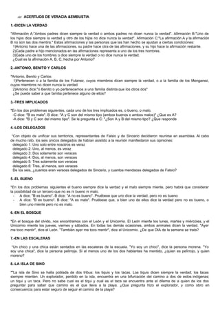 ?? ACERTIJOS DE VERACIA &EMBUSTIA
1.-DICEN LA VERDAD
*Afirmación A:"Ambos padres dicen siempre la verdad o ambos padres no dicen nunca la verdad". Afirmación B:"Uno de
los hijos dice siempre la verdad y otro de los hijos no dice nunca la verdad". Afirmación C:"La afirmación A y la afirmación
B no son las dos mentira." Estas afirmaciones y las personas que las han hecho se ajustan a ciertas condiciones:
1)Antonio hace una de las afirmaciones, su padre hace otra de las afirmaciones, y su hijo hace la afirmación restante.
2)Cada padre e hijo mencionados en las afirmaciones representa a uno de los tres hombres.
3)Cada uno de los hombres o dice siempre la verdad o no dice nunca la verdad.
¿Cual es la afirmación A, B, C, hecha por Antonio?
2.-ANTONIO, BENITO Y CARLOS
*Antonio, Benito y Carlos:
1)Pertenecen o a la familia de los Fulanez, cuyos miembros dicen siempre la verdad, o a la familia de los Menganez,
cuyos miembros no dicen nunca la verdad
2)Antonio dice:"o Benito o yo pertenecemos a una familia distinta que los otros dos"
¿Se puede saber a que familia pertenece alguno de ellos?
3.-TRES IMPLICADOS
*En los dos problemas siguientes, cada uno de los tres implicados es, o bueno, o malo.
-C dice: "B es malo". B dice: "A y C son del mismo tipo (ambos buenos o ambos malos)" ¿Que es A?
-A dice: "B y C son del mismo tipo". Se le pregunta a C: "¿Son A y B del mismo tipo? ¿Que responde
4.-LOS DELEGADOS
*Con objeto de unificar sus territorios, representantes de Falsio y de Sincerio decidieron reunirse en asamblea. Al cabo
de mucho rato, los seis únicos delegados de habían asistido a la reunión manifestaron sus opiniones:
delegado 1: Uno solo entre nosotros es veraz
delegado 2: Uno, al menos, es veraz
delegado 3: Dos solamente son veraces
delegado 4: Dos, al menos, son veraces
delegado 5: Tres solamente son veraces
delegado 6: Tres, al menos, son veraces
De los seis, ¿cuantos eran veraces delegados de Sincerio, y cuantos mendaces delegados de Falsio?
5.-EL BUENO
*En los dos problemas siguientes el bueno siempre dice la verdad y el malo siempre miente, pero habrá que considerar
la posibilidad de un tercero que no es ni bueno ni malo.
- A dice: "B es bueno". B dice: "A no es bueno". Pruébese que uno dice la verdad, pero no es bueno
- A dice: "B es bueno". B dice: "A es malo". Pruébese que, o bien uno de ellos dice la verdad pero no es bueno, o
bien uno miente pero no es malo.
6.-EN EL BOSQUE
*En el bosque del olvido, nos encontramos con el León y el Unicornio. El León miente los lunes, martes y miércoles, y el
Unicornio miente los jueves, viernes y sábados. En todas las demás ocasiones, ambos animales dicen la verdad. "Ayer
me toco mentir", dice el León. "También ayer me toco mentir", dice el Unicornio. ¿De que DIA de la semana se trata?
7.-EN LAS ESCALERAS
*Un chico y una chica están sentados en las escaleras de la escuela. "Yo soy un chico", dice la persona morena. "Yo
soy una chica", dice la persona pelirroja. Si al menos uno de los dos hablantes ha mentido, ¿quien es pelirrojo, y quien
moreno?
8.-LA ISLA DE SINO
*"La isla de Sino se halla poblada de dos tribus: los tiquis y los tacas. Los tiquis dicen siempre la verdad; los tacas
siempre mienten. Un explorador, perdido en la isla, encuentra en una bifurcación del camino a dos de estos indígenas;
un tiqui y un taca. Pero no sabe cual es el tiqui y cual es el taca se encuentra ante el dilema de a quien de los dos
preguntar para saber que camino es el que lleva a la playa. ¿Que pregunta hizo el explorador, y como obro en
consecuencia para estar seguro de seguir el camino de la playa?
 