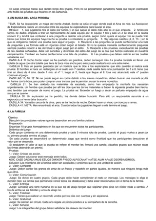 El juego prosigue hasta que cantan bingo dos grupos. Pero no se proclamarán ganadores hasta que hayan expresado
ante todos las pruebas que tocaron en las cartulinas.
3.-EN BUSCA DEL ARCA PERDIDA
TEMA: Se ha descubierto un mapa del monte Arabat, donde se sitúa el lugar donde está el Arca de Noe. La Asociación
de Exploradores realiza un concurso entre los equipos de exploradores para buscar el arca.
REGLA: 1. Los jugadores tira el dado por turnos y el que saque el dado más alto es el que empieza. 2. Ahora por
turnos de dados empieza a tirar un representante de cada equipo así: El equipo 1 tira y sale un 2 se sitúa en la casilla
número 2 y tendrá que contestar a una pregunta o realizar una prueba, según como quiera el equipo. No se puede tirar
hasta que todos los equipos haya hecho su prueba o contestado su pregunta. 3. Hay algunas casillas (4, 8, 13...) en la
que es obligatorio realizar una prueba para seguir el juego. 4. Respecto a las preguntas se puede confeccionar una lista
de preguntas y se formula está en riguroso orden según el listado. Si no te quieres marearte confeccionando preguntas
siempre puedes recurrir a las del trivial o algún juego por el estilo. 5. Respecto a las pruebas, exceptuando las pruebas
de las casillas señaladas, debe ser sencillas y divertidas del estilo del juego de la oca que hemos realizado en nuestros
campamentos. También es bueno confeccionar una lista de pruebas. 6. Las pruebas que deben realizar en las casillas
señaladas son:
CASILLA 4: El coche donde viajan se ha quedado sin gasolina, deben conseguir más. La prueba consiste en llenar una
botella de agua con otra botella que tiene la boca más ancha pero sólo puede realizarla con una sóla mano.
CASILLA 8: Hay un puente guardado por un hombre que le dice a los exploradores que sólo pasarán si realiza esta
prueba: El hombre le hace un rectángulo en el suelo con 7 casillas, cada casilla tiene una puntuación de 1 a 8, tiene que
tirar un disco de 4 cms. desde 1 mts. al nº 1, luego al 2, hasta que llegue al 8. Una vez alcanzado este nº pueden
continuar el juego.
CASILLAS 15, 16, 17: No se puede seguir en coche debido a las arenas movedizas, deben buscar una moneda oculta
en harina con la boca para poder comprar unos troncos que le permitan cruzar la arena movediza.
CASILLA 21: Se han olvidado los materiales de escalada, como han empezado la montaña los necesitan
urgentemente. Un hombre que pasaba por allí les dice que les da los materiales si hacen la siguiente prueba bien hecha,
sino tendrán que empezar de nuevo el juego. La prueba es: Encender un fuego y secar un pañuelo empapado de agua
sin que se queme.
CASILLA 30: Un explorador se ha perdido, los demás deben buscarlo. Para ello un responsable esconde a un
explorado y el resto debe buscarlo.
CASILLA 34: Ya están cerca de la cima, pero se ha hecho de noche. Deben hacer un vivac con troncos y ramas.
CASILLA 41: META: Han encontrado el arca. Cuando todos los jugadores lleguen a ella termina el juego.
4.-LA FAMILIA
Objetivo:
Descubrir los principales valores que se desarrollan en una familia cristiana
Preparación
Organizar 10 grupos homogéneos en los que se encuentren todos los participantes.
Dinámica del juego
Cada grupo comienza en una determinada prueba y cada 5 minutos rota de prueba, cuando el grupo vuelva a pasar por
su primera prueba termina el juego.
En cada prueba se desarrollará un determinado juego que tendrá como finalidad que los participantes descubran el
valor que se desarrolla.
Si descubren el valor al que la prueba se refiere el monitor les firmará una cartilla. Aquellos grupos que reúnan todas
las firmas obtendrán un premio.
Pruebas
1.- Valor: Unidad de acción.
Juego: Deben solucionar este mensaje entre todos.
NOIC CAED DADINU ANUS EEUQS OMIXOR PYSOD ALPOCANAT NATSE AILIM AFALE DSORB MEIMSOL
Solución: Los miembros de la familia están tan acoplados y próximos que es una unidad de acción.
2.- Valor: Compartir
Juego: Deben contar los granos de arroz de un frasco y repartirlo en partes iguales, de manera que ninguno tenga más
que otros.
3.- Valor: Comunicación
Juego: Se divide en cuatro grupos. Cada grupo debe hacer comprender al resto un mensaje. Los mensajes lo elige el
monitor (tipo: La familia que permanece vence todos los obstáculos) y debe estar relacionados con el tema de la familia.
4.- Valor: Entrega
Juego: Construir una torre humana en la que los de abajo tengan que soportar gran peso sin recibir nada a cambio. A
los de arriba se les felicitan y a los de abajo no.
5.- Valor: Fidelidad
Juego: Tienen que realizar un recorrido unidos por los pies con cuerdas y sin separarse.
6.- Valor: Gratuidad
Juego: Se sientan en círculo. Cada uno regala un piropo positivo a su compañero de la derecha.
7.- Valor: Servicio
Juego: Los integrantes del grupo deben satisfacer los deseos del monitor
 