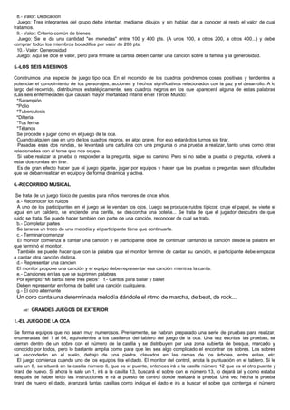 8.- Valor: Dedicación
Juego: Tres integrantes del grupo debe intentar, mediante dibujos y sin hablar, dar a conocer al resto el valor de cual
tratamos.
9.- Valor: Criterio común de bienes
Juego: Se le da una cantidad "en monedas" entre 100 y 400 pts. (A unos 100, a otros 200, a otros 400...) y debe
comprar todos los miembros bocadillos por valor de 200 pts.
10.- Valor: Generosidad
Juego: Aquí se dice el valor, pero para firmarle la cartilla deben cantar una canción sobre la familia y la generosidad.
5.-LOS SEIS ASESINOS
Construimos una especie de juego tipo oca. En el recorrido de los cuadros pondremos cosas positivas y tendentes a
potenciar el conocimiento de los personajes, acciones y hechos significativos relacionados con la paz y el desarrollo. A lo
largo del recorrido, distribuimos estratégicamente, seis cuadros negros en los que aparecerá alguna de estas palabras
(Las seis enfermedades que causan mayor mortalidad infantil en el Tercer Mundo:
*Sarampión
*Polio
*Tuberculosis
*Difteria
*Tos ferina
*Tétanos
Se procede a jugar como en el juego de la oca.
Cuando alguien cae en uno de los cuadros negros, es algo grave. Por eso estará dos turnos sin tirar.
Pasadas esas dos rondas, se levantará una cartulina con una pregunta o una prueba a realizar, tanto unas como otras
relacionadas con el tema que nos ocupa.
Si sabe realizar la prueba o responder a la pregunta, sigue su camino. Pero si no sabe la prueba o pregunta, volverá a
estar dos rondas sin tirar.
Es de gran efecto hacer que el juego gigante, jugar por equipos y hacer que las pruebas o preguntas sean dificultades
que se deban realizar en equipo y de forma dinámica y activa.
6.-RECORRIDO MUSICAL
Se trata de un juego típico de puestos para niños menores de once años.
a.- Reconocer los ruidos
A uno de los participantes en el juego se le vendan los ojos. Luego se produce ruidos típicos: cruje el papel, se vierte el
agua en un caldero, se enciende una cerilla, se descorcha una botella... Se trata de que el jugador descubra de que
ruido se trata. Se puede hacer también con parte de una canción, reconocer de cual se trata.
b.- Completar partes
Se tararea un trozo de una melodía y el participante tiene que continuarla.
c.- Terminar-comenzar
El monitor comienza a cantar una canción y el participante debe de continuar cantando la canción desde la palabra en
que terminó el monitor.
También se puede hacer que con la palabra que el monitor termine de cantar su canción, el participante debe empezar
a cantar otra canción distinta.
d.- Representar una canción
El monitor propone una canción y el equipo debe representar esa canción mientras la canta.
e.- Canciones en las que se suprimen palabras
Por ejemplo "Mi barba tiene tres pelos" f.- Cantos para bailar y ballet
Deben representar en forma de ballet una canción cualquiera.
g.- El coro alternante
Un coro canta una determinada melodía dándole el ritmo de marcha, de beat, de rock...
?? GRANDES JUEGOS DE EXTERIOR
1.-EL JUEGO DE LA OCA
Se forma equipos que no sean muy numerosos. Previamente, se habrán preparado una serie de pruebas para realizar,
enumeradas del 1 al 64, equivalentes a los casilleros del tablero del juego de la oca. Una vez escritas las pruebas, se
cierran dentro de un sobre con el número de la casilla y se distribuyen por una zona cubierta de bosque, marcado y
conocido por todos, pero lo bastante amplia como para que les sea algo complicado el encontrar los sobres. Los sobres
se esconderán en el suelo, debajo de una piedra, clavados en las ramas de los árboles, entre estas, etc.
El juego comienza cuando uno de los equipos tira el dado. El monitor del control, anota la puntuación en el tablero. Si le
sale un 6, se situará en la casilla número 6, que es el puente, entonces irá a la casilla número 12 que es el otro puente y
tirará de nuevo. Si ahora le sale un 1, irá a la casilla 13, buscará el sobre con el número 13, lo dejará tal y como estaba
después de haber leído las instrucciones e irá al puesto de control donde realizará la prueba. Una vez hecha la prueba
tirará de nuevo el dado, avanzará tantas casillas como indique el dado e irá a buscar el sobre que contenga el número
 