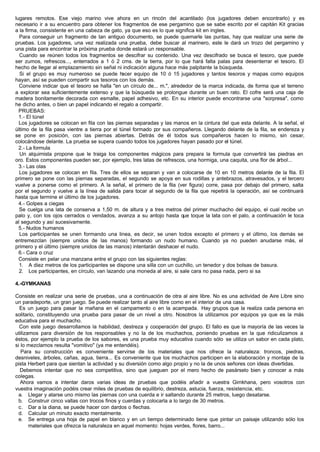 lugares remotos. Ese viejo marino vive ahora en un rincón del acantilado (los jugadores deben encontrarlo) y es
necesario ir a su encuentro para obtener los fragmentos de ese pergamino que se sabe escrito por el capitán Kit gracias
a la firma, consistente en una cabeza de gato, ya que eso es lo que significa kit en ingles.
Para conseguir un fragmento de tan antiguo documento, se puede quemarle las puntas, hay que realizar una serie de
pruebas. Los jugadores, una vez realizada una prueba, debe buscar al marinero, este le dará un trozo del pergamino y
una pista para encontrar la próxima prueba donde estará un responsable.
Cuando se reúnen todos los fragmentos se descifrar su contenido. Una vez descifrado se busca el tesoro, que puede
ser zumos, refrescos..., enterrados a 1 ó 2 cms. de la tierra, por lo que hará falta palas para desenterrar el tesoro. El
hecho de llegar al emplazamiento sin señal ni indicación alguna hace más palpitante la búsqueda.
Si el grupo es muy numeroso se puede hacer equipo de 10 ó 15 jugadores y tantos tesoros y mapas como equipos
hayan, así se pueden compartir sus tesoros con los demás.
Conviene indicar que el tesoro se halla "en un círculo de... m.", alrededor de la marca indicada, de forma que el terreno
a explorar sea suficientemente extenso y que la búsqueda se prolongue durante un buen rato. El cofre será una caja de
madera bonitamente decorada con esmalte, papel adhesivo, etc. En su interior puede encontrarse una "sorpresa", como
he dicho antes, o bien un papel indicando el regalo a compartir.
PRUEBAS:
1.- El túnel
Los jugadores se colocan en fila con las piernas separadas y las manos en la cintura del que esta delante. A la señal, el
último de la fila pasa vientre a tierra por el túnel formado por sus compañeros. Llegando delante de la fila, se endereza y
se pone en posición, con las piernas abiertas. Detrás de él todos sus compañeros hacen lo mismo, sin cesar,
colocándose delante. La prueba se supera cuando todos los jugadores hayan pasado por el túnel.
2.- La formula
Un alquimista propone que le traiga los componentes mágicos para prepara la formula que convertirá las piedras en
oro. Estos componentes pueden ser, por ejemplo, tres latas de refrescos, una hormiga, una caquita, una flor de árbol...
3.- Las olas
Los jugadores se colocan en fila. Tres de ellos se separan y van a colocarse de 10 en 10 metros delante de la fila. El
primero se pone con las piernas separadas, el segundo se apoya en sus rodillas y antebrazos, atravesados, y el tercero
vuelve a ponerse como el primero. A la señal, el primero de la fila (ver figura) corre, pasa por debajo del primero, salta
por el segundo y vuelve a la línea de salida para tocar al segundo de la fila que repetirá la operación, así se continuará
hasta que termine el último de los jugadores.
4.- Golpes a ciegas
Se cuelga una lata de conserva a 1,50 m. de altura y a tres metros del primer muchacho del equipo, el cual recibe un
palo y, con los ojos cerrados o vendados, avanza a su antojo hasta que toque la lata con el palo, a continuación le toca
al segundo y así sucesivamente.
5.- Nudos humanos
Los participantes se unen formando una linea, es decir, se unen todos excepto el primero y el último, los demás se
entremezclan (siempre unidos de las manos) formando un nudo humano. Cuando ya no pueden anudarse más, el
primero y el último (siempre unidos de las manos) intentarán deshacer el nudo.
6.- Cara o cruz
Consiste en pelar una manzana entre el grupo con las siguientes reglas:
1. A diez metros de los participantes se dispone una silla con un cuchillo, un tenedor y dos bolsas de basura.
2. Los participantes, en círculo, van lazando una moneda al aire, si sale cara no pasa nada, pero si sa
4.-GYMKANAS
Consiste en realizar una serie de pruebas, una a continuación de otra al aire libre. No es una actividad de Aire Libre sino
un paradeporte, un gran juego. Se puede realizar tanto al aire libre como en el interior de una casa.
Es un juego para pasar la mañana en el campamento o en la acampada. Hay grupos que la realiza cada persona en
solitario, constituyendo una prueba para pasar de un nivel a otro. Nosotros la utilizamos por equipos ya que es la más
educativa para el muchacho.
Con este juego desarrollamos la habilidad, destreza y cooperación del grupo. El fallo es que la mayoría de las veces la
utilizamos para diversión de los responsables y no la de los muchachos, poniendo pruebas en la que ridiculizamos a
éstos, por ejemplo la prueba de los sabores, es una prueba muy educativa cuando sólo se utiliza un sabor en cada plato,
si lo mezclamos resulta "vomitivo" (ya me entendéis).
Para su construcción es conveniente servirse de los materiales que nos ofrece la naturaleza: troncos, piedras,
desniveles, árboles, cañas, agua, tierra... Es conveniente que los muchachos participen en la elaboración y montaje de la
pista Herbert para que sientan la actividad y su diversión como algo propio y no la de unos señores con ideas divertidas.
Debemos intentar que no sea competitiva, sino que jueguen por el mero hecho de pasárselo bien y conocer a más
colegas.
Ahora vamos a intentar daros varias ideas de pruebas que podéis añadir a vuestra Gimkhana, pero vosotros con
vuestra imaginación podéis crear miles de pruebas de equilibrio, destreza, astucia, fuerza, resistencia, etc.
a. Llegar y atarse uno mismo las piernas con una cuerda e ir saltando durante 25 metros, luego desatarse.
b. Construir cinco vallas con trocos finos y cuerdas y colocarla a lo largo de 30 metros.
c. Dar a la diana, se puede hacer con dardos o flechas.
d. Calcular un minuto exacto mentalmente.
e. Se entrega una hoja de papel en blanco y en un tiempo determinado tiene que pintar un paisaje utilizando sólo los
materiales que ofrezca la naturaleza en aquel momento: hojas verdes, flores, barro...
 