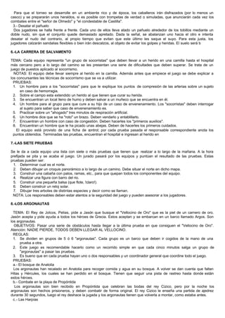 Para que el torneo se desarrolle en un ambiente rico y de época, los caballeros irán disfrazados (por lo menos un
casco) y se prepararán unos heraldos, si es posible con trompetas de verdad o simuladas, que anunciarán cada vez los
combates entre el "señor de Olmedo" y "el condestable de Castilla".
3.- Desatar el pañuelo
Dos jugadores se halla frente a frente. Cada uno de ellos lleva atado un pañuelo alrededor de los tobillos mediante un
doble nudo, sin que el conjunto quede demasiado apretado. Dada la señal, se abalanzan uno hacia el otro e intenta
desatar el nudo del contrario, al propio tiempo que evitan que este último les saque el suyo. Para esta justa, los
jugadores calzarán sandalias flexibles o bien irán descalzos, al objeto de evitar los golpes y heridas. El suelo será b
6.-LA CARRERA DE SALVAMENTO
TEMA: Cada equipo representa "un grupo de socorristas" que deben llevar a un herido en una camilla hasta el hospital
más cercano pero a lo largo del camino se les presentan una serie de dificultades que deben superar. Se trata de un
juego de puestos aplicado al socorrismo.
NOTAS: El equipo debe llevar siempre al herido en la camilla. Además antes que empiece el juego se debe explicar a
los concursantes las técnicas de socorrismo que se va a utilizar.
PRUEBAS:
1. Un hombre para a los "socorristas" para que le explique los puntos de compresión de las arterias sobre un sujeto
en caso de hemorragia.
2. Sobre el campo esta extendido un herido al que tienen que curar su herida.
3. Se encuentran un local lleno de humo y deben salvar a un muñeco que se encuentra en él.
4. Un hombre para al grupo para que cure a su hijo de un caso de envenenamiento. Los "socorristas" deben interrogar
al sujeto para saber que caso de envenenamiento es.
5. Practicar sobre un "ahogado" tres minutos de respiración artificial.
6. Un hombre dice que se ha "roto" un brazo. Deben vendarlo y entablillarlo.
7. Encuentran un hombre con caso de congestión. Deben hacerles los "primeros auxilios".
8. Encuentran un hombre que le ha picado unas abejas. Deben de hacerles los primeros cuidados.
El equipo está provisto de una ficha de control; por cada prueba pasada el responsable correspondiente anota los
puntos obtenidos. Terminadas las pruebas, encuentran el hospital e ingresan al herido en
7.-LAS SIETE PRUEBAS
Se le da a cada equipo una lista con siete o más pruebas que tienen que realizar a lo largo de la mañana. A la hora
prefijada se pita y se acaba el juego. Un jurado pasará por los equipos y puntúan el resultado de las pruebas. Estas
pruebas pueden ser:
1. Determinar cual es el norte.
2. Deben dibujar un croquis panorámico a lo largo de un camino. Debe situar el norte en dicho mapa.
3. Construir una cabaña con palos, ramas, etc., para que quepan todos los componentes del equipo.
4. Realizar una figura con barro del rio.
5. Construir una pequeña balsa (que flote, !claro!).
6. Deben construir un reloj solar.
7. Dibujar tres arboles de distintas especies y decir como se llaman.
NOTA: Los responsables deben estar atentos a la seguridad del juego y pueden asesorar a los jugadores.
8.-LOS ARGONAUTAS
TEMA: El Rey de Jolcos, Pelias, pide a Jasón que busque el "Vellocino de Oro" que es la piel de un carnero de oro.
Jasón acepta y pide ayuda a todos los héroes de Grecia. Estos aceptan y se embarcan en un barco llamado Argos. Son
los argonautas.
OBJETIVOS: Pasar una serie de obstáculos hasta llegar a la última prueba en que consiguen el "Vellocino de Oro".
Atención: NADIE PIERDE, TODOS DEBEN LLEGAR AL VELLOCINO.
REGLAS:
1. Se dividen en grupos de 5 ó 6 "argonautas". Cada grupo es un barco que deben ir cogidos de la mano de una
prueba a otra.
2. Este juego es recomendable hacerlo como un recorrido simple en que cada cinco minutos salga un grupo de
"argonautas" a pasar las pruebas.
3. Es bueno que en cada prueba hayan uno o dos responsables y un coordinador general que coordine todo el juego.
PRUEBAS:
a.- El bosque de Anatolia
Los argonautas han recalado en Anatolia para recoger comida y agua en su bosque. A volver se dan cuenta que faltan
Hitas y Hércules, los cuales se han perdido en el bosque. Tienen que seguir una pista de rastreo hasta donde están
estos héroes.
b.- Combate en la playa de Propóntida
Los argonautas son bien recibido en Propóntida que celebran las bodas del rey Cizico, pero por la noche los
argonautas son hechos prisioneros, y deben combatir de forma original. El rey Cizico le enseña una partida de ajedrez
durante 30 segundos, luego el rey deshace la jugada y los argonautas tienen que volverla a montar, como estaba antes.
c.- Las Harpías
 