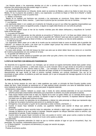 Las Harpías atacan a los argonautas atraídas por el olor a comida que se celebra en el Argos. Las Harpías les
proponen tres adivinanzas para que puedan seguir su camino.
d.- Las dos pruebas del rey Aetes.
Los argonautas desembarcan en Cólquida, donde Jasón se enamora de Medea y pide al rey Aetes la mano de su hija
Medea. El rey le propone dos pruebas a Jasón y sus argonautas. La primera es trepar al "Arbol de la Muerte" y traerle
una hoja. La segunda es cruzar un puente móvil.
e.- Medea, la hechicera
Medea es en realidad una hechicera que convierte a los argonautas en monstruos. Estos deben conseguir diez
ingredientes (una retama, flores, insectos, ...) para hacer la pócima que les convierten otra vez en hombres.
f.- Los Gigantes
Los argonautas deben ir con cuidado por el estrecho de Colquida ya que en sus orillas hay gigantes (responsables) que
si les ven les impiden pasar a la siguiente prueba, si alguien es cogido debe librarse con una lucha de pañuelo.
g.- Los muertos vivientes
Los argonautas deben cruzar el mar de los muertos vivientes para ello deben disfrazarse y maquillarse de "zombis"
hasta el final del juego.
h.- La prueba de Poseidón
Poseidón visita a los argonautas, les dice adonde se encuentra el "Vellocino de oro" y la frase que deben retener en la
cabeza (no vale escribirla), ya que se la deben decir al guardián del "vellocino" para que este se quede mudo y no llame
a los monstruos que impedirá que se lleven el trofeo. La frase puede ser sin sentido y no más de veinte palabras.
i.- El valle de la muerte
Los argonautas deben pasar por el valle de la muerte que les conducirá hasta la cueva en donde está el guardián del
"vellocino". Un centauro les paran y les dicen que no pueden seguir porque hay arenas movedizas, para poder seguir
deben cruzarlas a lo tarzán de una orilla a otra.
j.- La Puerta de la Cueva
La cueva está cerrada, una ninfa del bosque les dicen que para que se abran deben llevar una canica en un recorrido
de 5 metros propulsándola con una cuchara en la boca.
k.- El guardián del Vellocino de oro
Una vez abierta la puerta, aparece el guardián que para evitar que grite y llame a los monstruos, los argonautas deben
decir la frase mágica que le ha dicho Poseidón
9.-PISTA DE RASTREO CON MENSAJES PANORÁMICOS
Se desarrolla de la siguiente manera: Los mensajes, que se colocan en lugares dominantes (desde lejos pueden verse),
contienen un croquis panorámico, y sobre este croquis un punto marcado indica el lugar donde se encuentra el mensaje
siguiente, continuando de esta manera hasta la meta. Los mensajes no estarán disimulados, sino, por el contrario,
señalados por banderines de equipo, porque la dificultad del juego consiste en la interpretación correcta del mensaje y el
descubrimiento del lugar donde se halla el próximo mensaje mediante una correcta orientación. Una vez se ha
encontrado el lugar preciso, el problema ya está casi resuelto, por lo que la búsqueda del mensaje siguiente no ha de ser
demasiado difícil.
10.-POR LA RUTA DEL PRINCIPITO
Se trata de formar equipos de unos seis o siete jugadores que serán un principito de Saint Exupéry (podéis contar
relatos del libro). Cada principito se aventurara en un viaje espacial donde recorrerán una serie de asteroides donde el
único habitante de este le propondrá una prueba para pasar al siguiente asteroide.
Ambientación y desarrollo:
a. Cada principito colectivo realizará su propio viaje a través de varios planetas-asteroides en los que encontrará
extraños personajes (responsables disfrazados) que propondrán al visitante una prueba apropiada al planeta.
b. Cada equipo llevará durante todo el viaje una "lagrima de la rosa" (un globo inflado con un mensaje dentro) que no
podrá explotar ni dejar en ningún momento. Si explotar ni dejar en ningún momento. Si explotara deberían regresar
a la base a por otro globo para continuar el juego.
c. El objetivo es conocer los asteroides de los alrededores y obtener de cada personaje un dibujo que represente algo
(a elegir por los propios muchachos) para poner en su planeta de origen.
d. Entregamos a los principitos un guión de los asteroides a visitar (nombres, orientación...).
e. Cuando el equipo haya realizado la prueba, sus jugadores hablarán para acordar el dibujo que pedirán al
personaje.
f. Cuando los jugadores hayan recorrido todos los asteroides, se retirarán a algún lugar, y allí explotarán el globo con
mensaje (la lagrima de la rosa), leerán el mensaje. Después pegarán los dibujos obtenidos sobre la cartulina, que
representará su planeta. Puede completar el dibujo.
g. Cuando todos los grupos hayan concluido se hace una puesta en común: cada grupo cuenta y explica los dibujos
que ha pedido a cada personaje, mostrando el mural, como queda su planeta.
Los asteroides:
Preparamos los siguientes asteroides (lo mejor es que su nombre saludan al lugar en que se encuentran). Aquí, los
personajes. Por supuesto, ambientados para la ocasión:
a.- El faraón Egipción Le propone una adivinanza y un juego (ver sección de juegos.
b.- El sanitario
Pruebas de primeros auxilios.
 