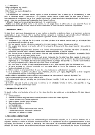 c.- El video-adicto
Deben representar una canción.
d.- El montañero-tirolés
Deben hacer una prueba de equilibrio.
e.- El molinero
En el extremo de una cuerda se ata una zapatilla o similar. El molinero toma la cuerda por el otro extremo y la hace
girar, a diferentes alturas y velocidades. Los jugadores deben intentar, cuando vean vía libre, pasar al centro y
agacharse junto al molinero sin que le de la zapatilla o la cuerda. Una vez en el centro se agachará para no interrumpir la
cuerda y para que sus otros compañeros puedan llegar hasta el molinero.
f.- El juglar Les propone que componga un parreado y le pongan música.
Podéis hace tantas pruebas como se os ocurran. Es un juego típico de último día si cada asteroide fuese el
responsable de una tienda, así cada tienda se llevaría un recuerdo de todas las demás tiendas del campamento
11.-RECORRIDO EN BICI
Se trata de un gran juego de puestos que se va a realizar en bicicleta. Lo podemos hacer en el campo en un terreno
accidentado en el que vamos a evitar la carretera. Vamos a preparar un recorrido de aproximadamente un kilómetro en
el que establecemos diez controles, los cuales deberán superar los distintos participantes uno a uno.
PRUEBAS:
1. Sin detener la bici, hay que dar un puntapié a un balón que está en el suelo e intentar meter gol en una pequeña
portería que mide un metro de larga.
2. Hay que reventar cuantos más globos mejor de los cinco que habrá en el suelo. No vale parar la bici.
3. Hay un palo largo clavado en el suelo, sobre él hay una gorra. El concursante debe coger la gorra y ponérsela sin
parar la bici.
4. Hay diez botellas de plástico llena de arena en el camino, colocadas en hilera y distantes 1,5 metros una de otra. El
participante pasará el control haciendo eses entre las botellas procurando no derribar ninguna.
5. Hay un gran tronco u obstáculo en el camino. Hay que bajar, echarse la bicicleta al hombro y atravesarlo. Hecho
esto, se continúa la marcha sin perder tiempo.
6. En el suelo hay marcada una línea transversal; a seis metros de ella, hay otra línea. Este espacio de seis metros
debe ser atravesado reduciendo al máximo la velocidad e ir cantando un trozo de canción que se acepte por todos
al principio de la competición, deberá ser ensayada por todos al principio del recorrido. La velocidad se reducirá de
tal forma que dé tiempo para cantar esa canción sin salirse de las líneas.
7. Hay cinco latas en el suelo. El participante debe bajar de su bici y apilar los cinco botes uno encima del otro.
8. Se debe atravesar un columpio construido con una tabla sobre un tronco. Es importante que la tabla esté
fuertemente clavada al tronco.
9. Deberá recorrer un terreno delimitado de unos dos o tres metros con la rueda delantera levantada.
10. En el camino se encuentran un cubo de agua, una toalla, un peine y un espejo. El participante se lava y se peina
para presentarse elegante cuando llegue a la meta.
Deberá haber un animador en cada control para cercionarse de si el concursante ha superado la prueba o no.
Los controles distarán unos cien metros unos de otros.
En la meta deberá haber un animador que cronometre el tiempo invertido. Es útil que la salida y la meta estén en el
mismo lugar.
El recorrido se hará de uno en uno para no estorbar o ser estorbado durante el mismo. Este recorrido es muy
espectacular y se puede presencia por todos.
12.-RECORRIDOS ACUÁTICOS
Se puede realizar en una piscina o bien en un río o zona de playa que veáis que no son peligrosos. He aquí algunas
pruebas:
a. Saltos grotescos
b. Poner flotadores en el agua e intentar colarse por dentro cuando uno salta a la piscina.
c. Carreras de natación y Carreras buceando
d. Hacer una torre humana dentro del agua.
e. Carreras de caballeros y jinetes
f. Luchas de jinetes
g. Soga tira en el agua
h. Conquistar un colchón intentando subirse sobre él.
i. Carreras de colchones hinchables o de troncos
j. Balonvolea con pelotas hinchables
13.-RECORRIDOS DEPORTIVOS
El recorrido deportivo es una técnica de entrenamiento para determinados deportes, en el se mezcla atletismo con el
deporte a estrenar. El interés de todos los recorridos consiste en la rapidez con la que los jugadores realicen las pruebas
impuestas. Se cronometra la salida y la llegada de cada participante y él que obtiene mejor tiempo es el ganador. Se
reducirá del tiempo general las penalizaciones indicadas para cada prueba, y se analizarán los tiempos de bonificación
 