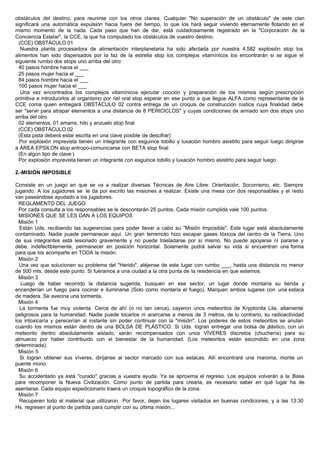 obstáculos del destino, para reunirse con los otros clanes. Cualquier "No superación de un obstáculo" de este clan
significará una automática expulsión hacia fuera del tiempo, lo que los hará seguir viviendo eternamente flotando en el
mismo momento de la nada. Cada paso que han de dar, está cuidadosamente registrado en la "Corporación de la
Conciencia Estelar", la CCE, la que ha computado los obstáculos de vuestro destino.
(CCE) OBSTÁCULO 01
Nuestra planta procesadora de alimentación interplanetaria ha sido afectada por nuestra 4.582 explosión stop los
alimentos han sido dispersados por la faz de la estrella stop los complejos vitamínicos los encontrarán si se sigue el
siguiente rumbo dos stops uno arriba del otro:
40 pasos hombre hacia el ___
25 pasos mujer hacia el ___
84 pasos hombre hacia el ___
100 pasos mujer hacia el ___
Una vez encontrados los complejos vitamínicos ejecutar cocción y preparación de los mismos según prescripción
primitiva e introducirlos al organismo por riel oral stop esperar en ese punto a que llegue ALFA como representante de la
CCE coma quien entregará OBSTÁCULO 02 contra entrega de un croquis de construcción rústica cuya finalidad debe
ser "servir para atrapar elementos a una distancia de 8 PERICICLOS" y cuyas condiciones de armado son dos stops uno
arriba del otro
02 elementos, 01 amarre, hilo y anzuelo stop final
(CCE) OBSTÁCULO 02
(Esta pista deberá estar escrita en una clave posible de descifrar)
Por explosión imprevista tienen un integrante con esguince tobillo y luxación hombro asistirlo para seguir luego dirigirse
a ÁREA EPSILON stop antropo-comunicarse con BETA stop final
(En algún tipo de clave:)
Por explosión imprevista tienen un integrante con esguince tobillo y luxación hombro asistirlo para seguir luego
2.-MISIÓN IMPOSIBLE
Consiste en un juego en que se va a realizar diversas Técnicas de Aire Libre: Orientación, Socorrismo, etc. Siempre
jugando. A los jugadores se le da por escrito las misiones a realizar. Existe una mesa con dos responsables y el resto
van paseándose ayudado a los jugadores.
REGLAMENTO DEL JUEGO
Por cada consulta a los responsables se le descontarán 25 puntos. Cada misión cumplida vale 100 puntos.
MISIONES QUE SE LES DAN A LOS EQUIPOS
Misión 1
Están Uds. recibiendo las sugerencias para poder llevar a cabo su "Misión Imposible". Este lugar está absolutamente
contaminado. Nadie puede permanecer aquí. Un gran terremoto hizo escapar gases tóxicos del centro de la Tierra. Uno
de sus integrantes está lesionado gravemente y no puede trasladarse por sí mismo. No puede apoyarse ni pararse y
debe, indefectiblemente, permanecer en posición horizontal. Solamente podrá salvar su vida si encuentran una forma
para que los acompañe en TODA la misión.
Misión 2
Una vez que solucionen su problema del "Herido", aléjense de este lugar con rumbo ___, hasta una distancia no menor
de 500 mts. desde este punto. Si fuéramos a una ciudad a la otra punta de la residencia en que estemos.
Misión 3
Luego de haber recorrido la distancia sugerida, busquen en ese sector, un lugar donde montaría su tienda y
encenderían un fuego para cocinar e iluminarse (Solo como montaría el fuego). Marquen ambos lugares con una estaca
de madera. Se avecina una tormenta.
Misión 4
La tormenta fue muy violenta. Cerca de ahí (o no tan cerca), cayeron unos meteoritos de Kryptonita Lila, altamente
peligrosos para la humanidad. Nadie puede tocarlos ni acercarse a menos de 3 metros, de lo contrario, su radioactividad
los intoxicaría y perecerían al instante sin poder continuar con la "misión". Los poderes de estos meteoritos se anulan
cuando los mismos están dentro de una BOLSA DE PLÁSTICO. Si Uds. logran entregar una bolsa de plástico, con un
meteorito dentro absolutamente aislado, serán recompensados con unos VÍVERES discretos (chuchería) para su
almuerzo por haber contribuido con el bienestar de la humanidad. (Los meteoritos están escondido en una zona
determinada).
Misión 5
Si logran obtener sus víveres, diríjanse al sector marcado con sus estacas. Allí encontrará una maroma, monte un
puente mono.
Misión 6
Su accidentado ya está "curado" gracias a vuestra ayuda. Ya se aproxima el regreso. Los equipos volverán a la Base
para recomponer la Nueva Civilización. Como punto de partida para crearla, es necesario saber en qué lugar ha de
asentarse. Cada equipo expedicionario traerá un croquis topográfico de la zona.
Misión 7
Recuperen todo el material que utilizaron. Por favor, dejen los lugares visitados en buenas condiciones, y a las 13:30
Hs. regresen al punto de partida para cumplir con su última misión...
 