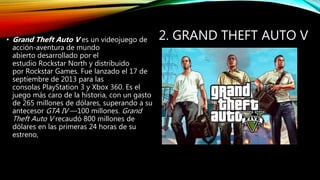 2. GRAND THEFT AUTO V• Grand Theft Auto V es un videojuego de
acción-aventura de mundo
abierto desarrollado por el
estudio Rockstar North y distribuido
por Rockstar Games. Fue lanzado el 17 de
septiembre de 2013 para las
consolas PlayStation 3 y Xbox 360. Es el
juego más caro de la historia, con un gasto
de 265 millones de dólares, superando a su
antecesor GTA IV —100 millones. Grand
Theft Auto V recaudó 800 millones de
dólares en las primeras 24 horas de su
estreno,
 