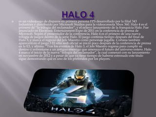 

es un videojuego de disparos en primera persona FPS desarrollado por la filial 343
Industries y distribuido por Microsoft Studios para la videoconsola Xbox 360. Halo 4 es el
primero de “la trilogía del reclamador”, y el octavo lanzamiento de la franquicia Halo. Fue
anunciado en Electronic Entertainment Expo de 2011 en la conferencia de prensa de
Microsoft. Según el presentador de la conferencia, Halo 4 es el primero de una nueva
trilogía de juegos dentro de la serie Halo. El juego continúa tiempo después del final de
Halo 3, y marca el regreso del Jefe Maestro como personaje jugable. Cortana también
aparecerá en el juego.3 El sitio web oficial se inició poco después de la conferencia de prensa
en la E3, y afirma: “Tras los eventos de Halo 3, el Jefe Maestro regresa para cumplir su
destino y enfrentarse a un antiguo enemigo que amenaza el futuro del universo entero. Halo
4 marca el inicio de la nueva “trilogía del reclamador”, la cual comenzó con su lanzamiento
en noviembre de 2012 y a pesar de que ya tiene tiempo de haberse estrenado este titulo
sigue demostrando que es uno de los preferidos por los players.

 