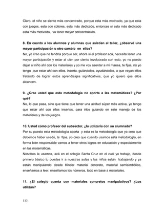 Claro, el niño se siente más concentrado, porque esta más motivado, ya que esta
con juegos, esta con colores, esta más dedicado, entonces si esta más dedicado
esta más motivado, va tener mayor concentración.


8. En cuanto a los alumnos y alumnas que asistían al taller, ¿observó una
mayor participación u otro cambio en ellos?
No, yo creo que no tendría porque ser, ahora si el profesor acá, necesita tener una
mayor participación y estar al cien por ciento involucrado con esto, yo no puedo
dejar al niño ahí con los materiales y yo me voy asentar a mi maesa, te fijas, no yo
tengo que estar ahí con ellos, inserta, guiándolos, ayudándolos, a que vayan ellos
tratando de lograr estos aprendizajes significativos, que yo quiero que ellos
alcancen.


9. ¿Cree usted que esta metodología no aporta a las matemáticas? ¿Por
qué?
No, lo que pasa, sino que tiene que tener una actitud súper más activa, yo tengo
que estar ahí con ellos insertos, para irlos guiando en este manejo de los
materiales y de los juegos.


10. Usted como profesor del subsector, ¿la utilizaría con su alumnado?
Por su puesto esta metodología aporta y esta es la metodología que yo creo que
debemos haber usado, te fijas, yo creo que cuando usamos esta metodología, en
forma bien responsable vamos a tener otros logros en educación y especialmente
en las matemáticas.
Nosotros la usamos, acá en el colegio Santa Cruz en el cual yo trabajo, desde
primero básico tu puedes ir a nuestras aulas y los niños están trabajando y ya
están manipulando desde Kinder material concreto, material semisimbólico,
enseñamos a leer, enseñamos los números, todo en base a materiales.


11. ¿El colegio cuenta con materiales concretos manipulativos? ¿Los
utilizan?



113
 
