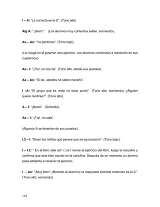 I – A: “La correcta es la C”. (Tono alto)


Alg A: “ ¡Bien! “   (Los alumnos muy contentos saltan, sonriendo).


Ao – Ao: “Ya perdimos” (Tono bajo)


(La I pega en el pizarrón otro ejercicio. Los alumnos comienzan a resolverlo en sus
cuadernos).


Ao - I: “¡Tía!, no nos da” (Tono alto, desde sus puestos).


Aa – Ao: “Sí da, ustedes no saben hacerlo”.


I –A: “El grupo que se rinde no tiene punto” (Tono alto, sonriendo) ¿Alguien
quiere rendirse?” (Tono alto).


A – I: “¡Nooo!”. (Gritando).


Ao – I: “¡Tía!, no sale”.


(Algunos A se levantan de sus puestos).


I.2 – I: “Dicen los niñitos que parece que se equivocaron”. (Tono bajo).


I – I.2: “ En el libro sale así” ( La I revisa el ejercicio del libro, luego lo resuelve y
confirma que esta bien escrito en la cartulina. Después de un momento un alumno
pasa adelante a resolver el ejercicio.


I – Ao: “¡Muy bien!, (Mirando al alumno) La respuesta correcta entonces es la C”.
(Tono alto, sonriendo).




128
 