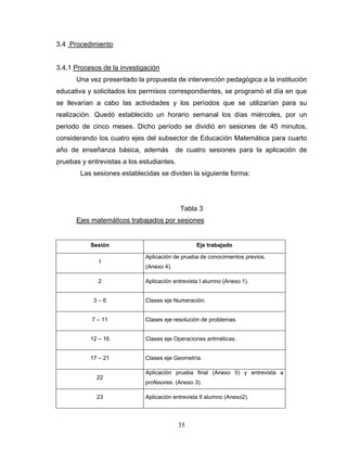 3.4 Procedimiento


3.4.1 Procesos de la investigación
      Una vez presentado la propuesta de intervención pedagógica a la institución
educativa y solicitados los permisos correspondientes, se programó el día en que
se llevarían a cabo las actividades y los períodos que se utilizarían para su
realización. Quedó establecido un horario semanal los días miércoles, por un
periodo de cinco meses. Dicho período se dividió en sesiones de 45 minutos,
considerando los cuatro ejes del subsector de Educación Matemática para cuarto
año de enseñanza básica, además           de cuatro sesiones para la aplicación de
pruebas y entrevistas a los estudiantes.
        Las sesiones establecidas se dividen la siguiente forma:




                                           Tabla 3
      Ejes matemáticos trabajados por sesiones


           Sesión                                Eje trabajado

                             Aplicación de prueba de conocimientos previos.
              1
                             (Anexo 4).

              2              Aplicación entrevista I alumno (Anexo 1).


            3–6              Clases eje Numeración.


           7 – 11            Clases eje resolución de problemas.


           12 – 16           Clases eje Operaciones aritméticas.


           17 – 21           Clases eje Geometría.

                             Aplicación prueba final (Anexo 5) y entrevista a
             22
                             profesores. (Anexo 3).

             23              Aplicación entrevista II alumno (Anexo2).



                                           35
 