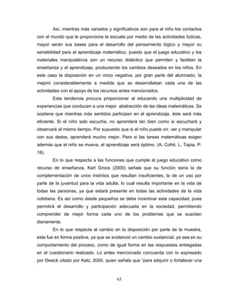 Así, mientras más variados y significativos son para el niño los contactos
con el mundo que le proporcione la escuela por medio de las actividades lúdicas,
mayor serán sus bases para el desarrollo del pensamiento lógico y mayor su
sensibilidad para el aprendizaje matemático, puesto que el juego educativo y los
materiales manipulativos son un recurso didáctico que permiten y facilitan la
enseñanza y el aprendizaje, produciendo los cambios deseados en los niños. En
este caso la disposición en un inicio negativa, por gran parte del alumnado, la
mejoró considerablemente a medida que se desarrollaban cada una de las
actividades con el apoyo de los recursos antes mencionados.
       Esta tendencia procura proporcionar al educando una multiplicidad de
experiencias que conducen a una mejor abstracción de las ideas matemáticas. Se
sostiene que mientras más sentidos participen en el aprendizaje, éste será más
eficiente. Si el niño solo escucha, no aprenderá tan bien como si escuchará y
observará al mismo tiempo. Por supuesto que si el niño puede oír, ver y manipular
con sus dedos, aprenderá mucho mejor. Pero si las tareas matemáticas exigen
además que el niño se mueva, el aprendizaje será óptimo. (A. Cofré, L. Tapia, P:
16).
       En lo que respecta a las funciones que cumple el juego educativo como
recurso de enseñanza, Karl Groos (2000) señala que su función sería la de
complementación de unos instintos que resultan insuficientes, la de un uso por
parte de la juventud para la vida adulta, lo cual resulta importante en la vida de
todas las personas, ya que estará presente en todas las actividades de la vida
cotidiana. Es así como desde pequeños se debe incentivar esta capacidad, pues
permitirá el desarrollo y participación adecuada en la sociedad, permitiendo
comprender de mejor forma cada uno de los problemas que se suscitan
diariamente.
       En lo que respecta al cambio en la disposición por parte de la muestra,
esta fue en forma positiva, ya que se evidenció un cambio sustancial, ya sea en su
comportamiento del proceso, como de igual forma en las respuestas entregadas
en el cuestionario realizado. Lo antes mencionado concuerda con lo expresado
por Dweck citado por Katz, 2000, quien señala que “para adquirir o fortalecer una



                                       65
 